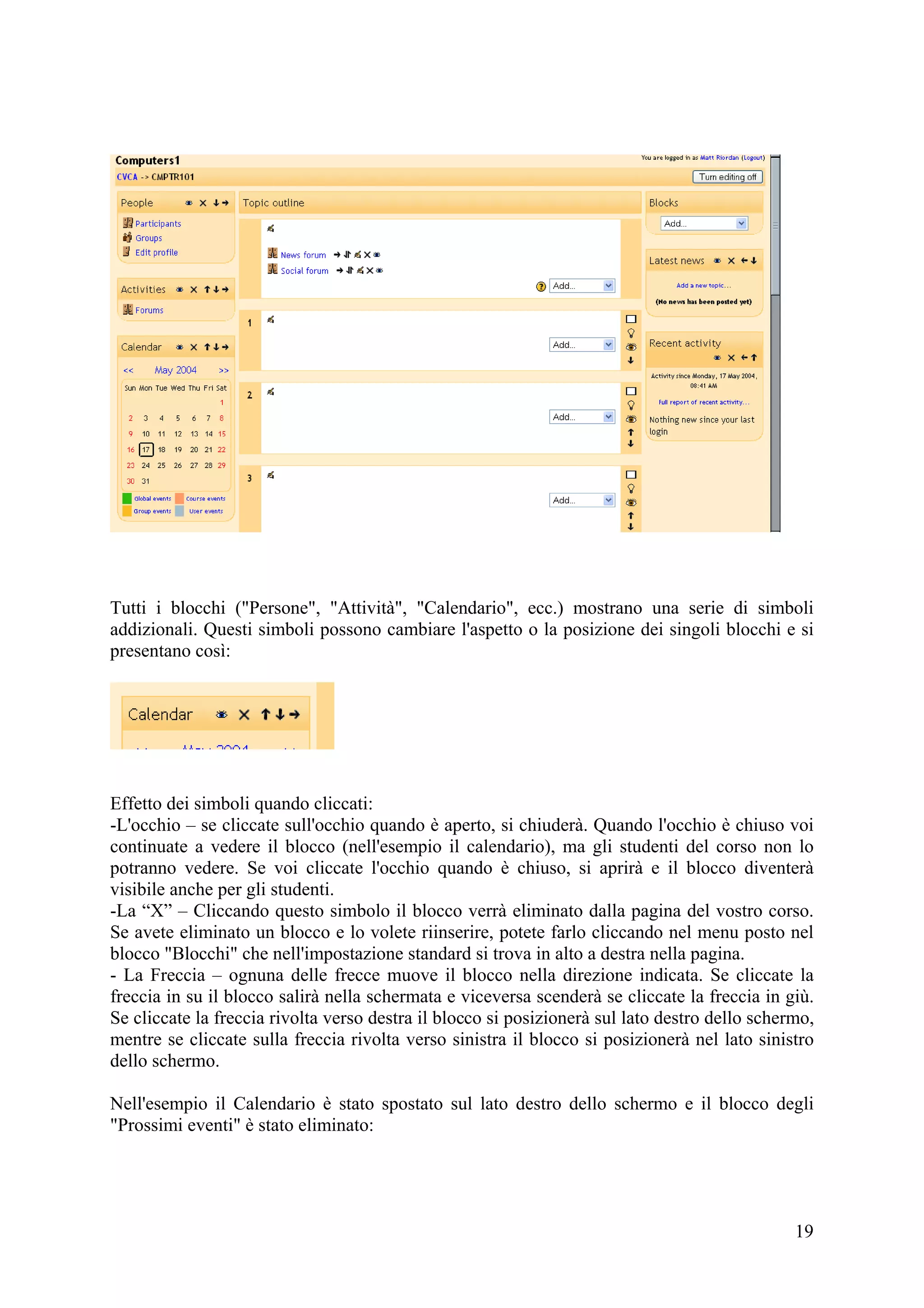 Tutti i blocchi ("Persone", "Attività", "Calendario", ecc.) mostrano una serie di simboli
addizionali. Questi simboli possono cambiare l'aspetto o la posizione dei singoli blocchi e si
presentano così:




Effetto dei simboli quando cliccati:
-L'occhio – se cliccate sull'occhio quando è aperto, si chiuderà. Quando l'occhio è chiuso voi
continuate a vedere il blocco (nell'esempio il calendario), ma gli studenti del corso non lo
potranno vedere. Se voi cliccate l'occhio quando è chiuso, si aprirà e il blocco diventerà
visibile anche per gli studenti.
-La “X” – Cliccando questo simbolo il blocco verrà eliminato dalla pagina del vostro corso.
Se avete eliminato un blocco e lo volete riinserire, potete farlo cliccando nel menu posto nel
blocco "Blocchi" che nell'impostazione standard si trova in alto a destra nella pagina.
- La Freccia – ognuna delle frecce muove il blocco nella direzione indicata. Se cliccate la
freccia in su il blocco salirà nella schermata e viceversa scenderà se cliccate la freccia in giù.
Se cliccate la freccia rivolta verso destra il blocco si posizionerà sul lato destro dello schermo,
mentre se cliccate sulla freccia rivolta verso sinistra il blocco si posizionerà nel lato sinistro
dello schermo.

Nell'esempio il Calendario è stato spostato sul lato destro dello schermo e il blocco degli
"Prossimi eventi" è stato eliminato:




                                                                                                19
 