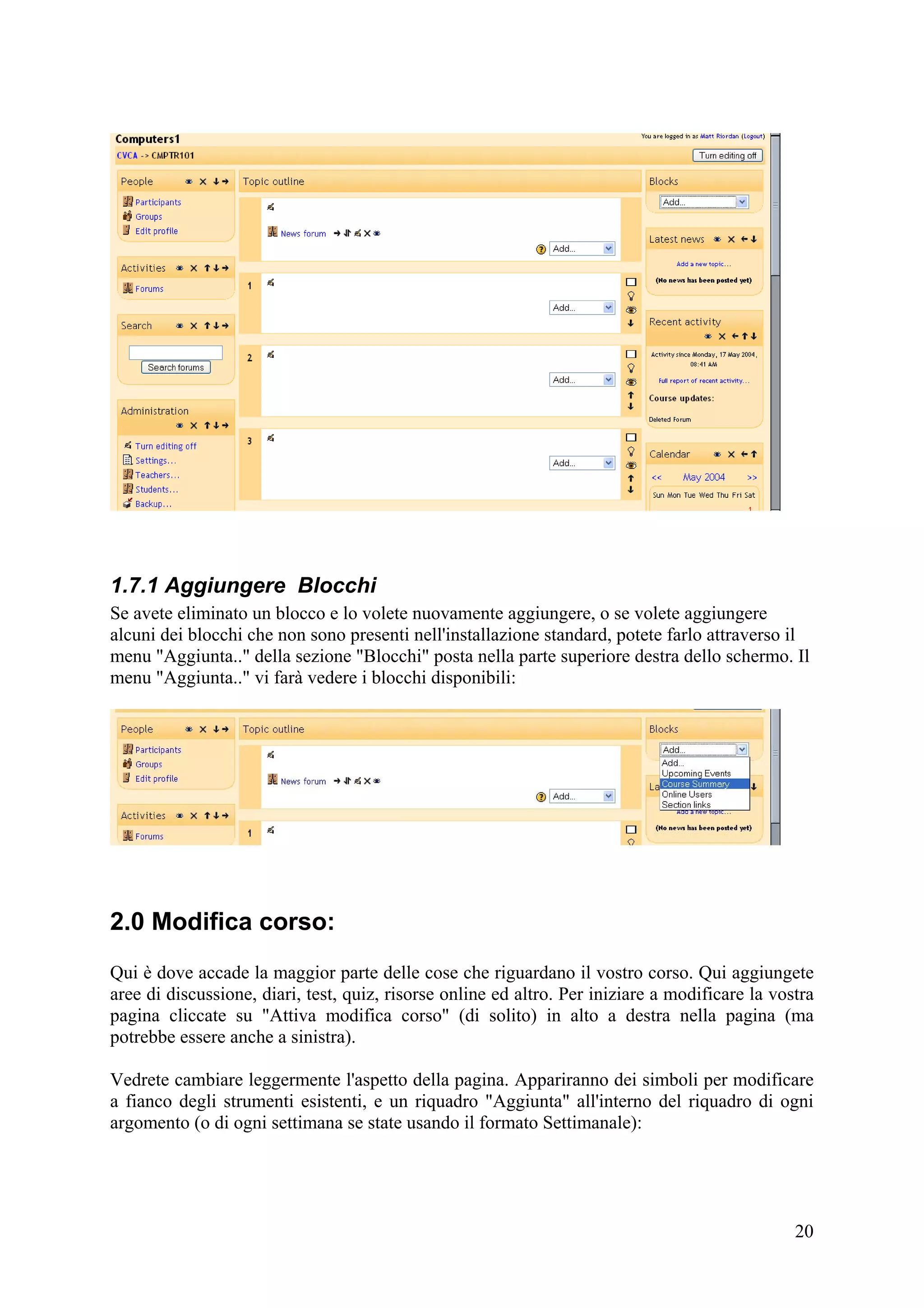 1.7.1 Aggiungere Blocchi
Se avete eliminato un blocco e lo volete nuovamente aggiungere, o se volete aggiungere
alcuni dei blocchi che non sono presenti nell'installazione standard, potete farlo attraverso il
menu "Aggiunta.." della sezione "Blocchi" posta nella parte superiore destra dello schermo. Il
menu "Aggiunta.." vi farà vedere i blocchi disponibili:




2.0 Modifica corso:
Qui è dove accade la maggior parte delle cose che riguardano il vostro corso. Qui aggiungete
aree di discussione, diari, test, quiz, risorse online ed altro. Per iniziare a modificare la vostra
pagina cliccate su "Attiva modifica corso" (di solito) in alto a destra nella pagina (ma
potrebbe essere anche a sinistra).

Vedrete cambiare leggermente l'aspetto della pagina. Appariranno dei simboli per modificare
a fianco degli strumenti esistenti, e un riquadro "Aggiunta" all'interno del riquadro di ogni
argomento (o di ogni settimana se state usando il formato Settimanale):




                                                                                                 20
 