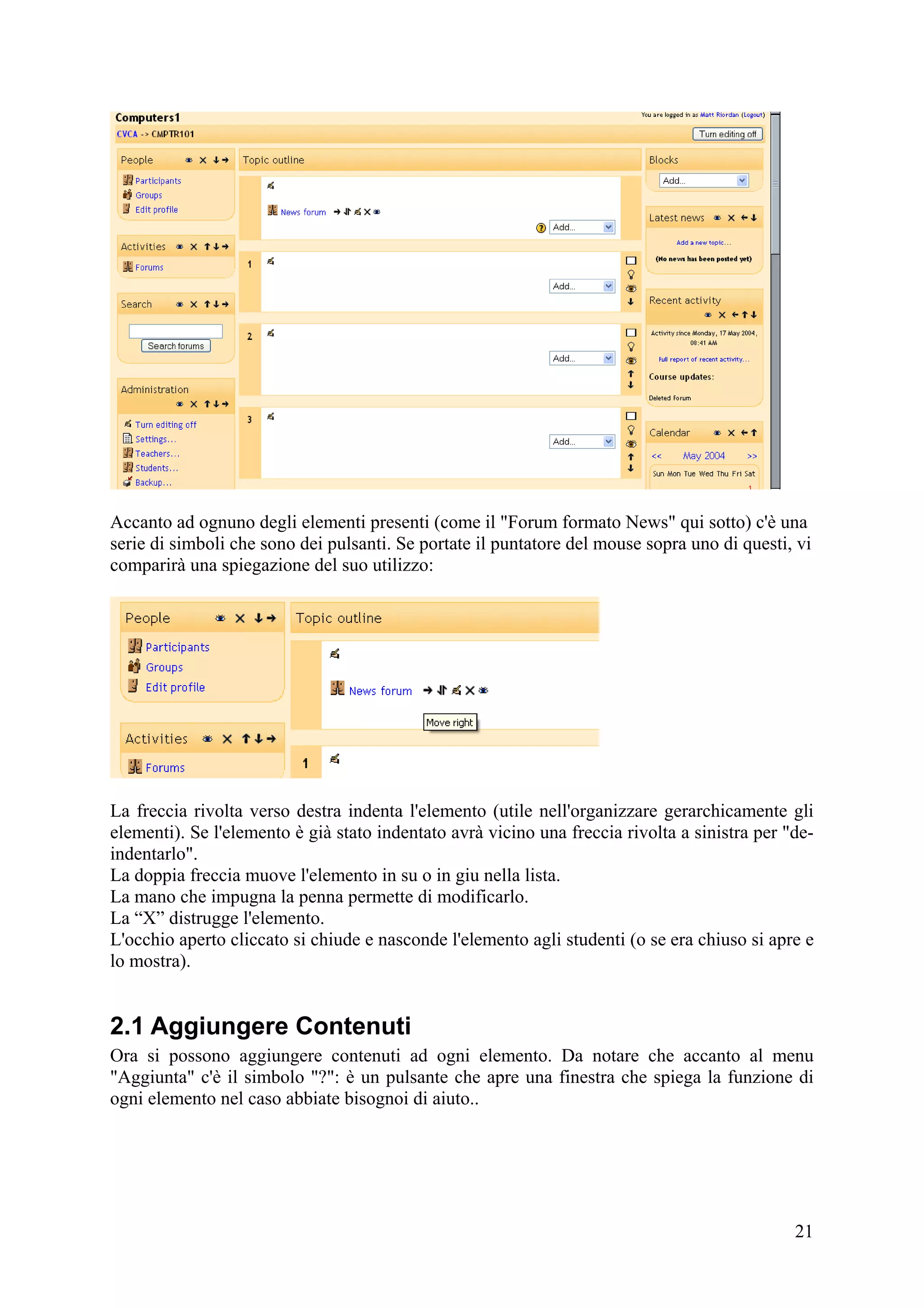 Accanto ad ognuno degli elementi presenti (come il "Forum formato News" qui sotto) c'è una
serie di simboli che sono dei pulsanti. Se portate il puntatore del mouse sopra uno di questi, vi
comparirà una spiegazione del suo utilizzo:




La freccia rivolta verso destra indenta l'elemento (utile nell'organizzare gerarchicamente gli
elementi). Se l'elemento è già stato indentato avrà vicino una freccia rivolta a sinistra per "de-
indentarlo".
La doppia freccia muove l'elemento in su o in giu nella lista.
La mano che impugna la penna permette di modificarlo.
La “X” distrugge l'elemento.
L'occhio aperto cliccato si chiude e nasconde l'elemento agli studenti (o se era chiuso si apre e
lo mostra).


2.1 Aggiungere Contenuti
Ora si possono aggiungere contenuti ad ogni elemento. Da notare che accanto al menu
"Aggiunta" c'è il simbolo "?": è un pulsante che apre una finestra che spiega la funzione di
ogni elemento nel caso abbiate bisognoi di aiuto..




                                                                                               21
 