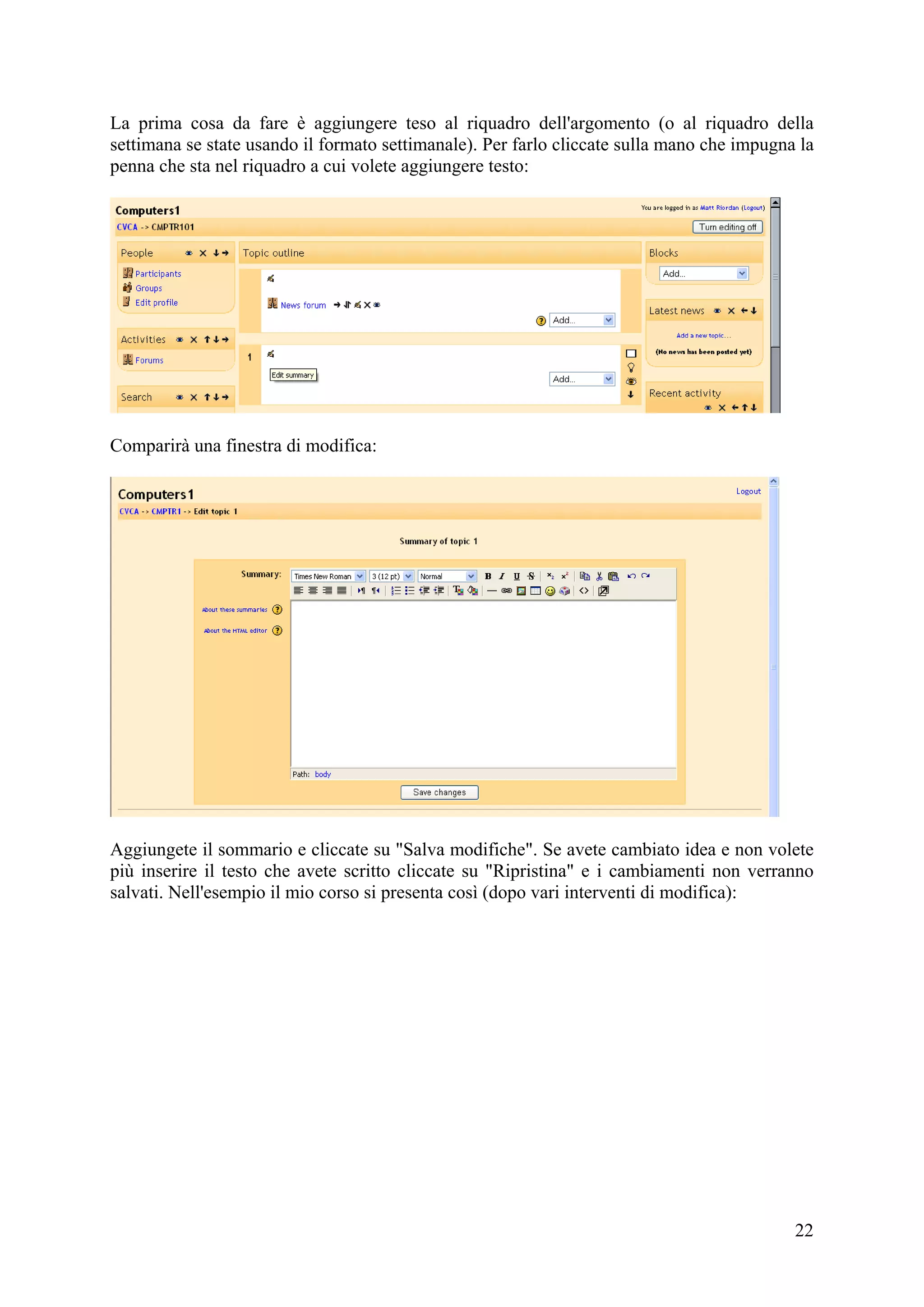 La prima cosa da fare è aggiungere teso al riquadro dell'argomento (o al riquadro della
settimana se state usando il formato settimanale). Per farlo cliccate sulla mano che impugna la
penna che sta nel riquadro a cui volete aggiungere testo:




Comparirà una finestra di modifica:




Aggiungete il sommario e cliccate su "Salva modifiche". Se avete cambiato idea e non volete
più inserire il testo che avete scritto cliccate su "Ripristina" e i cambiamenti non verranno
salvati. Nell'esempio il mio corso si presenta così (dopo vari interventi di modifica):




                                                                                            22
 