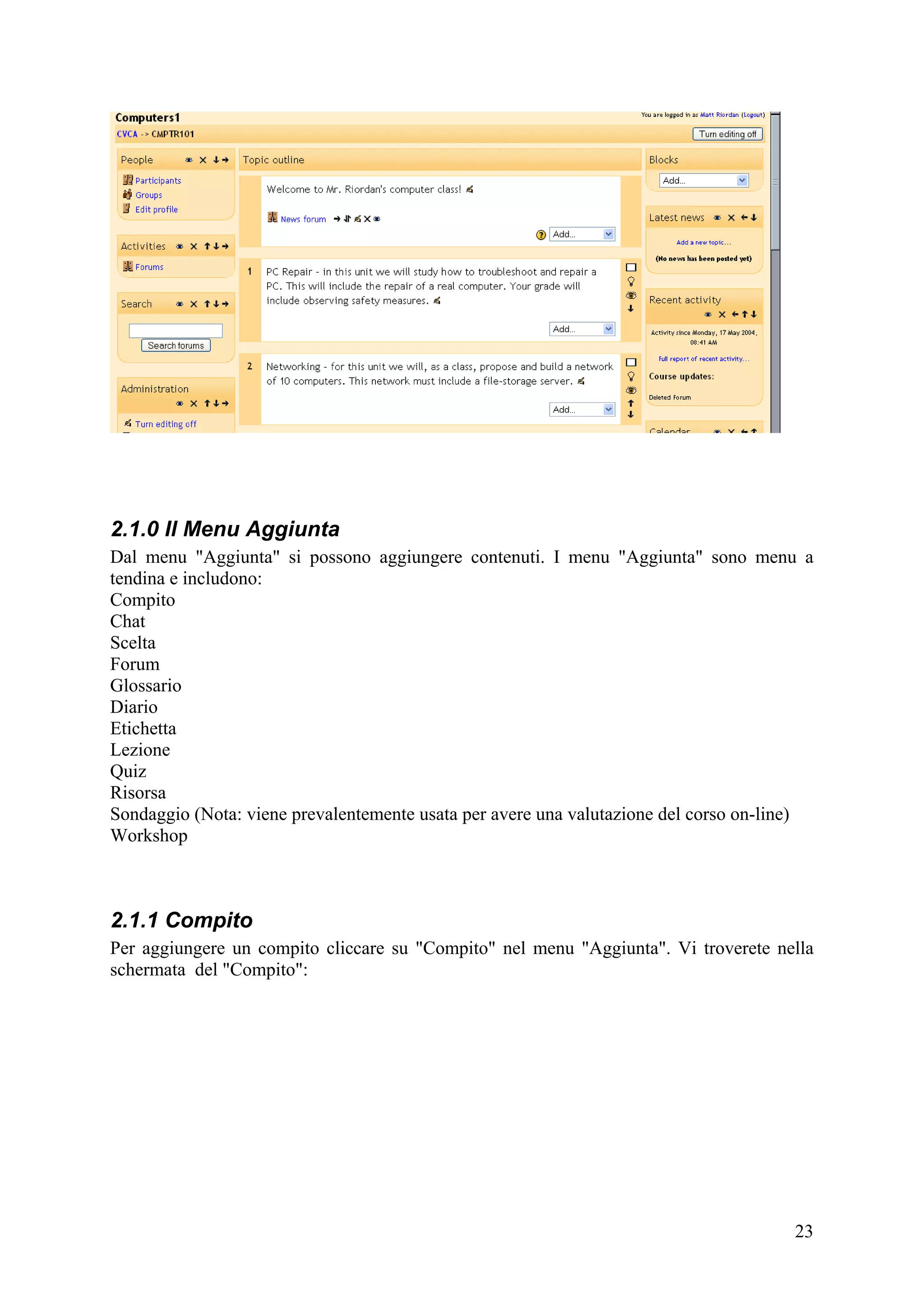 2.1.0 Il Menu Aggiunta
Dal menu "Aggiunta" si possono aggiungere contenuti. I menu "Aggiunta" sono menu a
tendina e includono:
Compito
Chat
Scelta
Forum
Glossario
Diario
Etichetta
Lezione
Quiz
Risorsa
Sondaggio (Nota: viene prevalentemente usata per avere una valutazione del corso on-line)
Workshop



2.1.1 Compito
Per aggiungere un compito cliccare su "Compito" nel menu "Aggiunta". Vi troverete nella
schermata del "Compito":




                                                                                      23
 