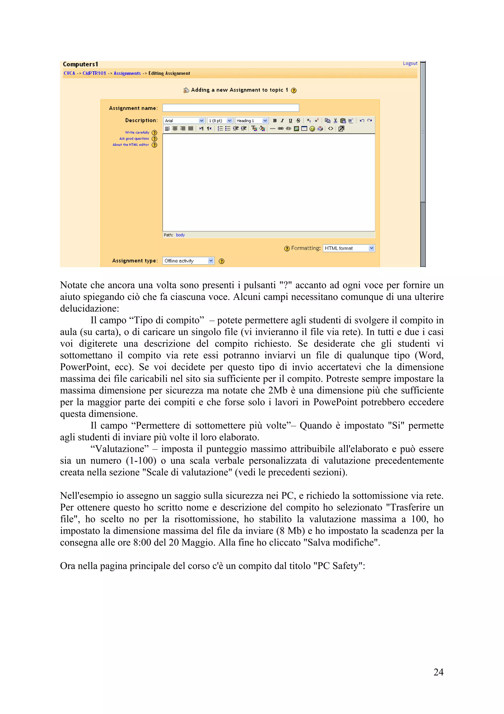 Notate che ancora una volta sono presenti i pulsanti "?" accanto ad ogni voce per fornire un
aiuto spiegando ciò che fa ciascuna voce. Alcuni campi necessitano comunque di una ulterire
delucidazione:
        Il campo “Tipo di compito” – potete permettere agli studenti di svolgere il compito in
aula (su carta), o di caricare un singolo file (vi invieranno il file via rete). In tutti e due i casi
voi digiterete una descrizione del compito richiesto. Se desiderate che gli studenti vi
sottomettano il compito via rete essi potranno inviarvi un file di qualunque tipo (Word,
PowerPoint, ecc). Se voi decidete per questo tipo di invio accertatevi che la dimensione
massima dei file caricabili nel sito sia sufficiente per il compito. Potreste sempre impostare la
massima dimensione per sicurezza ma notate che 2Mb è una dimensione più che sufficiente
per la maggior parte dei compiti e che forse solo i lavori in PowePoint potrebbero eccedere
questa dimensione.
        Il campo “Permettere di sottomettere più volte”– Quando è impostato "Si" permette
agli studenti di inviare più volte il loro elaborato.
        “Valutazione” – imposta il punteggio massimo attribuibile all'elaborato e può essere
sia un numero (1-100) o una scala verbale personalizzata di valutazione precedentemente
creata nella sezione "Scale di valutazione" (vedi le precedenti sezioni).

Nell'esempio io assegno un saggio sulla sicurezza nei PC, e richiedo la sottomissione via rete.
Per ottenere questo ho scritto nome e descrizione del compito ho selezionato "Trasferire un
file", ho scelto no per la risottomissione, ho stabilito la valutazione massima a 100, ho
impostato la dimensione massima del file da inviare (8 Mb) e ho impostato la scadenza per la
consegna alle ore 8:00 del 20 Maggio. Alla fine ho cliccato "Salva modifiche".

Ora nella pagina principale del corso c'è un compito dal titolo "PC Safety":




                                                                                                   24
 