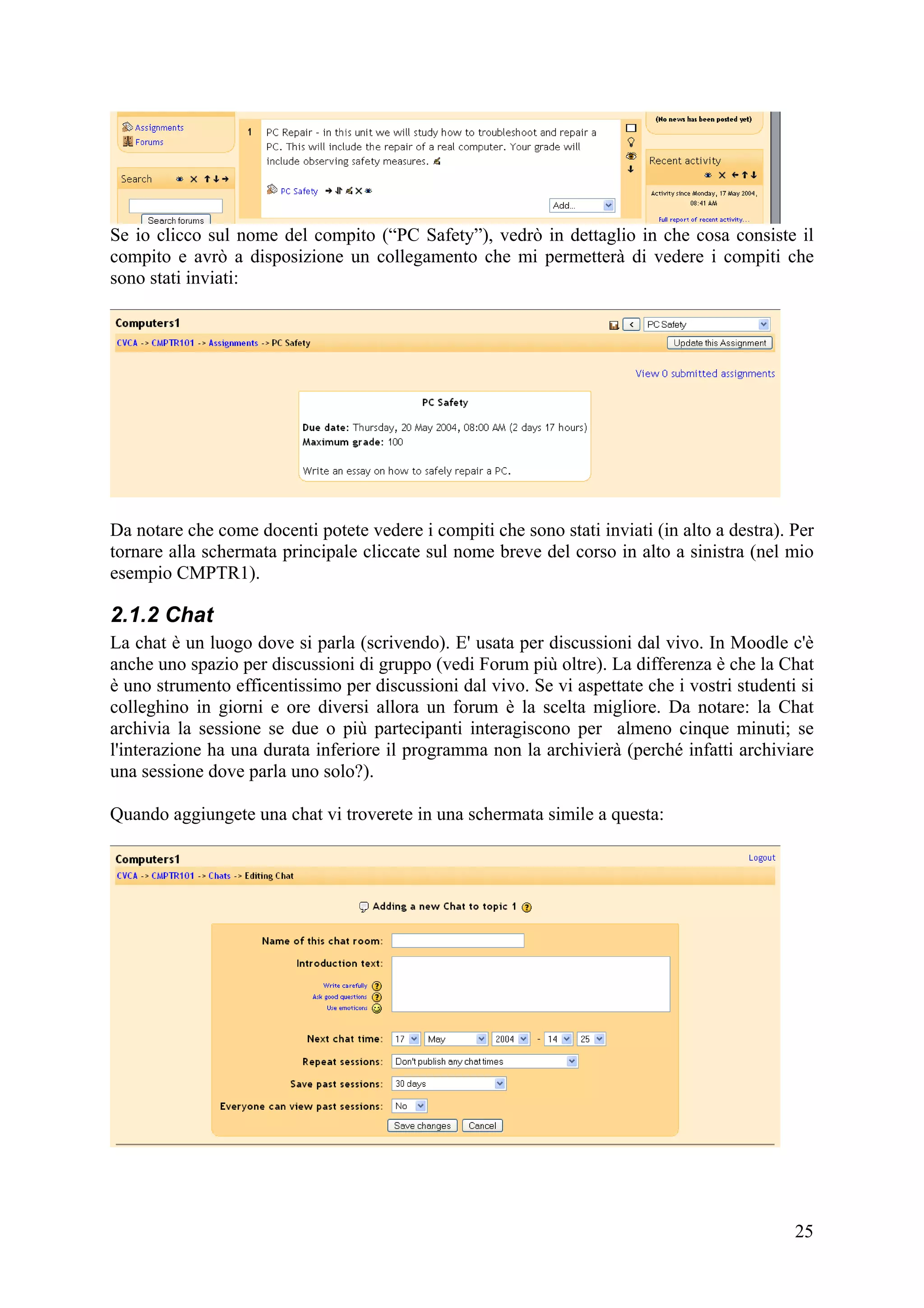 Se io clicco sul nome del compito (“PC Safety”), vedrò in dettaglio in che cosa consiste il
compito e avrò a disposizione un collegamento che mi permetterà di vedere i compiti che
sono stati inviati:




Da notare che come docenti potete vedere i compiti che sono stati inviati (in alto a destra). Per
tornare alla schermata principale cliccate sul nome breve del corso in alto a sinistra (nel mio
esempio CMPTR1).

2.1.2 Chat
La chat è un luogo dove si parla (scrivendo). E' usata per discussioni dal vivo. In Moodle c'è
anche uno spazio per discussioni di gruppo (vedi Forum più oltre). La differenza è che la Chat
è uno strumento efficentissimo per discussioni dal vivo. Se vi aspettate che i vostri studenti si
colleghino in giorni e ore diversi allora un forum è la scelta migliore. Da notare: la Chat
archivia la sessione se due o più partecipanti interagiscono per almeno cinque minuti; se
l'interazione ha una durata inferiore il programma non la archivierà (perché infatti archiviare
una sessione dove parla uno solo?).

Quando aggiungete una chat vi troverete in una schermata simile a questa:




                                                                                              25
 
