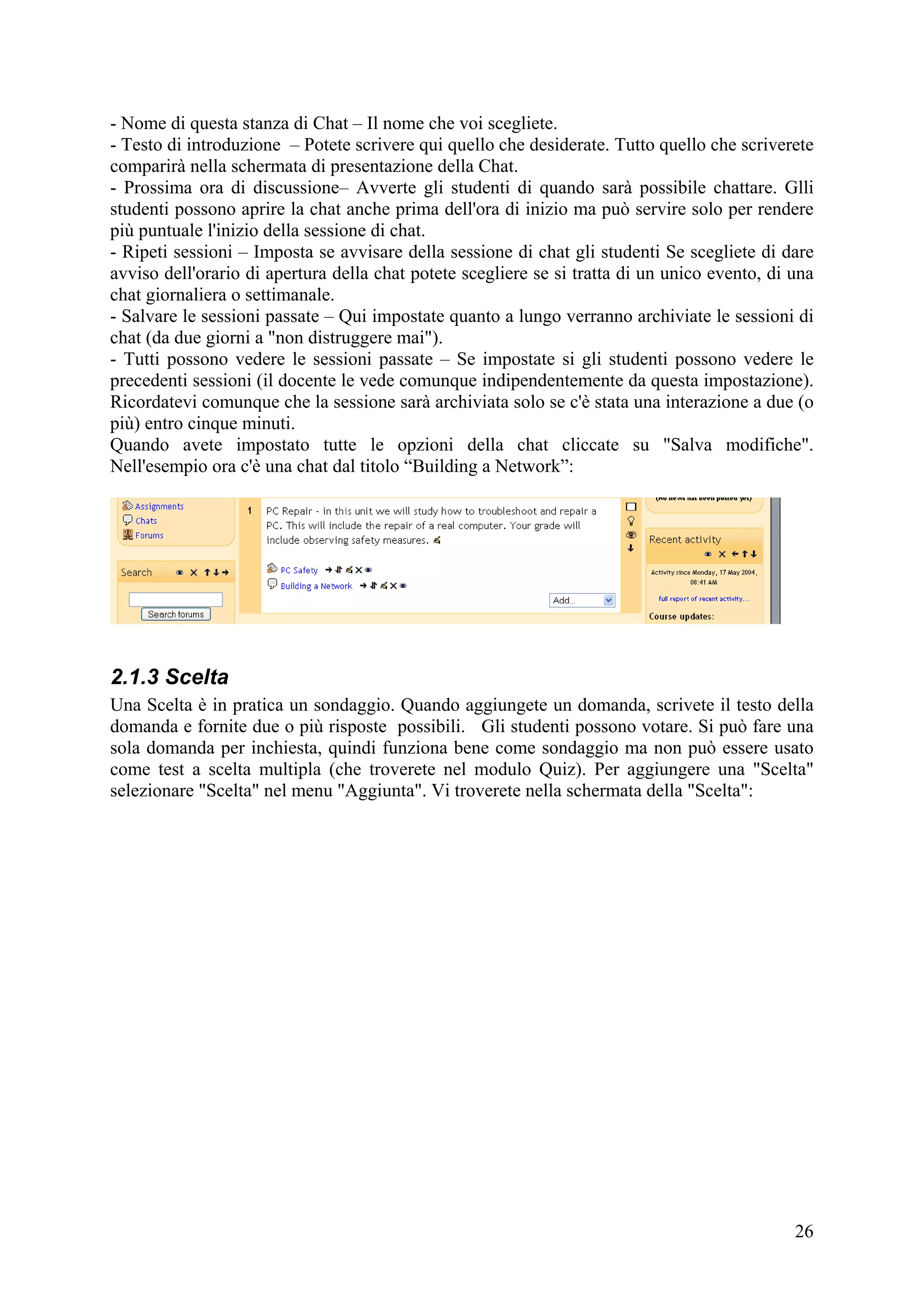 - Nome di questa stanza di Chat – Il nome che voi scegliete.
- Testo di introduzione – Potete scrivere qui quello che desiderate. Tutto quello che scriverete
comparirà nella schermata di presentazione della Chat.
- Prossima ora di discussione– Avverte gli studenti di quando sarà possibile chattare. Glli
studenti possono aprire la chat anche prima dell'ora di inizio ma può servire solo per rendere
più puntuale l'inizio della sessione di chat.
- Ripeti sessioni – Imposta se avvisare della sessione di chat gli studenti Se scegliete di dare
avviso dell'orario di apertura della chat potete scegliere se si tratta di un unico evento, di una
chat giornaliera o settimanale.
- Salvare le sessioni passate – Qui impostate quanto a lungo verranno archiviate le sessioni di
chat (da due giorni a "non distruggere mai").
- Tutti possono vedere le sessioni passate – Se impostate si gli studenti possono vedere le
precedenti sessioni (il docente le vede comunque indipendentemente da questa impostazione).
Ricordatevi comunque che la sessione sarà archiviata solo se c'è stata una interazione a due (o
più) entro cinque minuti.
Quando avete impostato tutte le opzioni della chat cliccate su "Salva modifiche".
Nell'esempio ora c'è una chat dal titolo “Building a Network”:




2.1.3 Scelta
Una Scelta è in pratica un sondaggio. Quando aggiungete un domanda, scrivete il testo della
domanda e fornite due o più risposte possibili. Gli studenti possono votare. Si può fare una
sola domanda per inchiesta, quindi funziona bene come sondaggio ma non può essere usato
come test a scelta multipla (che troverete nel modulo Quiz). Per aggiungere una "Scelta"
selezionare "Scelta" nel menu "Aggiunta". Vi troverete nella schermata della "Scelta":




                                                                                               26
 