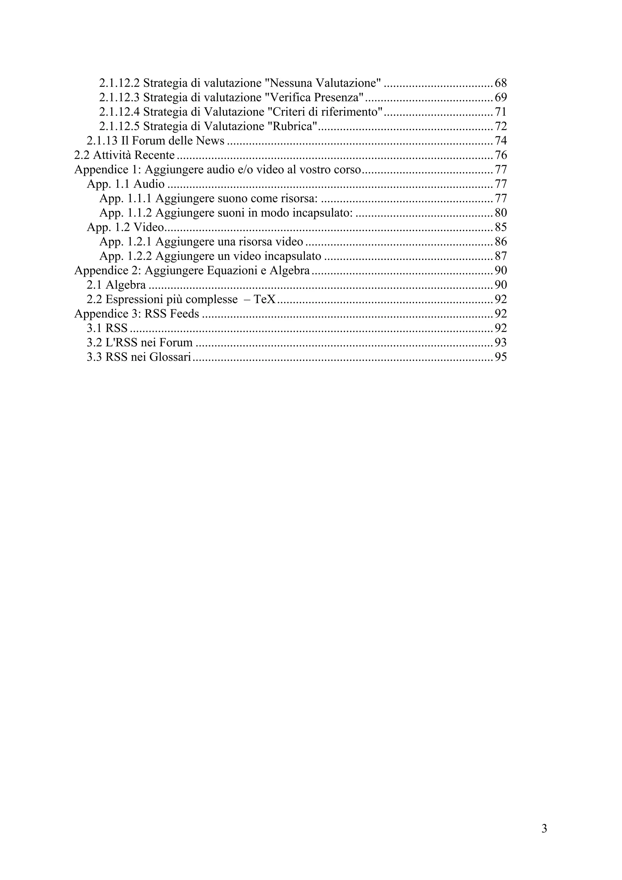 2.1.12.2 Strategia di valutazione "Nessuna Valutazione" ................................... 68
     2.1.12.3 Strategia di valutazione "Verifica Presenza"......................................... 69
     2.1.12.4 Strategia di Valutazione "Criteri di riferimento"................................... 71
     2.1.12.5 Strategia di Valutazione "Rubrica"........................................................ 72
  2.1.13 Il Forum delle News ..................................................................................... 74
2.2 Attività Recente ..................................................................................................... 76
Appendice 1: Aggiungere audio e/o video al vostro corso.......................................... 77
  App. 1.1 Audio ........................................................................................................ 77
     App. 1.1.1 Aggiungere suono come risorsa: ....................................................... 77
     App. 1.1.2 Aggiungere suoni in modo incapsulato: ............................................ 80
  App. 1.2 Video......................................................................................................... 85
     App. 1.2.1 Aggiungere una risorsa video ............................................................ 86
     App. 1.2.2 Aggiungere un video incapsulato ...................................................... 87
Appendice 2: Aggiungere Equazioni e Algebra .......................................................... 90
  2.1 Algebra .............................................................................................................. 90
  2.2 Espressioni più complesse – TeX..................................................................... 92
Appendice 3: RSS Feeds ............................................................................................. 92
  3.1 RSS .................................................................................................................... 92
  3.2 L'RSS nei Forum ............................................................................................... 93
  3.3 RSS nei Glossari................................................................................................ 95




                                                                                                                                    3
 
