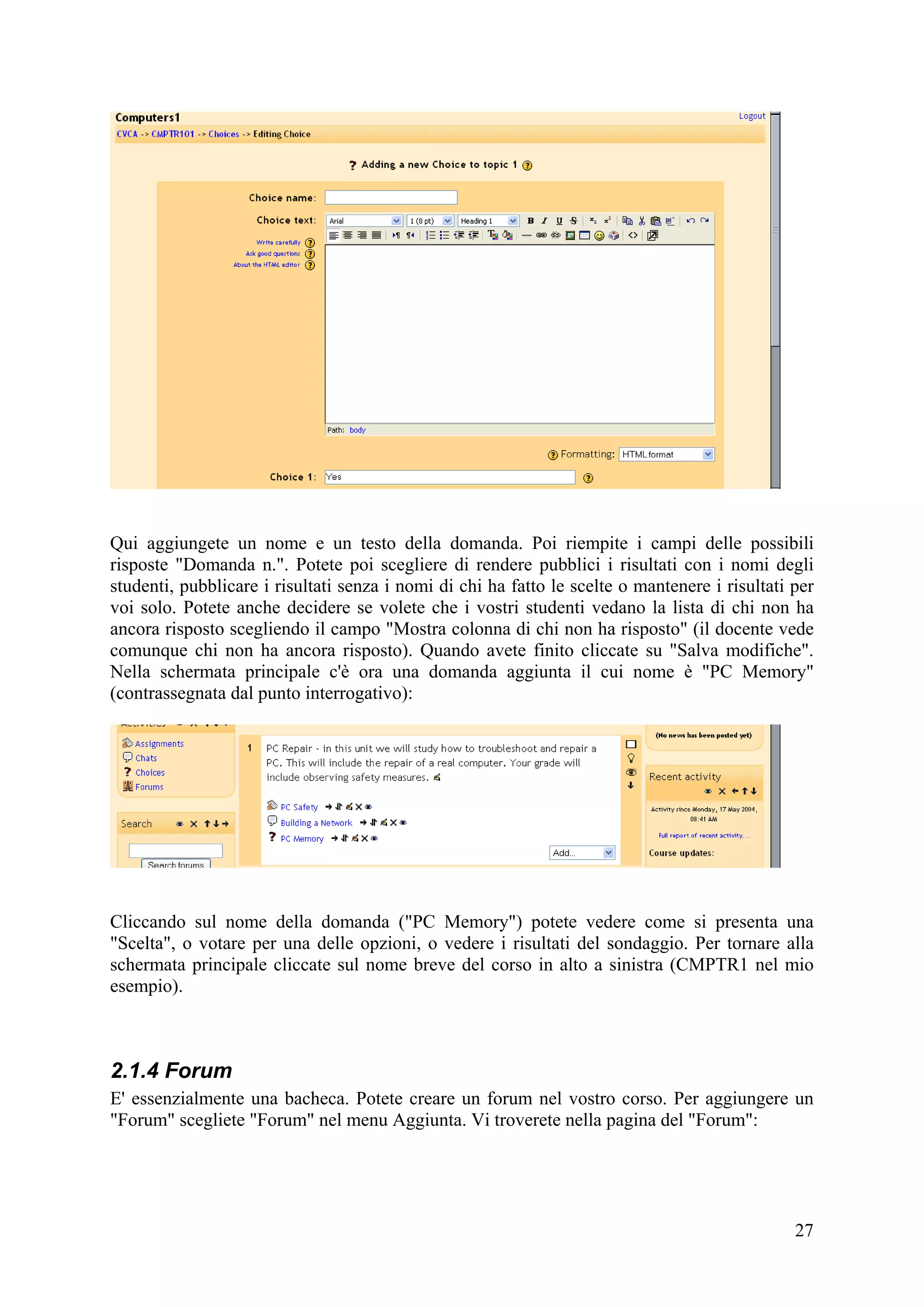 Qui aggiungete un nome e un testo della domanda. Poi riempite i campi delle possibili
risposte "Domanda n.". Potete poi scegliere di rendere pubblici i risultati con i nomi degli
studenti, pubblicare i risultati senza i nomi di chi ha fatto le scelte o mantenere i risultati per
voi solo. Potete anche decidere se volete che i vostri studenti vedano la lista di chi non ha
ancora risposto scegliendo il campo "Mostra colonna di chi non ha risposto" (il docente vede
comunque chi non ha ancora risposto). Quando avete finito cliccate su "Salva modifiche".
Nella schermata principale c'è ora una domanda aggiunta il cui nome è "PC Memory"
(contrassegnata dal punto interrogativo):




Cliccando sul nome della domanda ("PC Memory") potete vedere come si presenta una
"Scelta", o votare per una delle opzioni, o vedere i risultati del sondaggio. Per tornare alla
schermata principale cliccate sul nome breve del corso in alto a sinistra (CMPTR1 nel mio
esempio).



2.1.4 Forum
E' essenzialmente una bacheca. Potete creare un forum nel vostro corso. Per aggiungere un
"Forum" scegliete "Forum" nel menu Aggiunta. Vi troverete nella pagina del "Forum":




                                                                                                27
 