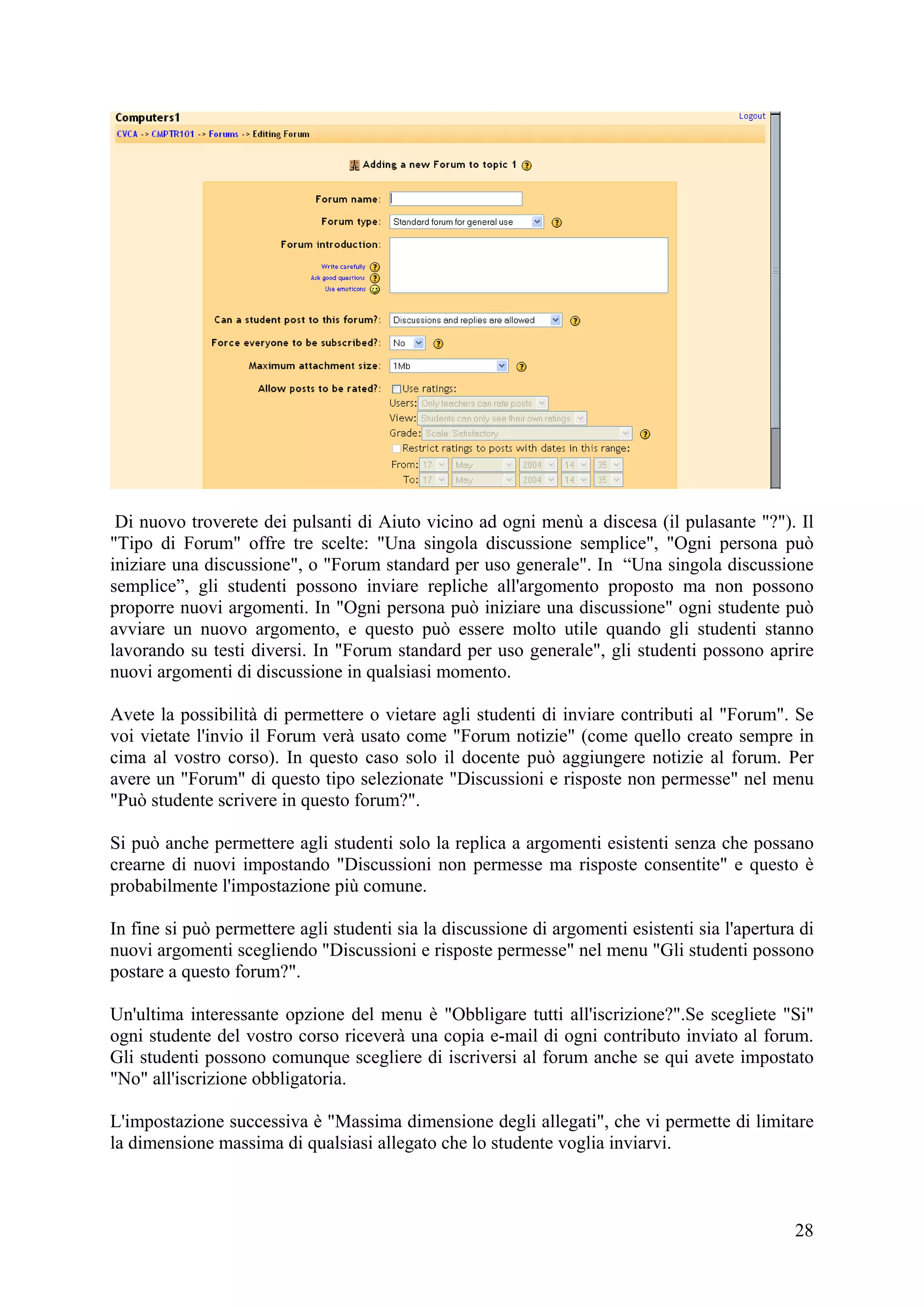 Di nuovo troverete dei pulsanti di Aiuto vicino ad ogni menù a discesa (il pulasante "?"). Il
"Tipo di Forum" offre tre scelte: "Una singola discussione semplice", "Ogni persona può
iniziare una discussione", o "Forum standard per uso generale". In “Una singola discussione
semplice”, gli studenti possono inviare repliche all'argomento proposto ma non possono
proporre nuovi argomenti. In "Ogni persona può iniziare una discussione" ogni studente può
avviare un nuovo argomento, e questo può essere molto utile quando gli studenti stanno
lavorando su testi diversi. In "Forum standard per uso generale", gli studenti possono aprire
nuovi argomenti di discussione in qualsiasi momento.

Avete la possibilità di permettere o vietare agli studenti di inviare contributi al "Forum". Se
voi vietate l'invio il Forum verà usato come "Forum notizie" (come quello creato sempre in
cima al vostro corso). In questo caso solo il docente può aggiungere notizie al forum. Per
avere un "Forum" di questo tipo selezionate "Discussioni e risposte non permesse" nel menu
"Può studente scrivere in questo forum?".

Si può anche permettere agli studenti solo la replica a argomenti esistenti senza che possano
crearne di nuovi impostando "Discussioni non permesse ma risposte consentite" e questo è
probabilmente l'impostazione più comune.

In fine si può permettere agli studenti sia la discussione di argomenti esistenti sia l'apertura di
nuovi argomenti scegliendo "Discussioni e risposte permesse" nel menu "Gli studenti possono
postare a questo forum?".

Un'ultima interessante opzione del menu è "Obbligare tutti all'iscrizione?".Se scegliete "Si"
ogni studente del vostro corso riceverà una copia e-mail di ogni contributo inviato al forum.
Gli studenti possono comunque scegliere di iscriversi al forum anche se qui avete impostato
"No" all'iscrizione obbligatoria.

L'impostazione successiva è "Massima dimensione degli allegati", che vi permette di limitare
la dimensione massima di qualsiasi allegato che lo studente voglia inviarvi.



                                                                                                28
 