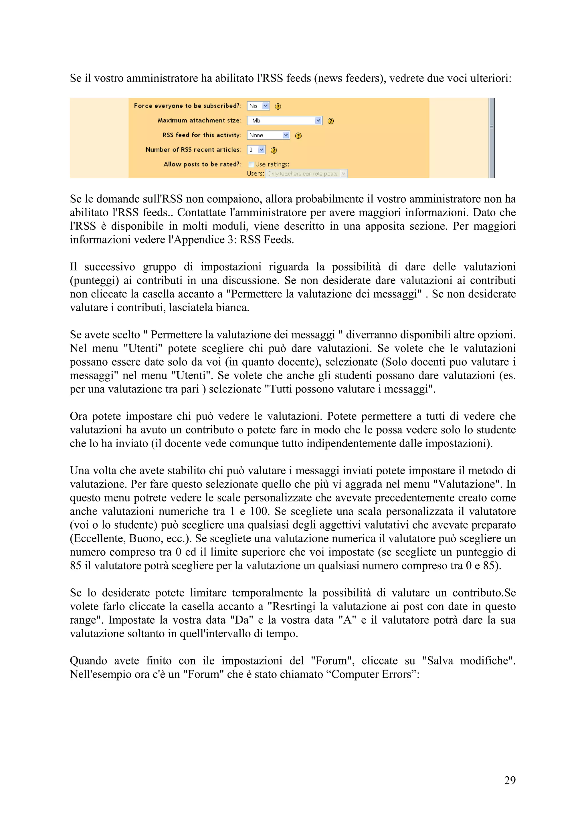 Se il vostro amministratore ha abilitato l'RSS feeds (news feeders), vedrete due voci ulteriori:




Se le domande sull'RSS non compaiono, allora probabilmente il vostro amministratore non ha
abilitato l'RSS feeds.. Contattate l'amministratore per avere maggiori informazioni. Dato che
l'RSS è disponibile in molti moduli, viene descritto in una apposita sezione. Per maggiori
informazioni vedere l'Appendice 3: RSS Feeds.

Il successivo gruppo di impostazioni riguarda la possibilità di dare delle valutazioni
(punteggi) ai contributi in una discussione. Se non desiderate dare valutazioni ai contributi
non cliccate la casella accanto a "Permettere la valutazione dei messaggi" . Se non desiderate
valutare i contributi, lasciatela bianca.

Se avete scelto " Permettere la valutazione dei messaggi " diverranno disponibili altre opzioni.
Nel menu "Utenti" potete scegliere chi può dare valutazioni. Se volete che le valutazioni
possano essere date solo da voi (in quanto docente), selezionate (Solo docenti puo valutare i
messaggi" nel menu "Utenti". Se volete che anche gli studenti possano dare valutazioni (es.
per una valutazione tra pari ) selezionate "Tutti possono valutare i messaggi".

Ora potete impostare chi può vedere le valutazioni. Potete permettere a tutti di vedere che
valutazioni ha avuto un contributo o potete fare in modo che le possa vedere solo lo studente
che lo ha inviato (il docente vede comunque tutto indipendentemente dalle impostazioni).

Una volta che avete stabilito chi può valutare i messaggi inviati potete impostare il metodo di
valutazione. Per fare questo selezionate quello che più vi aggrada nel menu "Valutazione". In
questo menu potrete vedere le scale personalizzate che avevate precedentemente creato come
anche valutazioni numeriche tra 1 e 100. Se scegliete una scala personalizzata il valutatore
(voi o lo studente) può scegliere una qualsiasi degli aggettivi valutativi che avevate preparato
(Eccellente, Buono, ecc.). Se scegliete una valutazione numerica il valutatore può scegliere un
numero compreso tra 0 ed il limite superiore che voi impostate (se scegliete un punteggio di
85 il valutatore potrà scegliere per la valutazione un qualsiasi numero compreso tra 0 e 85).

Se lo desiderate potete limitare temporalmente la possibilità di valutare un contributo.Se
volete farlo cliccate la casella accanto a "Resrtingi la valutazione ai post con date in questo
range". Impostate la vostra data "Da" e la vostra data "A" e il valutatore potrà dare la sua
valutazione soltanto in quell'intervallo di tempo.

Quando avete finito con ile impostazioni del "Forum", cliccate su "Salva modifiche".
Nell'esempio ora c'è un "Forum" che è stato chiamato “Computer Errors”:




                                                                                              29
 