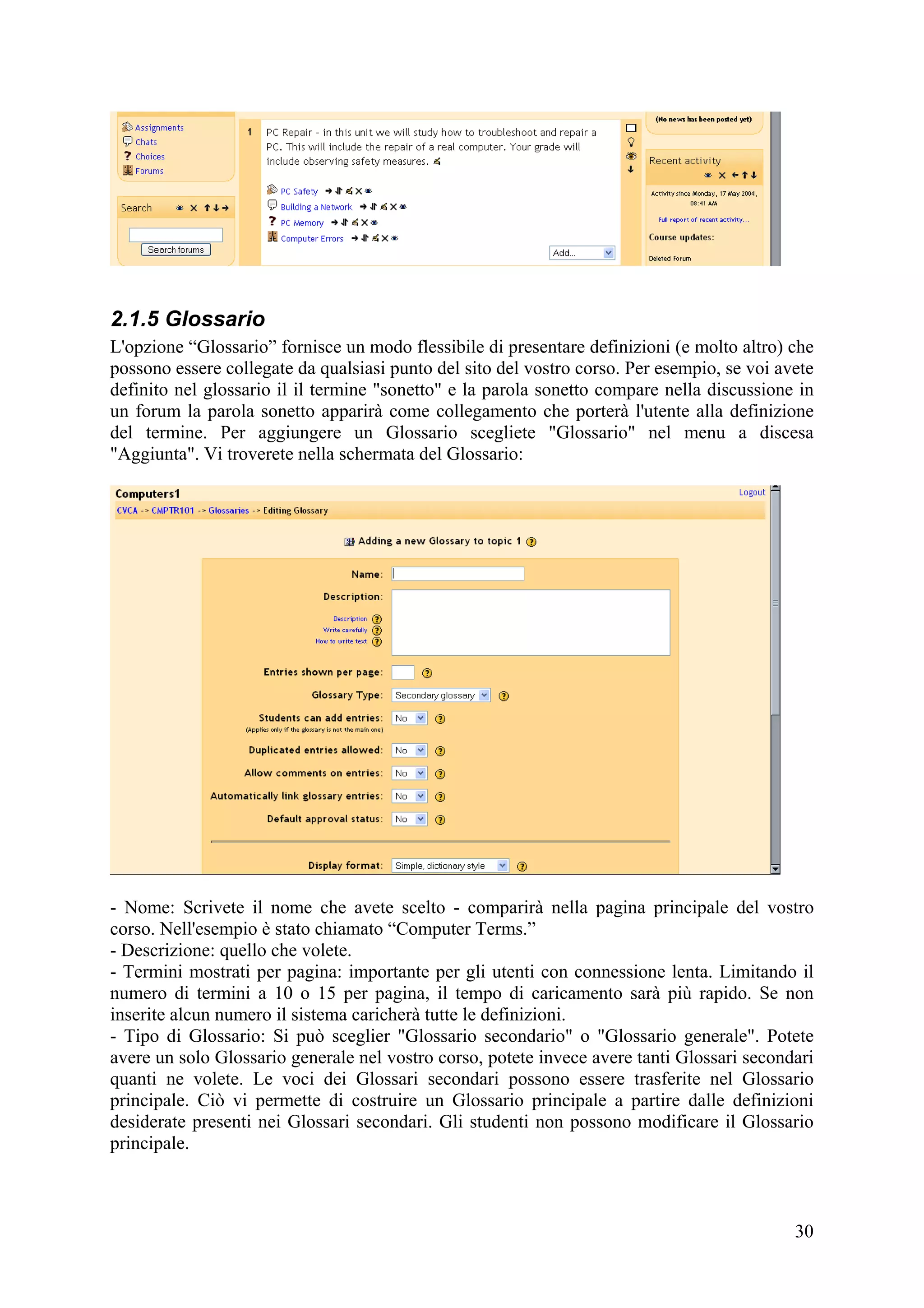 2.1.5 Glossario
L'opzione “Glossario” fornisce un modo flessibile di presentare definizioni (e molto altro) che
possono essere collegate da qualsiasi punto del sito del vostro corso. Per esempio, se voi avete
definito nel glossario il il termine "sonetto" e la parola sonetto compare nella discussione in
un forum la parola sonetto apparirà come collegamento che porterà l'utente alla definizione
del termine. Per aggiungere un Glossario scegliete "Glossario" nel menu a discesa
"Aggiunta". Vi troverete nella schermata del Glossario:




- Nome: Scrivete il nome che avete scelto - comparirà nella pagina principale del vostro
corso. Nell'esempio è stato chiamato “Computer Terms.”
- Descrizione: quello che volete.
- Termini mostrati per pagina: importante per gli utenti con connessione lenta. Limitando il
numero di termini a 10 o 15 per pagina, il tempo di caricamento sarà più rapido. Se non
inserite alcun numero il sistema caricherà tutte le definizioni.
- Tipo di Glossario: Si può sceglier "Glossario secondario" o "Glossario generale". Potete
avere un solo Glossario generale nel vostro corso, potete invece avere tanti Glossari secondari
quanti ne volete. Le voci dei Glossari secondari possono essere trasferite nel Glossario
principale. Ciò vi permette di costruire un Glossario principale a partire dalle definizioni
desiderate presenti nei Glossari secondari. Gli studenti non possono modificare il Glossario
principale.



                                                                                             30
 
