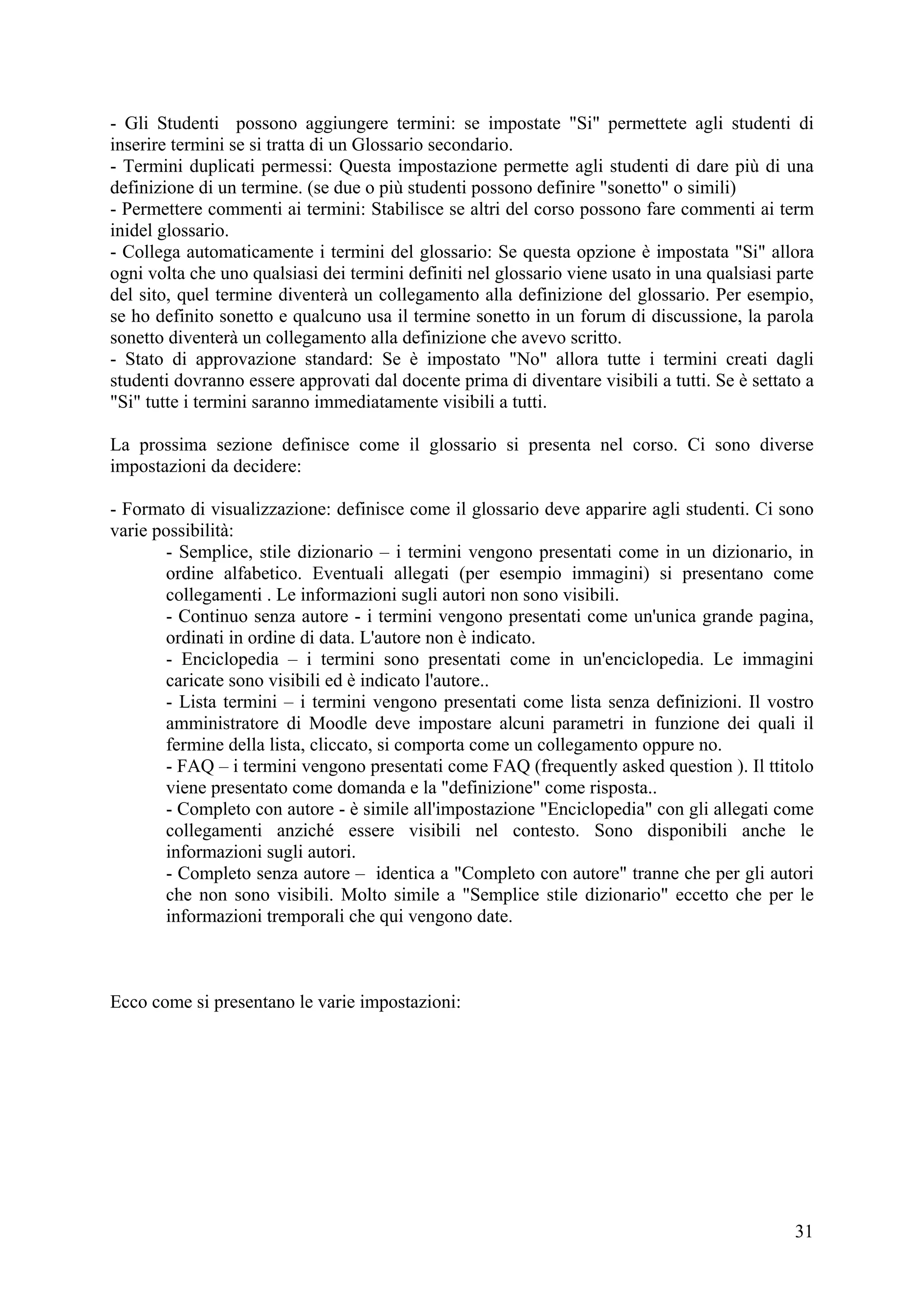 - Gli Studenti possono aggiungere termini: se impostate "Si" permettete agli studenti di
inserire termini se si tratta di un Glossario secondario.
- Termini duplicati permessi: Questa impostazione permette agli studenti di dare più di una
definizione di un termine. (se due o più studenti possono definire "sonetto" o simili)
- Permettere commenti ai termini: Stabilisce se altri del corso possono fare commenti ai term
inidel glossario.
- Collega automaticamente i termini del glossario: Se questa opzione è impostata "Si" allora
ogni volta che uno qualsiasi dei termini definiti nel glossario viene usato in una qualsiasi parte
del sito, quel termine diventerà un collegamento alla definizione del glossario. Per esempio,
se ho definito sonetto e qualcuno usa il termine sonetto in un forum di discussione, la parola
sonetto diventerà un collegamento alla definizione che avevo scritto.
- Stato di approvazione standard: Se è impostato "No" allora tutte i termini creati dagli
studenti dovranno essere approvati dal docente prima di diventare visibili a tutti. Se è settato a
"Si" tutte i termini saranno immediatamente visibili a tutti.

La prossima sezione definisce come il glossario si presenta nel corso. Ci sono diverse
impostazioni da decidere:

- Formato di visualizzazione: definisce come il glossario deve apparire agli studenti. Ci sono
varie possibilità:
       - Semplice, stile dizionario – i termini vengono presentati come in un dizionario, in
       ordine alfabetico. Eventuali allegati (per esempio immagini) si presentano come
       collegamenti . Le informazioni sugli autori non sono visibili.
       - Continuo senza autore - i termini vengono presentati come un'unica grande pagina,
       ordinati in ordine di data. L'autore non è indicato.
       - Enciclopedia – i termini sono presentati come in un'enciclopedia. Le immagini
       caricate sono visibili ed è indicato l'autore..
       - Lista termini – i termini vengono presentati come lista senza definizioni. Il vostro
       amministratore di Moodle deve impostare alcuni parametri in funzione dei quali il
       fermine della lista, cliccato, si comporta come un collegamento oppure no.
       - FAQ – i termini vengono presentati come FAQ (frequently asked question ). Il ttitolo
       viene presentato come domanda e la "definizione" come risposta..
       - Completo con autore - è simile all'impostazione "Enciclopedia" con gli allegati come
       collegamenti anziché essere visibili nel contesto. Sono disponibili anche le
       informazioni sugli autori.
       - Completo senza autore – identica a "Completo con autore" tranne che per gli autori
       che non sono visibili. Molto simile a "Semplice stile dizionario" eccetto che per le
       informazioni tremporali che qui vengono date.



Ecco come si presentano le varie impostazioni:




                                                                                               31
 