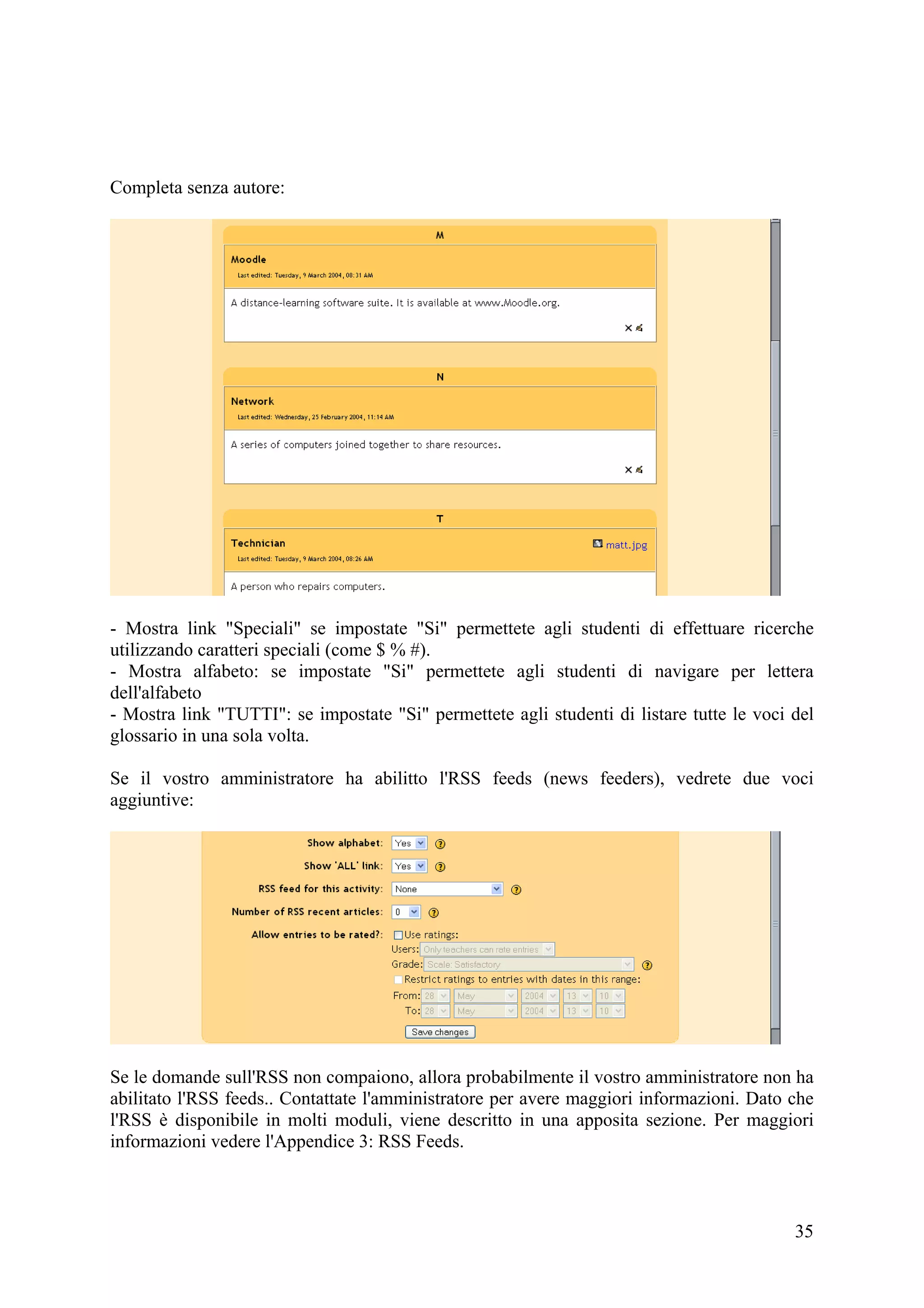 Completa senza autore:




- Mostra link "Speciali" se impostate "Si" permettete agli studenti di effettuare ricerche
utilizzando caratteri speciali (come $ % #).
- Mostra alfabeto: se impostate "Si" permettete agli studenti di navigare per lettera
dell'alfabeto
- Mostra link "TUTTI": se impostate "Si" permettete agli studenti di listare tutte le voci del
glossario in una sola volta.

Se il vostro amministratore ha abilitto l'RSS feeds (news feeders), vedrete due voci
aggiuntive:




Se le domande sull'RSS non compaiono, allora probabilmente il vostro amministratore non ha
abilitato l'RSS feeds.. Contattate l'amministratore per avere maggiori informazioni. Dato che
l'RSS è disponibile in molti moduli, viene descritto in una apposita sezione. Per maggiori
informazioni vedere l'Appendice 3: RSS Feeds.



                                                                                           35
 