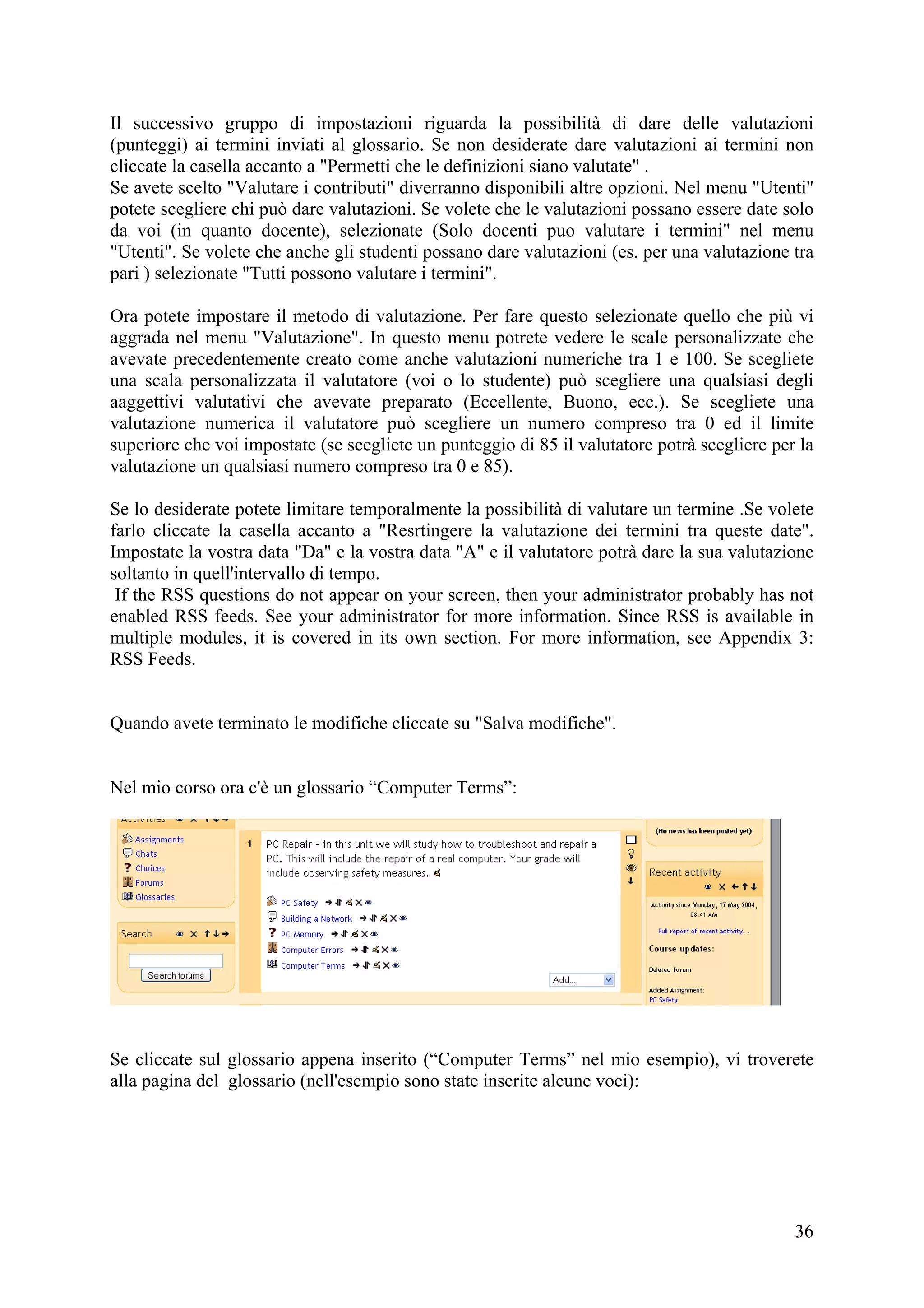 Il successivo gruppo di impostazioni riguarda la possibilità di dare delle valutazioni
(punteggi) ai termini inviati al glossario. Se non desiderate dare valutazioni ai termini non
cliccate la casella accanto a "Permetti che le definizioni siano valutate" .
Se avete scelto "Valutare i contributi" diverranno disponibili altre opzioni. Nel menu "Utenti"
potete scegliere chi può dare valutazioni. Se volete che le valutazioni possano essere date solo
da voi (in quanto docente), selezionate (Solo docenti puo valutare i termini" nel menu
"Utenti". Se volete che anche gli studenti possano dare valutazioni (es. per una valutazione tra
pari ) selezionate "Tutti possono valutare i termini".

Ora potete impostare il metodo di valutazione. Per fare questo selezionate quello che più vi
aggrada nel menu "Valutazione". In questo menu potrete vedere le scale personalizzate che
avevate precedentemente creato come anche valutazioni numeriche tra 1 e 100. Se scegliete
una scala personalizzata il valutatore (voi o lo studente) può scegliere una qualsiasi degli
aaggettivi valutativi che avevate preparato (Eccellente, Buono, ecc.). Se scegliete una
valutazione numerica il valutatore può scegliere un numero compreso tra 0 ed il limite
superiore che voi impostate (se scegliete un punteggio di 85 il valutatore potrà scegliere per la
valutazione un qualsiasi numero compreso tra 0 e 85).

Se lo desiderate potete limitare temporalmente la possibilità di valutare un termine .Se volete
farlo cliccate la casella accanto a "Resrtingere la valutazione dei termini tra queste date".
Impostate la vostra data "Da" e la vostra data "A" e il valutatore potrà dare la sua valutazione
soltanto in quell'intervallo di tempo.
 If the RSS questions do not appear on your screen, then your administrator probably has not
enabled RSS feeds. See your administrator for more information. Since RSS is available in
multiple modules, it is covered in its own section. For more information, see Appendix 3:
RSS Feeds.


Quando avete terminato le modifiche cliccate su "Salva modifiche".


Nel mio corso ora c'è un glossario “Computer Terms”:




Se cliccate sul glossario appena inserito (“Computer Terms” nel mio esempio), vi troverete
alla pagina del glossario (nell'esempio sono state inserite alcune voci):




                                                                                              36
 