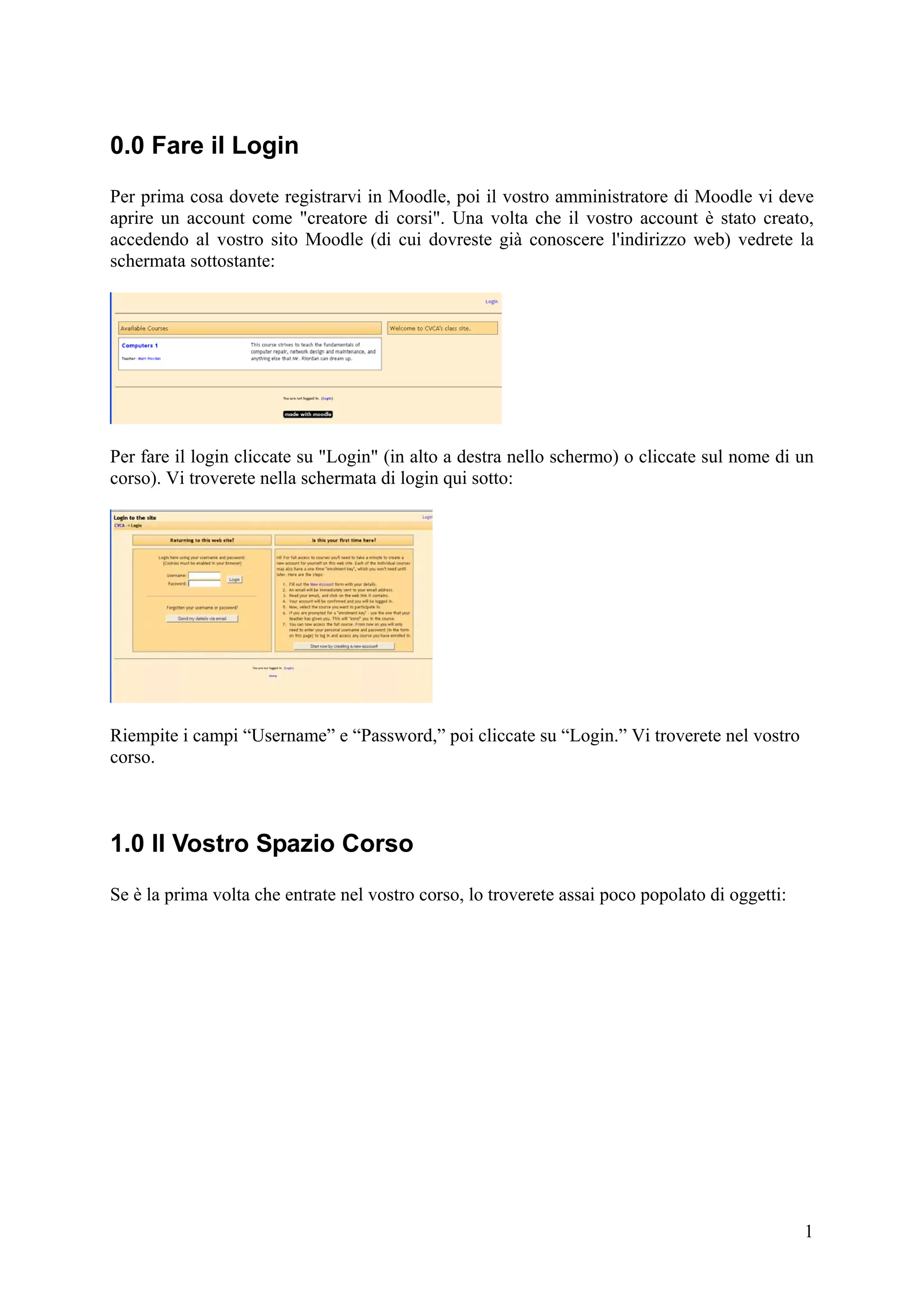 0.0 Fare il Login
Per prima cosa dovete registrarvi in Moodle, poi il vostro amministratore di Moodle vi deve
aprire un account come "creatore di corsi". Una volta che il vostro account è stato creato,
accedendo al vostro sito Moodle (di cui dovreste già conoscere l'indirizzo web) vedrete la
schermata sottostante:




Per fare il login cliccate su "Login" (in alto a destra nello schermo) o cliccate sul nome di un
corso). Vi troverete nella schermata di login qui sotto:




Riempite i campi “Username” e “Password,” poi cliccate su “Login.” Vi troverete nel vostro
corso.



1.0 Il Vostro Spazio Corso
Se è la prima volta che entrate nel vostro corso, lo troverete assai poco popolato di oggetti:




                                                                                                 1
 