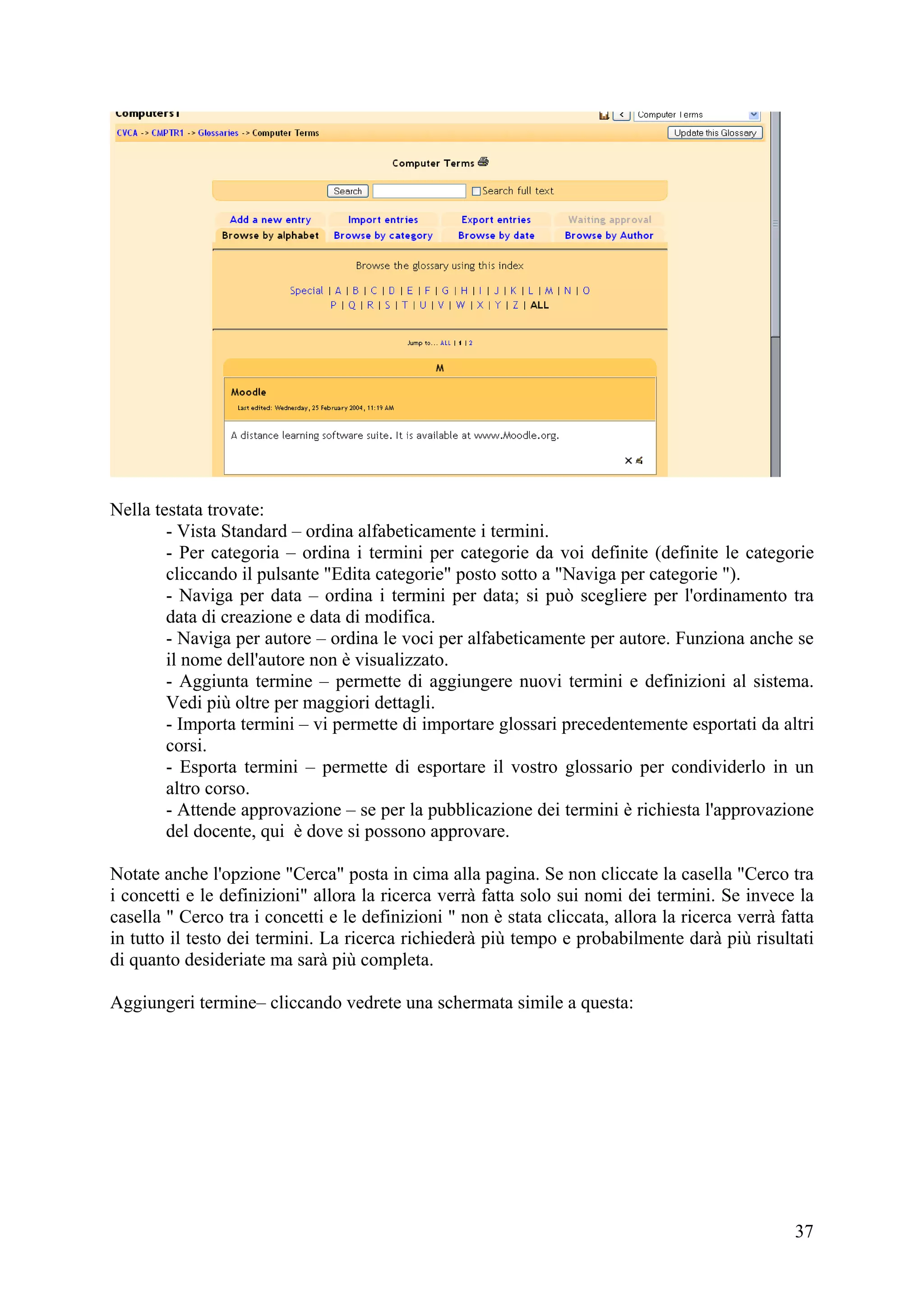 Nella testata trovate:
        - Vista Standard – ordina alfabeticamente i termini.
        - Per categoria – ordina i termini per categorie da voi definite (definite le categorie
        cliccando il pulsante "Edita categorie" posto sotto a "Naviga per categorie ").
        - Naviga per data – ordina i termini per data; si può scegliere per l'ordinamento tra
        data di creazione e data di modifica.
        - Naviga per autore – ordina le voci per alfabeticamente per autore. Funziona anche se
        il nome dell'autore non è visualizzato.
        - Aggiunta termine – permette di aggiungere nuovi termini e definizioni al sistema.
        Vedi più oltre per maggiori dettagli.
        - Importa termini – vi permette di importare glossari precedentemente esportati da altri
        corsi.
        - Esporta termini – permette di esportare il vostro glossario per condividerlo in un
        altro corso.
        - Attende approvazione – se per la pubblicazione dei termini è richiesta l'approvazione
        del docente, qui è dove si possono approvare.

Notate anche l'opzione "Cerca" posta in cima alla pagina. Se non cliccate la casella "Cerco tra
i concetti e le definizioni" allora la ricerca verrà fatta solo sui nomi dei termini. Se invece la
casella " Cerco tra i concetti e le definizioni " non è stata cliccata, allora la ricerca verrà fatta
in tutto il testo dei termini. La ricerca richiederà più tempo e probabilmente darà più risultati
di quanto desideriate ma sarà più completa.

Aggiungeri termine– cliccando vedrete una schermata simile a questa:




                                                                                                  37
 