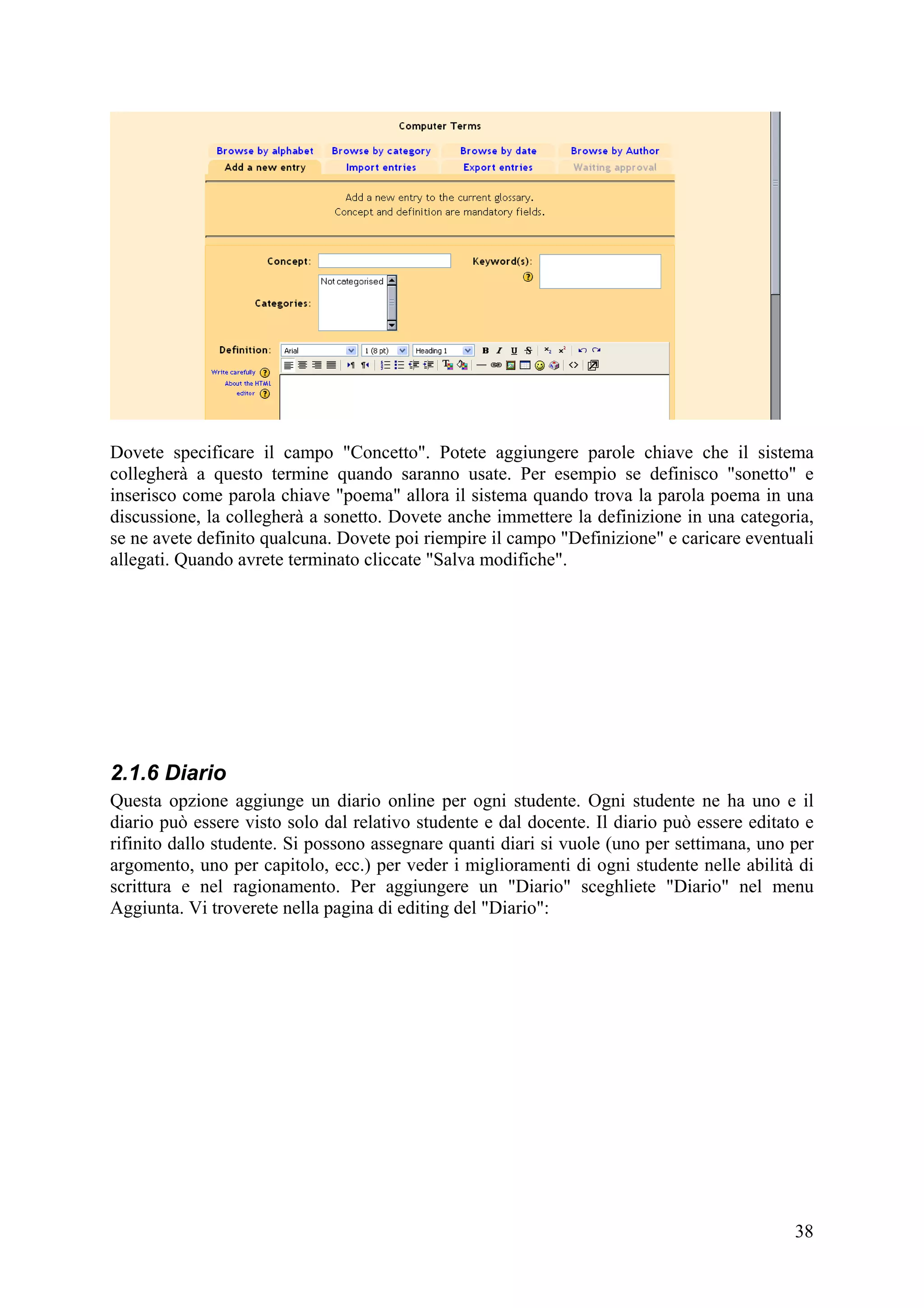 Dovete specificare il campo "Concetto". Potete aggiungere parole chiave che il sistema
collegherà a questo termine quando saranno usate. Per esempio se definisco "sonetto" e
inserisco come parola chiave "poema" allora il sistema quando trova la parola poema in una
discussione, la collegherà a sonetto. Dovete anche immettere la definizione in una categoria,
se ne avete definito qualcuna. Dovete poi riempire il campo "Definizione" e caricare eventuali
allegati. Quando avrete terminato cliccate "Salva modifiche".




2.1.6 Diario
Questa opzione aggiunge un diario online per ogni studente. Ogni studente ne ha uno e il
diario può essere visto solo dal relativo studente e dal docente. Il diario può essere editato e
rifinito dallo studente. Si possono assegnare quanti diari si vuole (uno per settimana, uno per
argomento, uno per capitolo, ecc.) per veder i miglioramenti di ogni studente nelle abilità di
scrittura e nel ragionamento. Per aggiungere un "Diario" sceghliete "Diario" nel menu
Aggiunta. Vi troverete nella pagina di editing del "Diario":




                                                                                             38
 