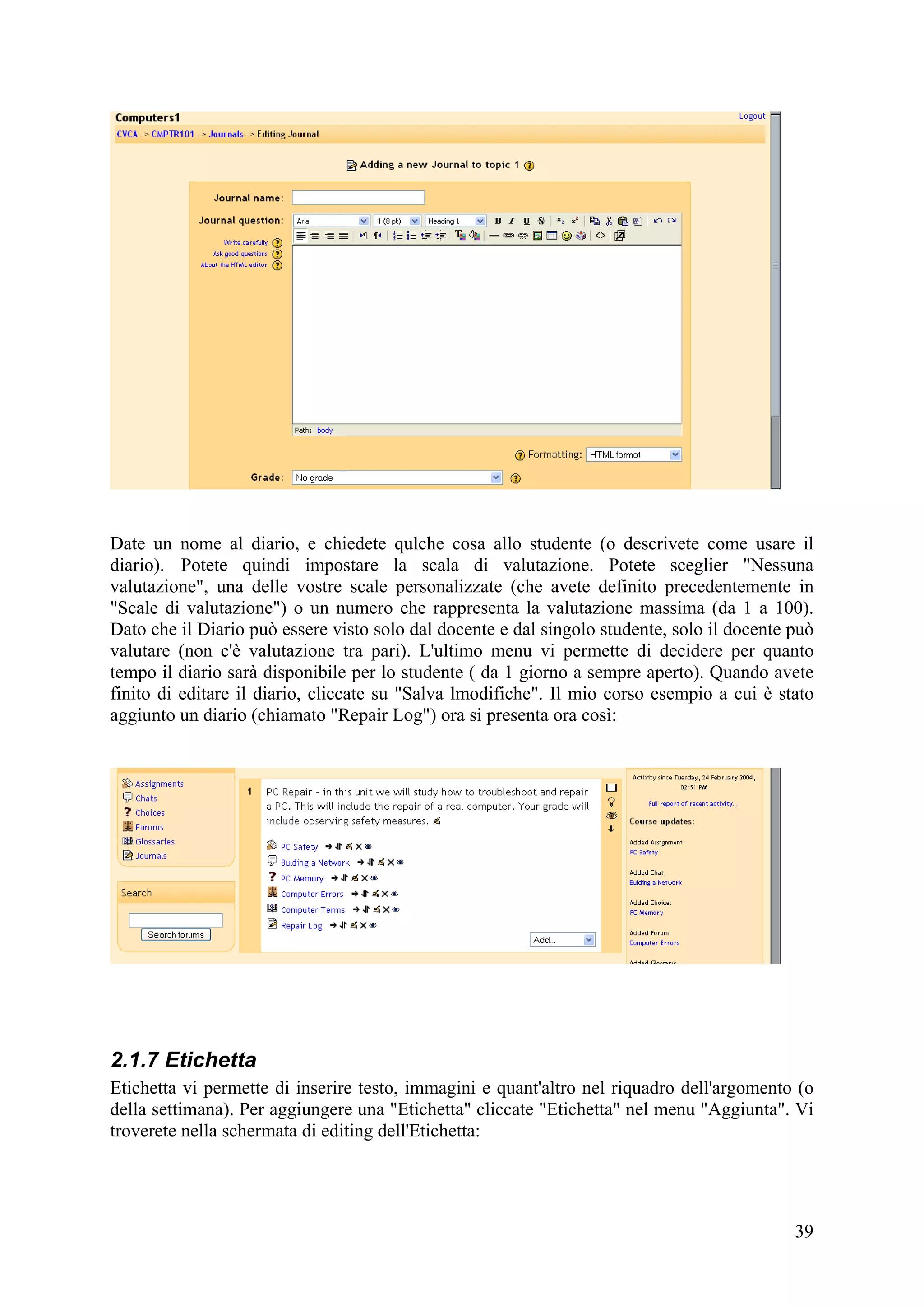 Date un nome al diario, e chiedete qulche cosa allo studente (o descrivete come usare il
diario). Potete quindi impostare la scala di valutazione. Potete sceglier "Nessuna
valutazione", una delle vostre scale personalizzate (che avete definito precedentemente in
"Scale di valutazione") o un numero che rappresenta la valutazione massima (da 1 a 100).
Dato che il Diario può essere visto solo dal docente e dal singolo studente, solo il docente può
valutare (non c'è valutazione tra pari). L'ultimo menu vi permette di decidere per quanto
tempo il diario sarà disponibile per lo studente ( da 1 giorno a sempre aperto). Quando avete
finito di editare il diario, cliccate su "Salva lmodifiche". Il mio corso esempio a cui è stato
aggiunto un diario (chiamato "Repair Log") ora si presenta ora così:




2.1.7 Etichetta
Etichetta vi permette di inserire testo, immagini e quant'altro nel riquadro dell'argomento (o
della settimana). Per aggiungere una "Etichetta" cliccate "Etichetta" nel menu "Aggiunta". Vi
troverete nella schermata di editing dell'Etichetta:




                                                                                             39
 