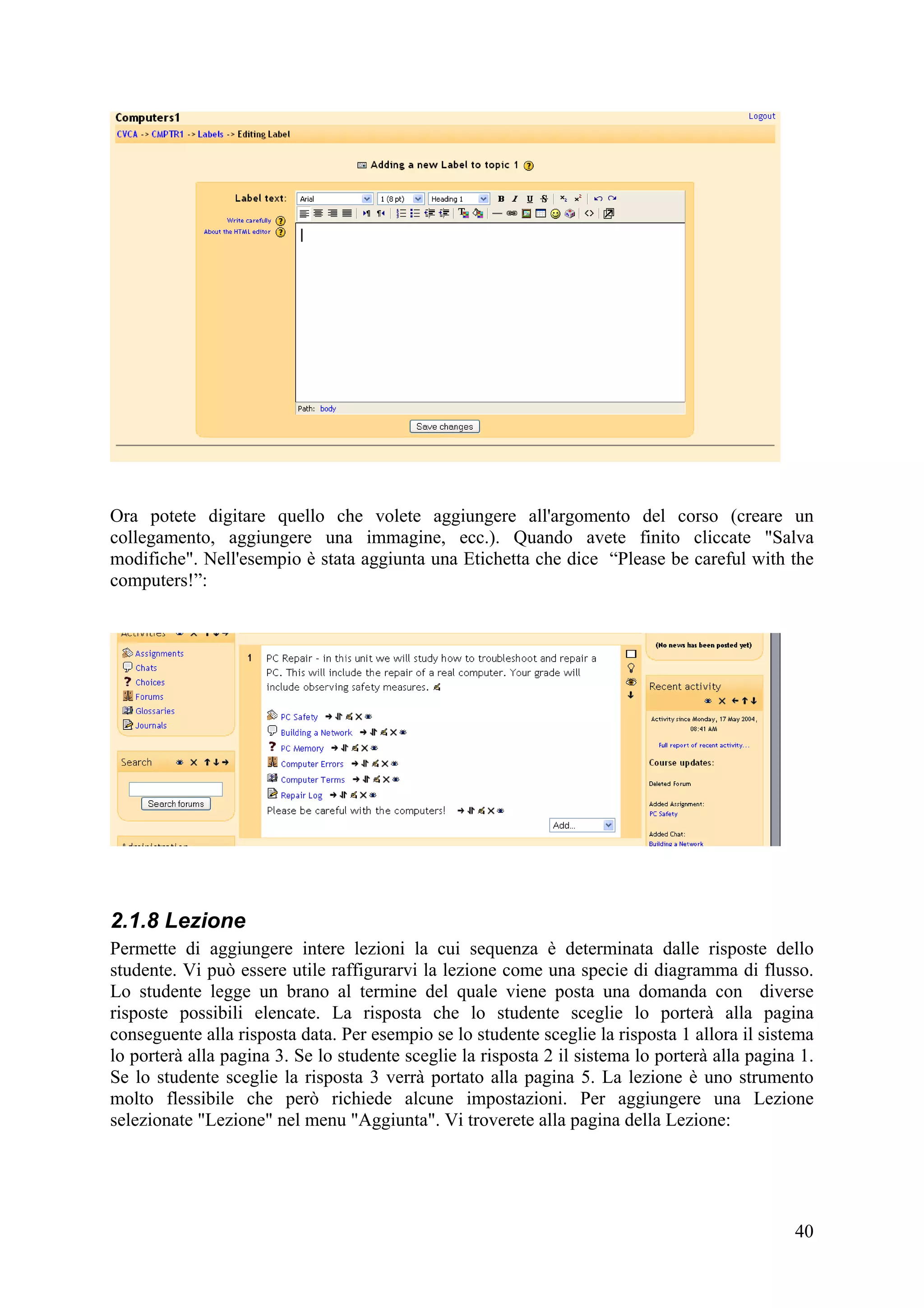 Ora potete digitare quello che volete aggiungere all'argomento del corso (creare un
collegamento, aggiungere una immagine, ecc.). Quando avete finito cliccate "Salva
modifiche". Nell'esempio è stata aggiunta una Etichetta che dice “Please be careful with the
computers!”:




2.1.8 Lezione
Permette di aggiungere intere lezioni la cui sequenza è determinata dalle risposte dello
studente. Vi può essere utile raffigurarvi la lezione come una specie di diagramma di flusso.
Lo studente legge un brano al termine del quale viene posta una domanda con diverse
risposte possibili elencate. La risposta che lo studente sceglie lo porterà alla pagina
conseguente alla risposta data. Per esempio se lo studente sceglie la risposta 1 allora il sistema
lo porterà alla pagina 3. Se lo studente sceglie la risposta 2 il sistema lo porterà alla pagina 1.
Se lo studente sceglie la risposta 3 verrà portato alla pagina 5. La lezione è uno strumento
molto flessibile che però richiede alcune impostazioni. Per aggiungere una Lezione
selezionate "Lezione" nel menu "Aggiunta". Vi troverete alla pagina della Lezione:




                                                                                                40
 