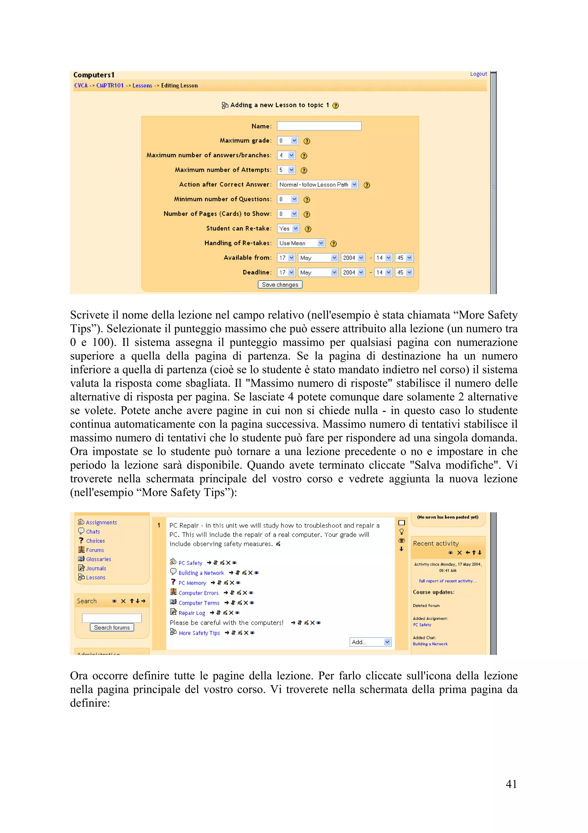 Scrivete il nome della lezione nel campo relativo (nell'esempio è stata chiamata “More Safety
Tips”). Selezionate il punteggio massimo che può essere attribuito alla lezione (un numero tra
0 e 100). Il sistema assegna il punteggio massimo per qualsiasi pagina con numerazione
superiore a quella della pagina di partenza. Se la pagina di destinazione ha un numero
inferiore a quella di partenza (cioè se lo studente è stato mandato indietro nel corso) il sistema
valuta la risposta come sbagliata. Il "Massimo numero di risposte" stabilisce il numero delle
alternative di risposta per pagina. Se lasciate 4 potete comunque dare solamente 2 alternative
se volete. Potete anche avere pagine in cui non si chiede nulla - in questo caso lo studente
continua automaticamente con la pagina successiva. Massimo numero di tentativi stabilisce il
massimo numero di tentativi che lo studente può fare per rispondere ad una singola domanda.
Ora impostate se lo studente può tornare a una lezione precedente o no e impostare in che
periodo la lezione sarà disponibile. Quando avete terminato cliccate "Salva modifiche". Vi
troverete nella schermata principale del vostro corso e vedrete aggiunta la nuova lezione
(nell'esempio “More Safety Tips”):




Ora occorre definire tutte le pagine della lezione. Per farlo cliccate sull'icona della lezione
nella pagina principale del vostro corso. Vi troverete nella schermata della prima pagina da
definire:




                                                                                               41
 