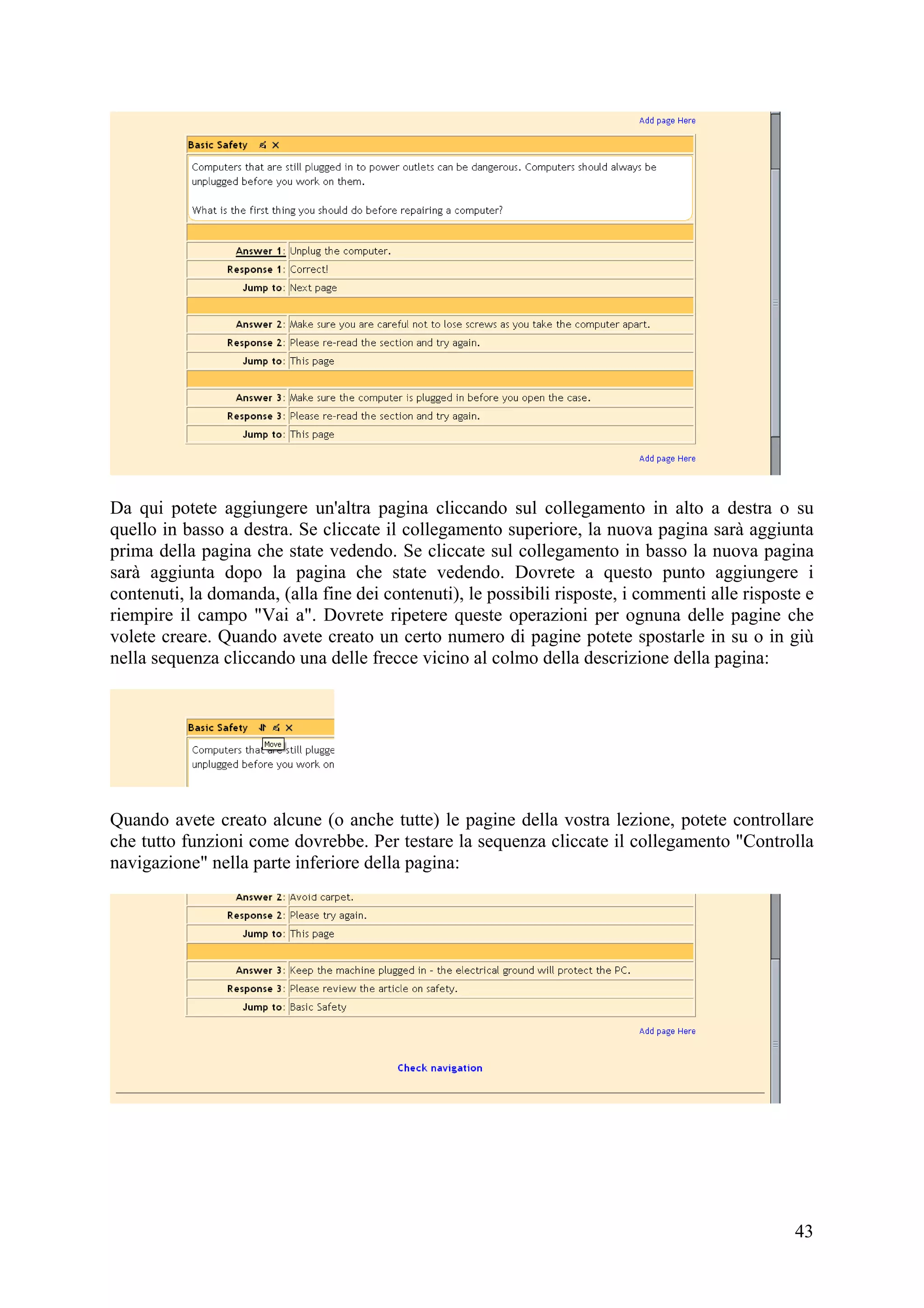 Da qui potete aggiungere un'altra pagina cliccando sul collegamento in alto a destra o su
quello in basso a destra. Se cliccate il collegamento superiore, la nuova pagina sarà aggiunta
prima della pagina che state vedendo. Se cliccate sul collegamento in basso la nuova pagina
sarà aggiunta dopo la pagina che state vedendo. Dovrete a questo punto aggiungere i
contenuti, la domanda, (alla fine dei contenuti), le possibili risposte, i commenti alle risposte e
riempire il campo "Vai a". Dovrete ripetere queste operazioni per ognuna delle pagine che
volete creare. Quando avete creato un certo numero di pagine potete spostarle in su o in giù
nella sequenza cliccando una delle frecce vicino al colmo della descrizione della pagina:




Quando avete creato alcune (o anche tutte) le pagine della vostra lezione, potete controllare
che tutto funzioni come dovrebbe. Per testare la sequenza cliccate il collegamento "Controlla
navigazione" nella parte inferiore della pagina:




                                                                                                43
 