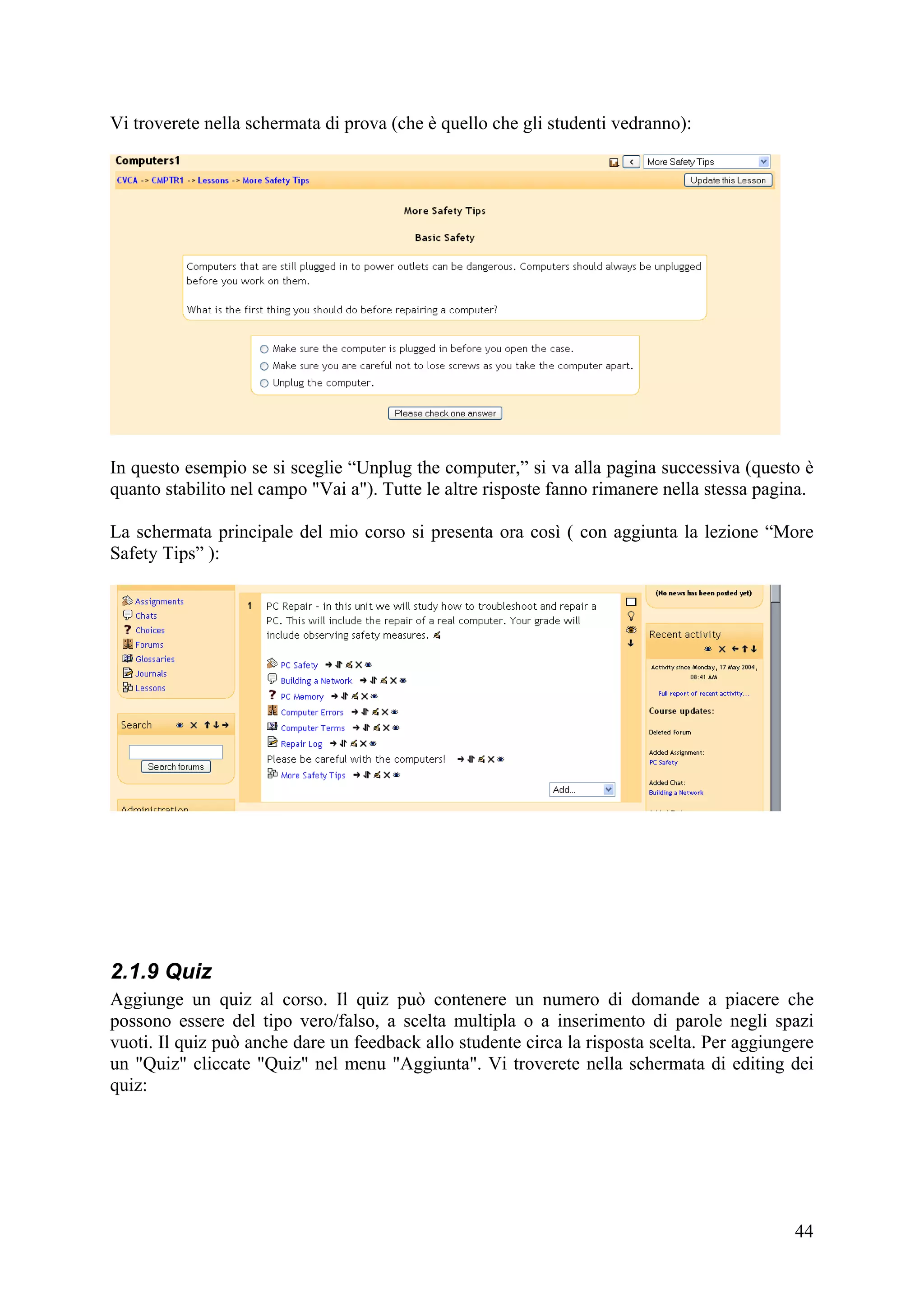 Vi troverete nella schermata di prova (che è quello che gli studenti vedranno):




In questo esempio se si sceglie “Unplug the computer,” si va alla pagina successiva (questo è
quanto stabilito nel campo "Vai a"). Tutte le altre risposte fanno rimanere nella stessa pagina.

La schermata principale del mio corso si presenta ora così ( con aggiunta la lezione “More
Safety Tips” ):




2.1.9 Quiz
Aggiunge un quiz al corso. Il quiz può contenere un numero di domande a piacere che
possono essere del tipo vero/falso, a scelta multipla o a inserimento di parole negli spazi
vuoti. Il quiz può anche dare un feedback allo studente circa la risposta scelta. Per aggiungere
un "Quiz" cliccate "Quiz" nel menu "Aggiunta". Vi troverete nella schermata di editing dei
quiz:




                                                                                             44
 