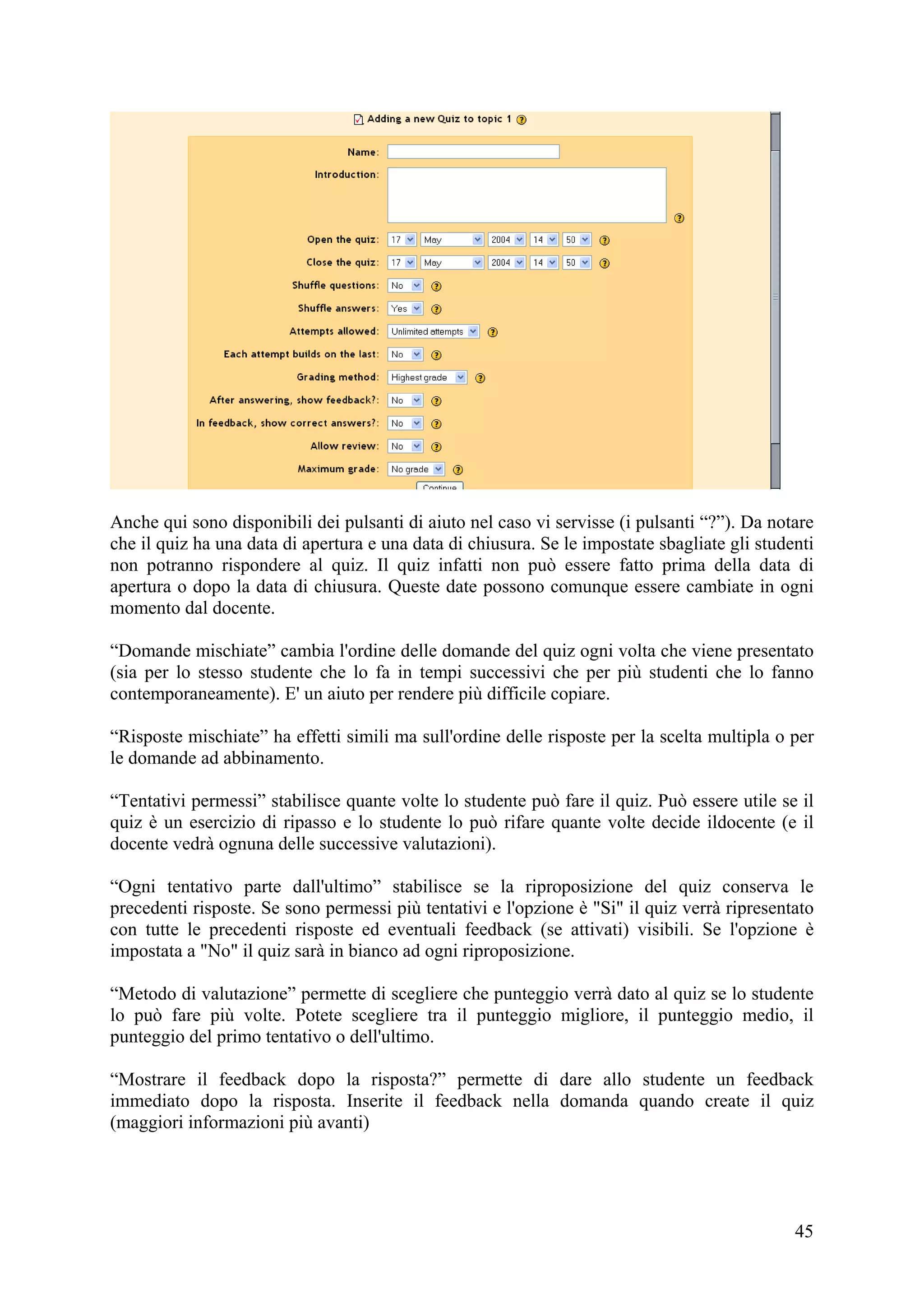 Anche qui sono disponibili dei pulsanti di aiuto nel caso vi servisse (i pulsanti “?”). Da notare
che il quiz ha una data di apertura e una data di chiusura. Se le impostate sbagliate gli studenti
non potranno rispondere al quiz. Il quiz infatti non può essere fatto prima della data di
apertura o dopo la data di chiusura. Queste date possono comunque essere cambiate in ogni
momento dal docente.

“Domande mischiate” cambia l'ordine delle domande del quiz ogni volta che viene presentato
(sia per lo stesso studente che lo fa in tempi successivi che per più studenti che lo fanno
contemporaneamente). E' un aiuto per rendere più difficile copiare.

“Risposte mischiate” ha effetti simili ma sull'ordine delle risposte per la scelta multipla o per
le domande ad abbinamento.

“Tentativi permessi” stabilisce quante volte lo studente può fare il quiz. Può essere utile se il
quiz è un esercizio di ripasso e lo studente lo può rifare quante volte decide ildocente (e il
docente vedrà ognuna delle successive valutazioni).

“Ogni tentativo parte dall'ultimo” stabilisce se la riproposizione del quiz conserva le
precedenti risposte. Se sono permessi più tentativi e l'opzione è "Si" il quiz verrà ripresentato
con tutte le precedenti risposte ed eventuali feedback (se attivati) visibili. Se l'opzione è
impostata a "No" il quiz sarà in bianco ad ogni riproposizione.

“Metodo di valutazione” permette di scegliere che punteggio verrà dato al quiz se lo studente
lo può fare più volte. Potete scegliere tra il punteggio migliore, il punteggio medio, il
punteggio del primo tentativo o dell'ultimo.

“Mostrare il feedback dopo la risposta?” permette di dare allo studente un feedback
immediato dopo la risposta. Inserite il feedback nella domanda quando create il quiz
(maggiori informazioni più avanti)




                                                                                               45
 