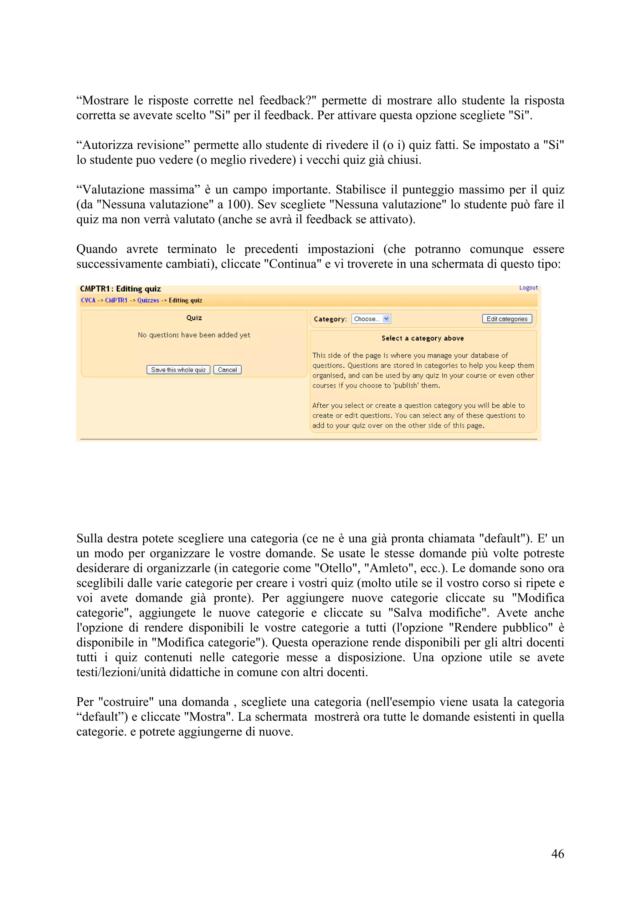 “Mostrare le risposte corrette nel feedback?" permette di mostrare allo studente la risposta
corretta se avevate scelto "Si" per il feedback. Per attivare questa opzione scegliete "Si".

“Autorizza revisione” permette allo studente di rivedere il (o i) quiz fatti. Se impostato a "Si"
lo studente puo vedere (o meglio rivedere) i vecchi quiz già chiusi.

“Valutazione massima” è un campo importante. Stabilisce il punteggio massimo per il quiz
(da "Nessuna valutazione" a 100). Sev scegliete "Nessuna valutazione" lo studente può fare il
quiz ma non verrà valutato (anche se avrà il feedback se attivato).

Quando avrete terminato le precedenti impostazioni (che potranno comunque essere
successivamente cambiati), cliccate "Continua" e vi troverete in una schermata di questo tipo:




Sulla destra potete scegliere una categoria (ce ne è una già pronta chiamata "default"). E' un
un modo per organizzare le vostre domande. Se usate le stesse domande più volte potreste
desiderare di organizzarle (in categorie come "Otello", "Amleto", ecc.). Le domande sono ora
sceglibili dalle varie categorie per creare i vostri quiz (molto utile se il vostro corso si ripete e
voi avete domande già pronte). Per aggiungere nuove categorie cliccate su "Modifica
categorie", aggiungete le nuove categorie e cliccate su "Salva modifiche". Avete anche
l'opzione di rendere disponibili le vostre categorie a tutti (l'opzione "Rendere pubblico" è
disponibile in "Modifica categorie"). Questa operazione rende disponibili per gli altri docenti
tutti i quiz contenuti nelle categorie messe a disposizione. Una opzione utile se avete
testi/lezioni/unità didattiche in comune con altri docenti.

Per "costruire" una domanda , scegliete una categoria (nell'esempio viene usata la categoria
“default”) e cliccate "Mostra". La schermata mostrerà ora tutte le domande esistenti in quella
categorie. e potrete aggiungerne di nuove.




                                                                                                  46
 
