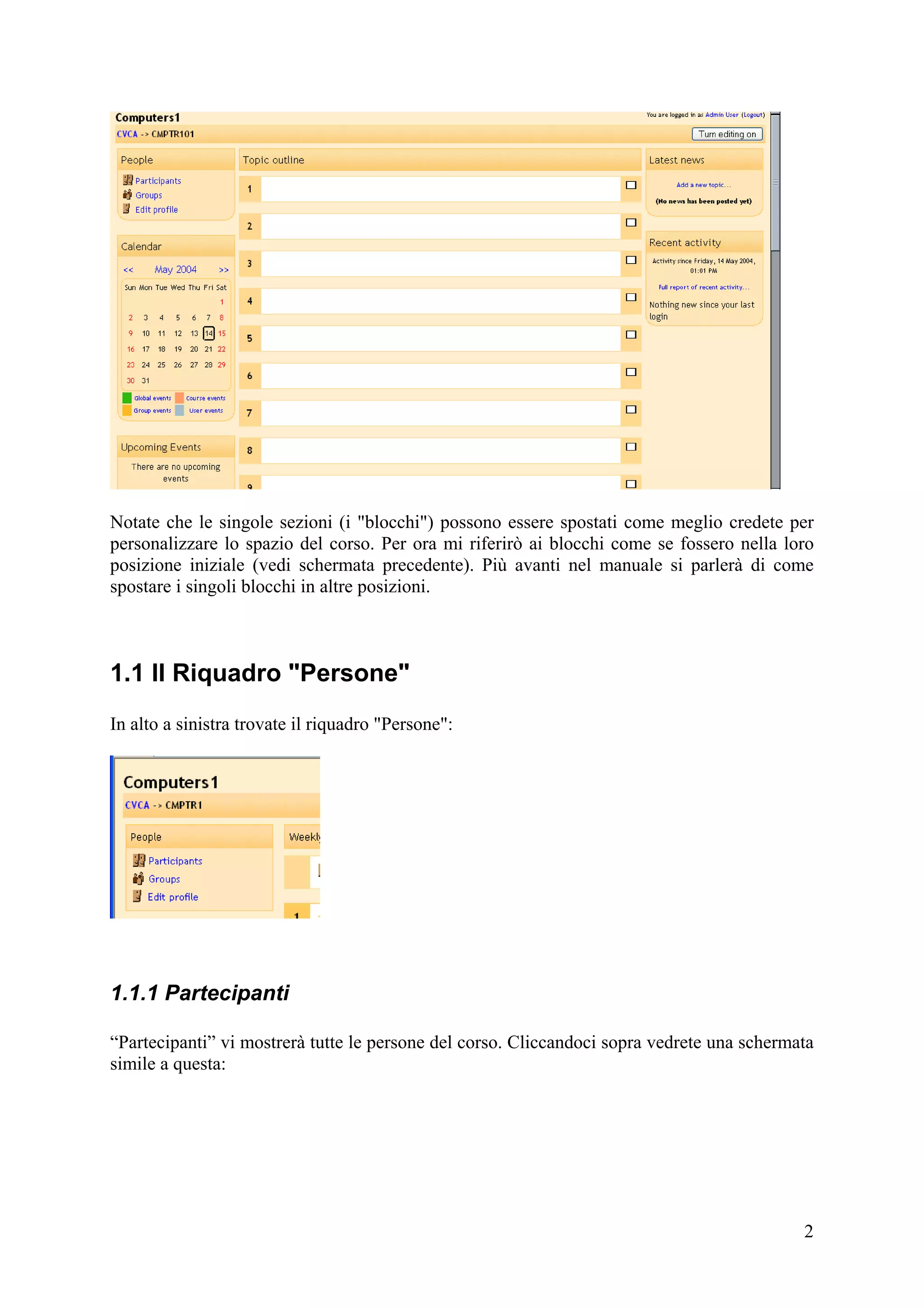 Notate che le singole sezioni (i "blocchi") possono essere spostati come meglio credete per
personalizzare lo spazio del corso. Per ora mi riferirò ai blocchi come se fossero nella loro
posizione iniziale (vedi schermata precedente). Più avanti nel manuale si parlerà di come
spostare i singoli blocchi in altre posizioni.



1.1 Il Riquadro "Persone"
In alto a sinistra trovate il riquadro "Persone":




1.1.1 Partecipanti

“Partecipanti” vi mostrerà tutte le persone del corso. Cliccandoci sopra vedrete una schermata
simile a questa:




                                                                                            2
 
