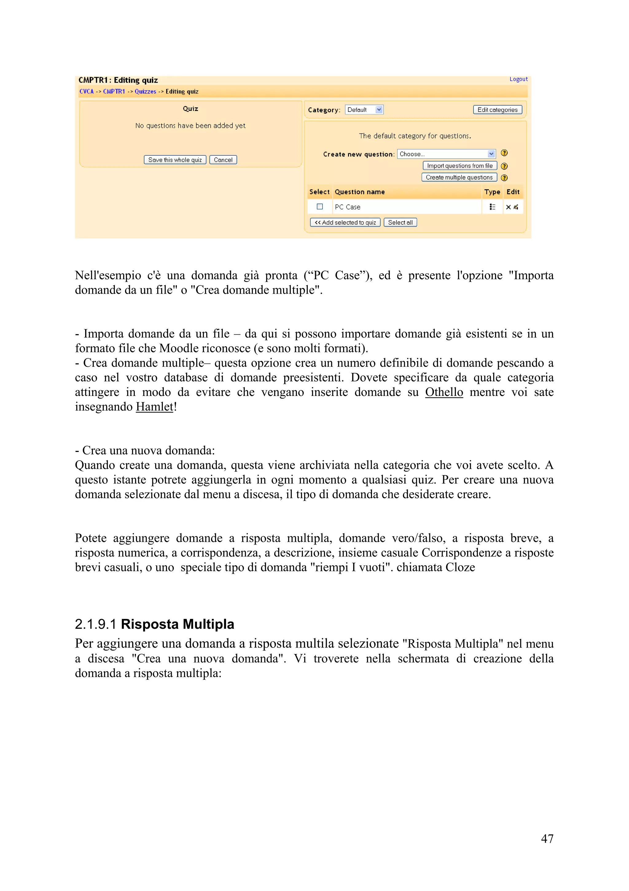 Nell'esempio c'è una domanda già pronta (“PC Case”), ed è presente l'opzione "Importa
domande da un file" o "Crea domande multiple".


- Importa domande da un file – da qui si possono importare domande già esistenti se in un
formato file che Moodle riconosce (e sono molti formati).
- Crea domande multiple– questa opzione crea un numero definibile di domande pescando a
caso nel vostro database di domande preesistenti. Dovete specificare da quale categoria
attingere in modo da evitare che vengano inserite domande su Othello mentre voi sate
insegnando Hamlet!


- Crea una nuova domanda:
Quando create una domanda, questa viene archiviata nella categoria che voi avete scelto. A
questo istante potrete aggiungerla in ogni momento a qualsiasi quiz. Per creare una nuova
domanda selezionate dal menu a discesa, il tipo di domanda che desiderate creare.


Potete aggiungere domande a risposta multipla, domande vero/falso, a risposta breve, a
risposta numerica, a corrispondenza, a descrizione, insieme casuale Corrispondenze a risposte
brevi casuali, o uno speciale tipo di domanda "riempi I vuoti". chiamata Cloze



2.1.9.1 Risposta Multipla
Per aggiungere una domanda a risposta multila selezionate "Risposta Multipla" nel menu
a discesa "Crea una nuova domanda". Vi troverete nella schermata di creazione della
domanda a risposta multipla:




                                                                                          47
 