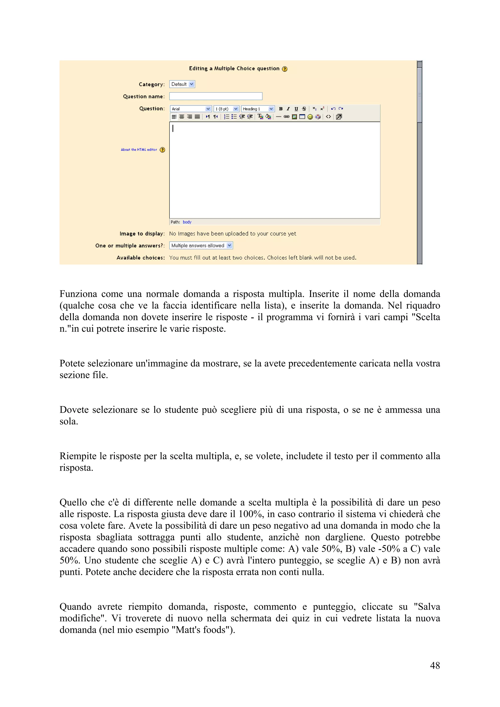 Funziona come una normale domanda a risposta multipla. Inserite il nome della domanda
(qualche cosa che ve la faccia identificare nella lista), e inserite la domanda. Nel riquadro
della domanda non dovete inserire le risposte - il programma vi fornirà i vari campi "Scelta
n."in cui potrete inserire le varie risposte.


Potete selezionare un'immagine da mostrare, se la avete precedentemente caricata nella vostra
sezione file.


Dovete selezionare se lo studente può scegliere più di una risposta, o se ne è ammessa una
sola.


Riempite le risposte per la scelta multipla, e, se volete, includete il testo per il commento alla
risposta.


Quello che c'è di differente nelle domande a scelta multipla è la possibilità di dare un peso
alle risposte. La risposta giusta deve dare il 100%, in caso contrario il sistema vi chiederà che
cosa volete fare. Avete la possibilità di dare un peso negativo ad una domanda in modo che la
risposta sbagliata sottragga punti allo studente, anzichè non dargliene. Questo potrebbe
accadere quando sono possibili risposte multiple come: A) vale 50%, B) vale -50% a C) vale
50%. Uno studente che sceglie A) e C) avrà l'intero punteggio, se sceglie A) e B) non avrà
punti. Potete anche decidere che la risposta errata non conti nulla.


Quando avrete riempito domanda, risposte, commento e punteggio, cliccate su "Salva
modifiche". Vi troverete di nuovo nella schermata dei quiz in cui vedrete listata la nuova
domanda (nel mio esempio "Matt's foods").


                                                                                               48
 