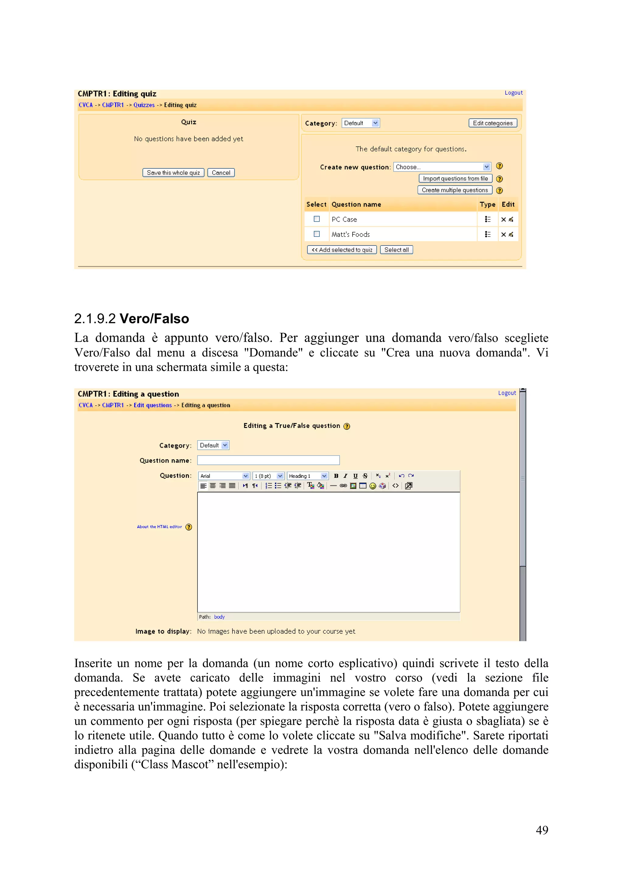 2.1.9.2 Vero/Falso
La domanda è appunto vero/falso. Per aggiunger una domanda vero/falso scegliete
Vero/Falso dal menu a discesa "Domande" e cliccate su "Crea una nuova domanda". Vi
troverete in una schermata simile a questa:




Inserite un nome per la domanda (un nome corto esplicativo) quindi scrivete il testo della
domanda. Se avete caricato delle immagini nel vostro corso (vedi la sezione file
precedentemente trattata) potete aggiungere un'immagine se volete fare una domanda per cui
è necessaria un'immagine. Poi selezionate la risposta corretta (vero o falso). Potete aggiungere
un commento per ogni risposta (per spiegare perchè la risposta data è giusta o sbagliata) se è
lo ritenete utile. Quando tutto è come lo volete cliccate su "Salva modifiche". Sarete riportati
indietro alla pagina delle domande e vedrete la vostra domanda nell'elenco delle domande
disponibili (“Class Mascot” nell'esempio):




                                                                                             49
 
