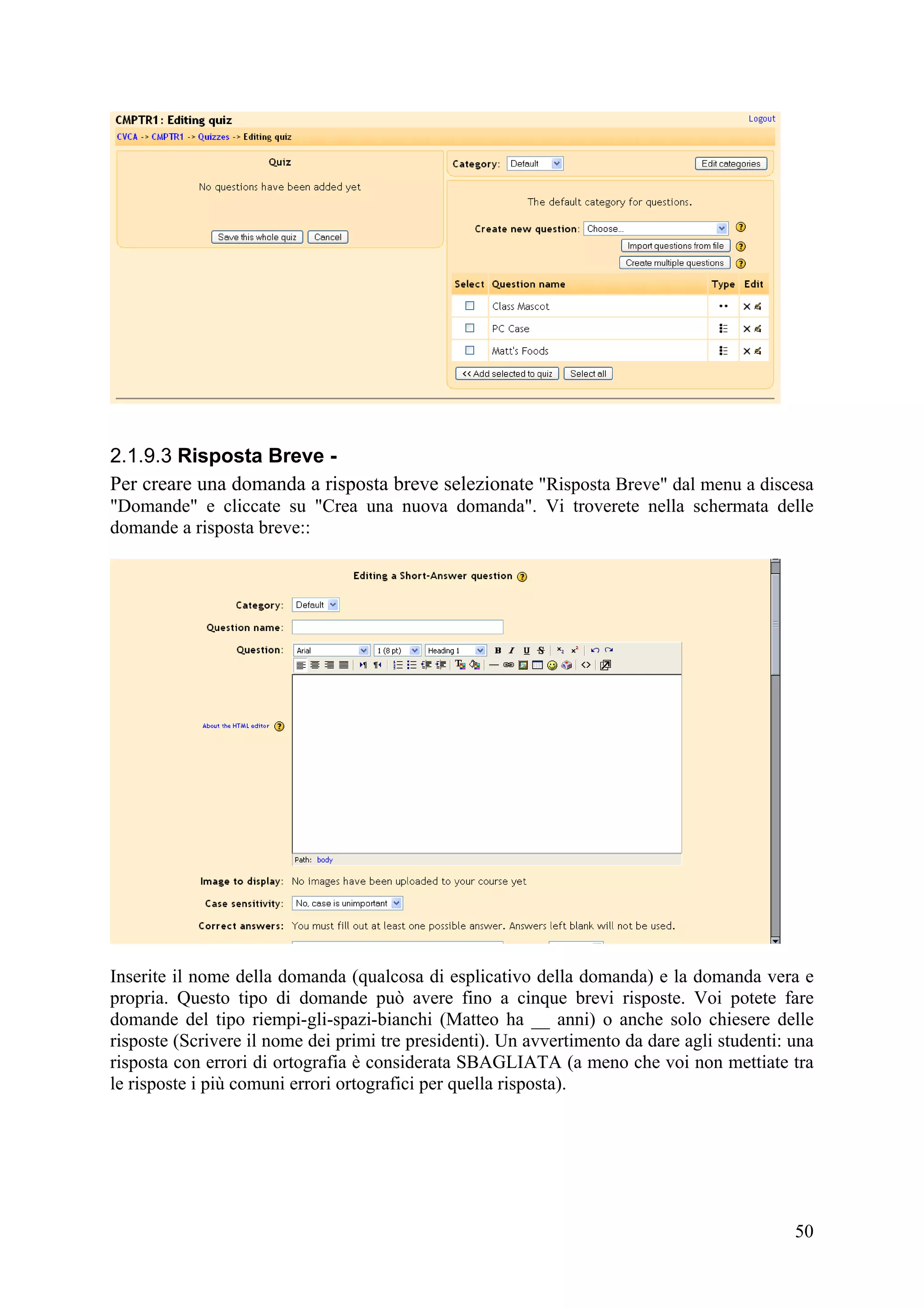 2.1.9.3 Risposta Breve -
Per creare una domanda a risposta breve selezionate "Risposta Breve" dal menu a discesa
"Domande" e cliccate su "Crea una nuova domanda". Vi troverete nella schermata delle
domande a risposta breve::




Inserite il nome della domanda (qualcosa di esplicativo della domanda) e la domanda vera e
propria. Questo tipo di domande può avere fino a cinque brevi risposte. Voi potete fare
domande del tipo riempi-gli-spazi-bianchi (Matteo ha __ anni) o anche solo chiesere delle
risposte (Scrivere il nome dei primi tre presidenti). Un avvertimento da dare agli studenti: una
risposta con errori di ortografia è considerata SBAGLIATA (a meno che voi non mettiate tra
le risposte i più comuni errori ortografici per quella risposta).




                                                                                             50
 