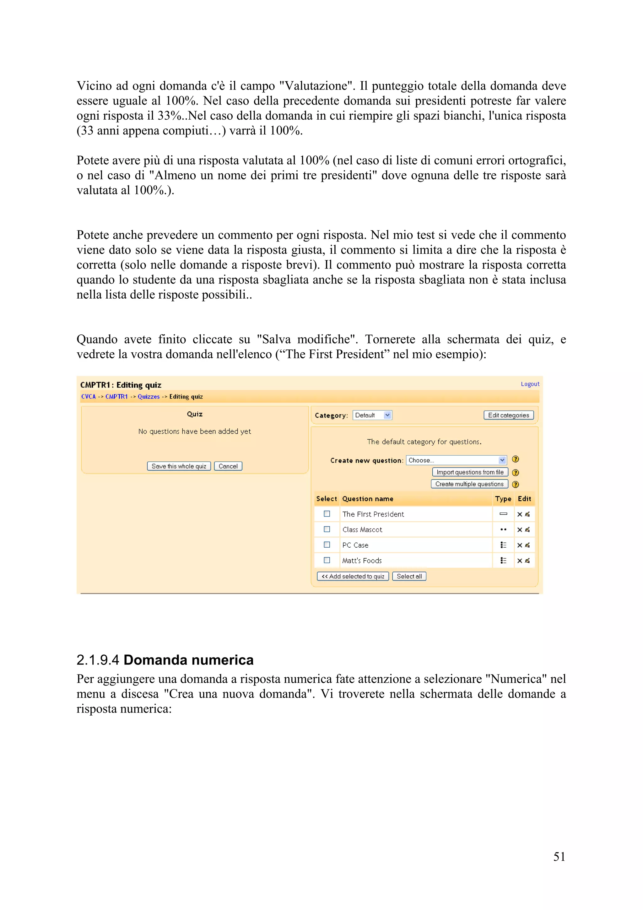 Vicino ad ogni domanda c'è il campo "Valutazione". Il punteggio totale della domanda deve
essere uguale al 100%. Nel caso della precedente domanda sui presidenti potreste far valere
ogni risposta il 33%..Nel caso della domanda in cui riempire gli spazi bianchi, l'unica risposta
(33 anni appena compiuti…) varrà il 100%.

Potete avere più di una risposta valutata al 100% (nel caso di liste di comuni errori ortografici,
o nel caso di "Almeno un nome dei primi tre presidenti" dove ognuna delle tre risposte sarà
valutata al 100%.).


Potete anche prevedere un commento per ogni risposta. Nel mio test si vede che il commento
viene dato solo se viene data la risposta giusta, il commento si limita a dire che la risposta è
corretta (solo nelle domande a risposte brevi). Il commento può mostrare la risposta corretta
quando lo studente da una risposta sbagliata anche se la risposta sbagliata non è stata inclusa
nella lista delle risposte possibili..


Quando avete finito cliccate su "Salva modifiche". Tornerete alla schermata dei quiz, e
vedrete la vostra domanda nell'elenco (“The First President” nel mio esempio):




2.1.9.4 Domanda numerica
Per aggiungere una domanda a risposta numerica fate attenzione a selezionare "Numerica" nel
menu a discesa "Crea una nuova domanda". Vi troverete nella schermata delle domande a
risposta numerica:




                                                                                               51
 
