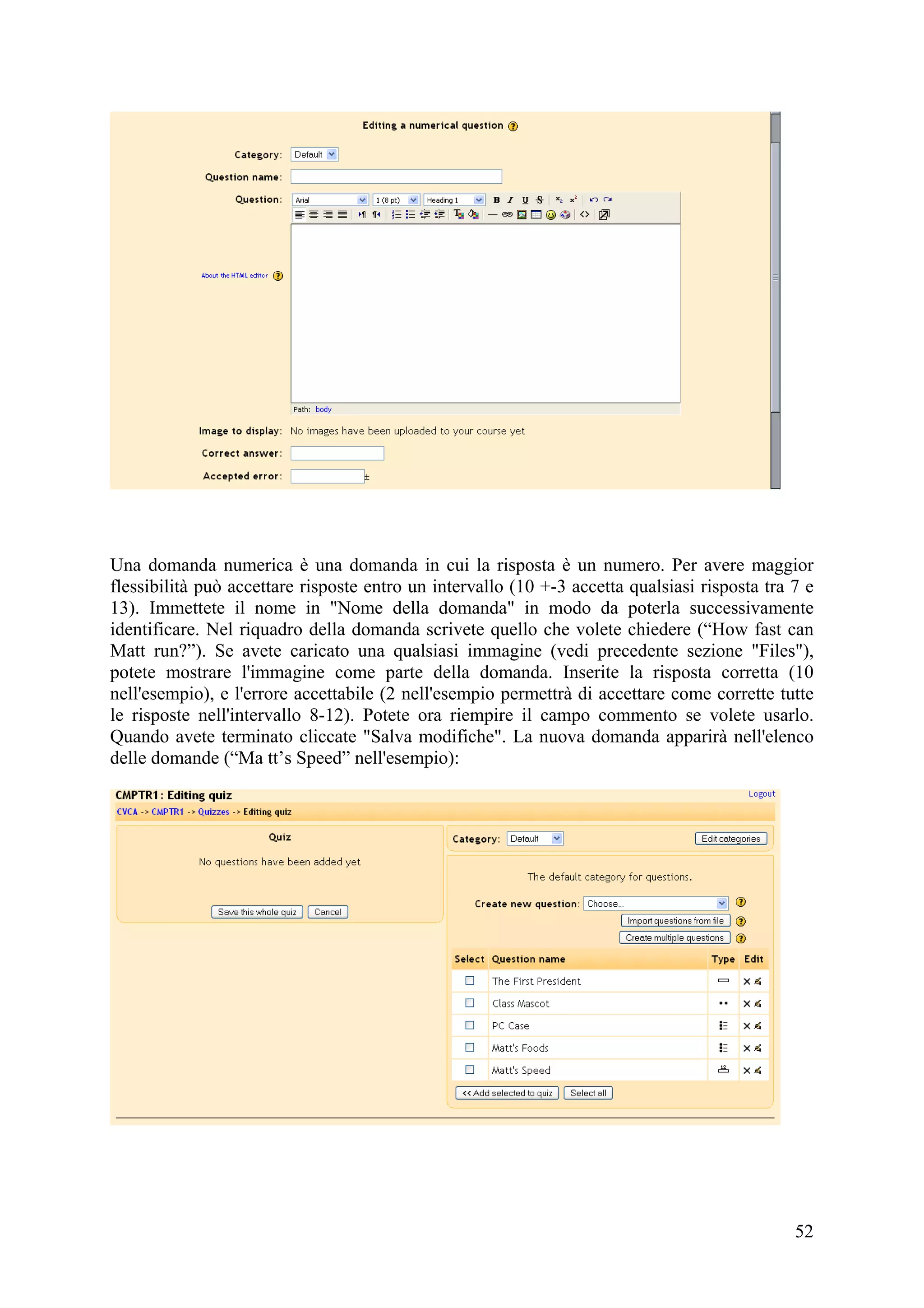 Una domanda numerica è una domanda in cui la risposta è un numero. Per avere maggior
flessibilità può accettare risposte entro un intervallo (10 +-3 accetta qualsiasi risposta tra 7 e
13). Immettete il nome in "Nome della domanda" in modo da poterla successivamente
identificare. Nel riquadro della domanda scrivete quello che volete chiedere (“How fast can
Matt run?”). Se avete caricato una qualsiasi immagine (vedi precedente sezione "Files"),
potete mostrare l'immagine come parte della domanda. Inserite la risposta corretta (10
nell'esempio), e l'errore accettabile (2 nell'esempio permettrà di accettare come corrette tutte
le risposte nell'intervallo 8-12). Potete ora riempire il campo commento se volete usarlo.
Quando avete terminato cliccate "Salva modifiche". La nuova domanda apparirà nell'elenco
delle domande (“Ma tt’s Speed” nell'esempio):




                                                                                               52
 