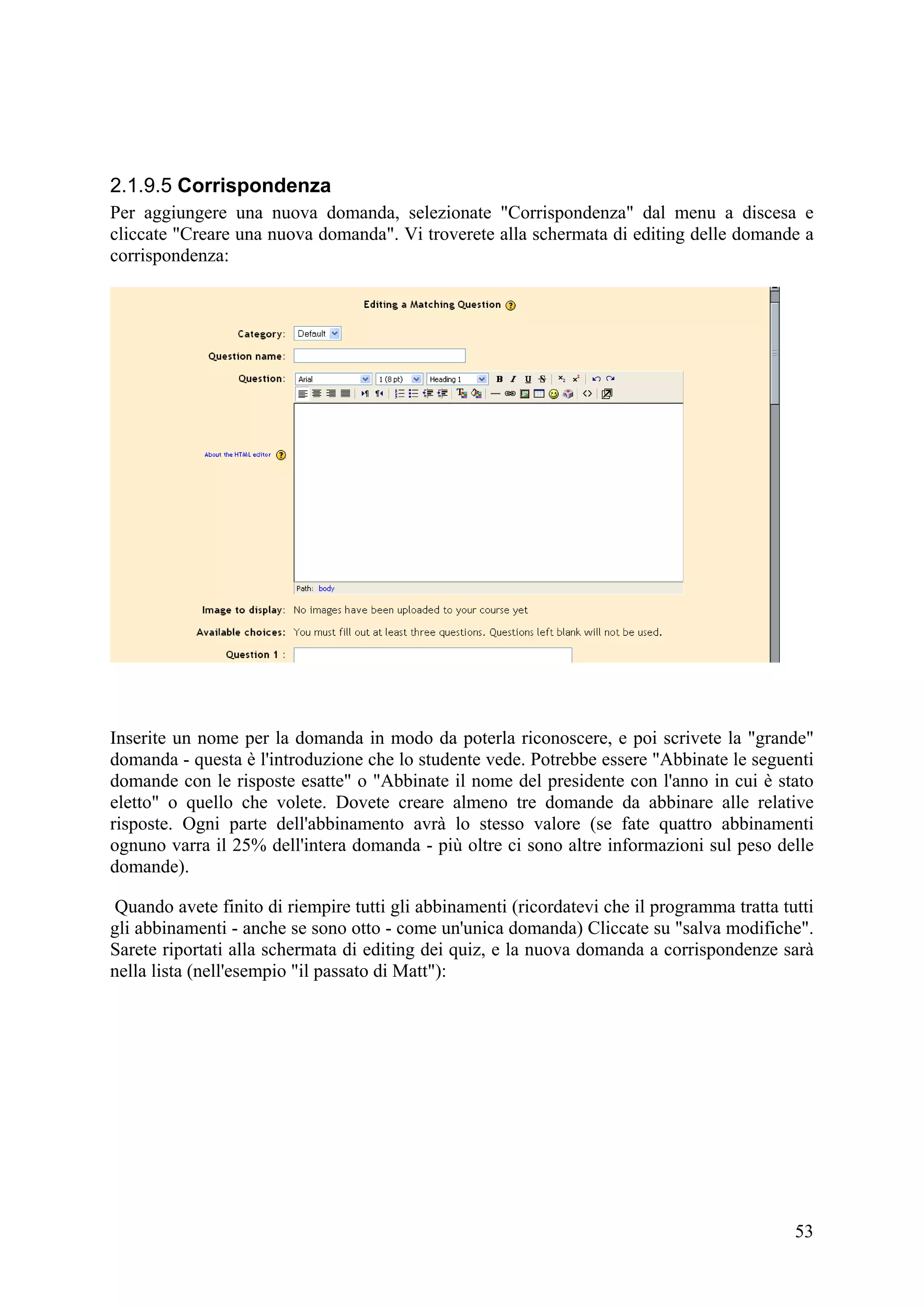 2.1.9.5 Corrispondenza
Per aggiungere una nuova domanda, selezionate "Corrispondenza" dal menu a discesa e
cliccate "Creare una nuova domanda". Vi troverete alla schermata di editing delle domande a
corrispondenza:




Inserite un nome per la domanda in modo da poterla riconoscere, e poi scrivete la "grande"
domanda - questa è l'introduzione che lo studente vede. Potrebbe essere "Abbinate le seguenti
domande con le risposte esatte" o "Abbinate il nome del presidente con l'anno in cui è stato
eletto" o quello che volete. Dovete creare almeno tre domande da abbinare alle relative
risposte. Ogni parte dell'abbinamento avrà lo stesso valore (se fate quattro abbinamenti
ognuno varra il 25% dell'intera domanda - più oltre ci sono altre informazioni sul peso delle
domande).

Quando avete finito di riempire tutti gli abbinamenti (ricordatevi che il programma tratta tutti
gli abbinamenti - anche se sono otto - come un'unica domanda) Cliccate su "salva modifiche".
Sarete riportati alla schermata di editing dei quiz, e la nuova domanda a corrispondenze sarà
nella lista (nell'esempio "il passato di Matt"):




                                                                                             53
 