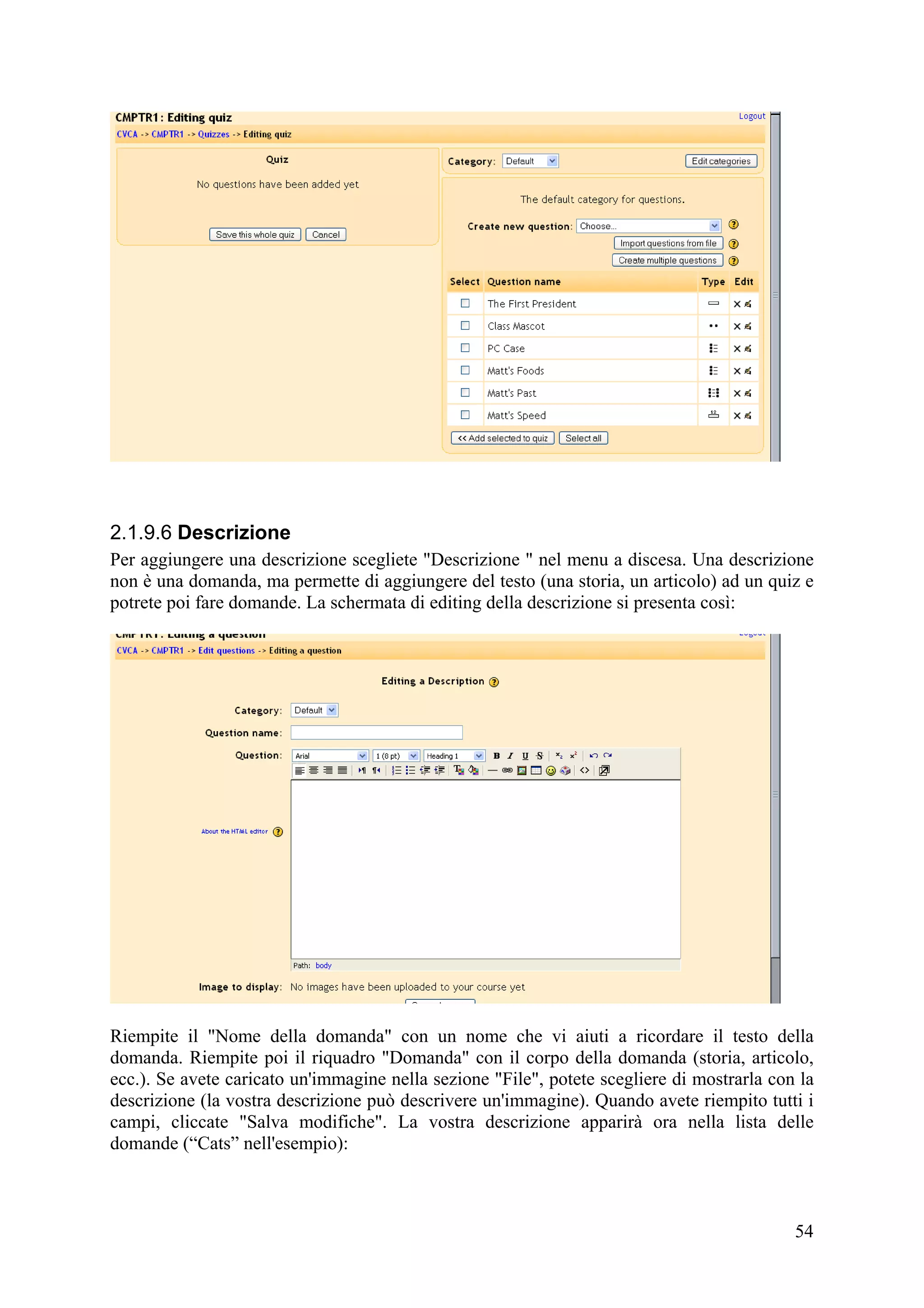 2.1.9.6 Descrizione
Per aggiungere una descrizione scegliete "Descrizione " nel menu a discesa. Una descrizione
non è una domanda, ma permette di aggiungere del testo (una storia, un articolo) ad un quiz e
potrete poi fare domande. La schermata di editing della descrizione si presenta così:




Riempite il "Nome della domanda" con un nome che vi aiuti a ricordare il testo della
domanda. Riempite poi il riquadro "Domanda" con il corpo della domanda (storia, articolo,
ecc.). Se avete caricato un'immagine nella sezione "File", potete scegliere di mostrarla con la
descrizione (la vostra descrizione può descrivere un'immagine). Quando avete riempito tutti i
campi, cliccate "Salva modifiche". La vostra descrizione apparirà ora nella lista delle
domande (“Cats” nell'esempio):



                                                                                            54
 