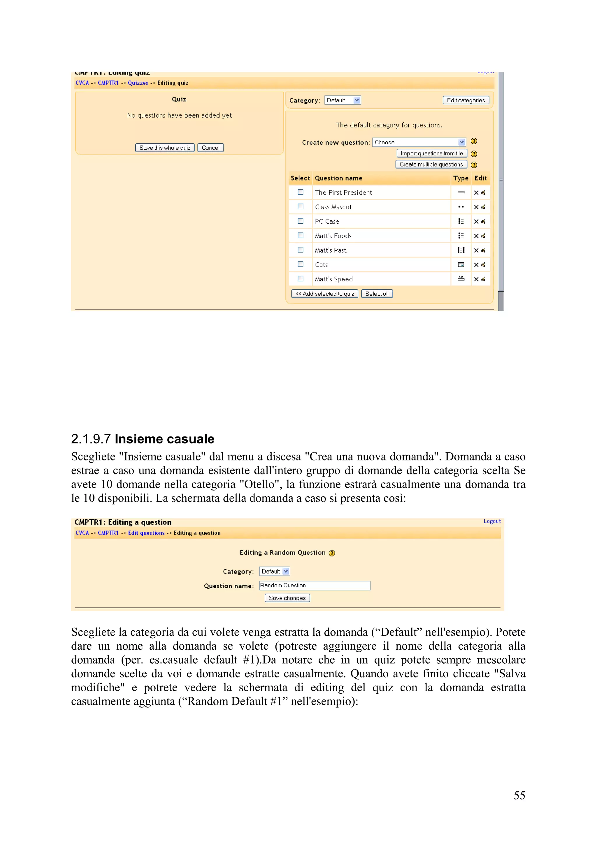 2.1.9.7 Insieme casuale
Scegliete "Insieme casuale" dal menu a discesa "Crea una nuova domanda". Domanda a caso
estrae a caso una domanda esistente dall'intero gruppo di domande della categoria scelta Se
avete 10 domande nella categoria "Otello", la funzione estrarà casualmente una domanda tra
le 10 disponibili. La schermata della domanda a caso si presenta così:




Scegliete la categoria da cui volete venga estratta la domanda (“Default” nell'esempio). Potete
dare un nome alla domanda se volete (potreste aggiungere il nome della categoria alla
domanda (per. es.casuale default #1).Da notare che in un quiz potete sempre mescolare
domande scelte da voi e domande estratte casualmente. Quando avete finito cliccate "Salva
modifiche" e potrete vedere la schermata di editing del quiz con la domanda estratta
casualmente aggiunta (“Random Default #1” nell'esempio):




                                                                                            55
 