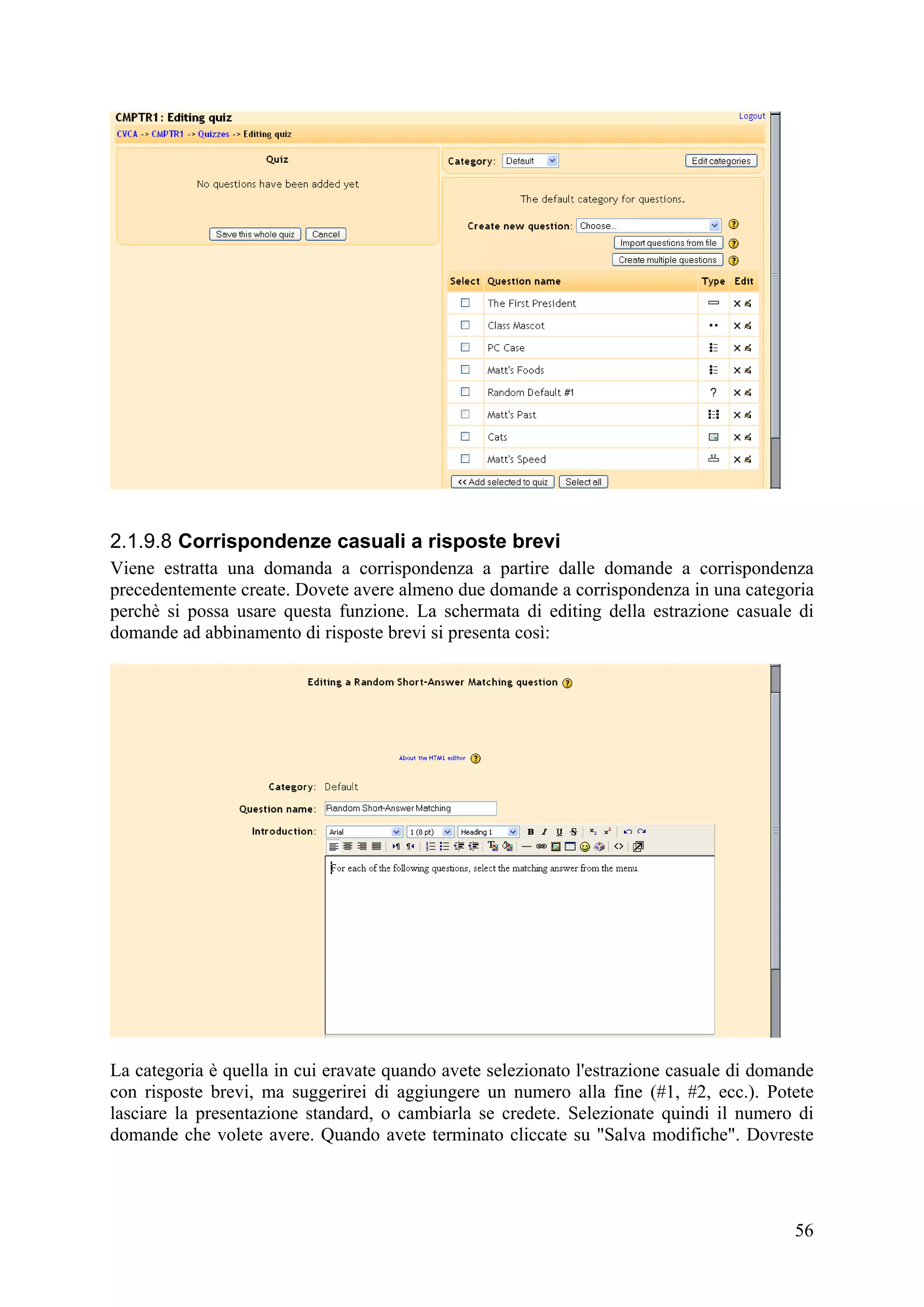 2.1.9.8 Corrispondenze casuali a risposte brevi
Viene estratta una domanda a corrispondenza a partire dalle domande a corrispondenza
precedentemente create. Dovete avere almeno due domande a corrispondenza in una categoria
perchè si possa usare questa funzione. La schermata di editing della estrazione casuale di
domande ad abbinamento di risposte brevi si presenta così:




La categoria è quella in cui eravate quando avete selezionato l'estrazione casuale di domande
con risposte brevi, ma suggerirei di aggiungere un numero alla fine (#1, #2, ecc.). Potete
lasciare la presentazione standard, o cambiarla se credete. Selezionate quindi il numero di
domande che volete avere. Quando avete terminato cliccate su "Salva modifiche". Dovreste




                                                                                          56
 