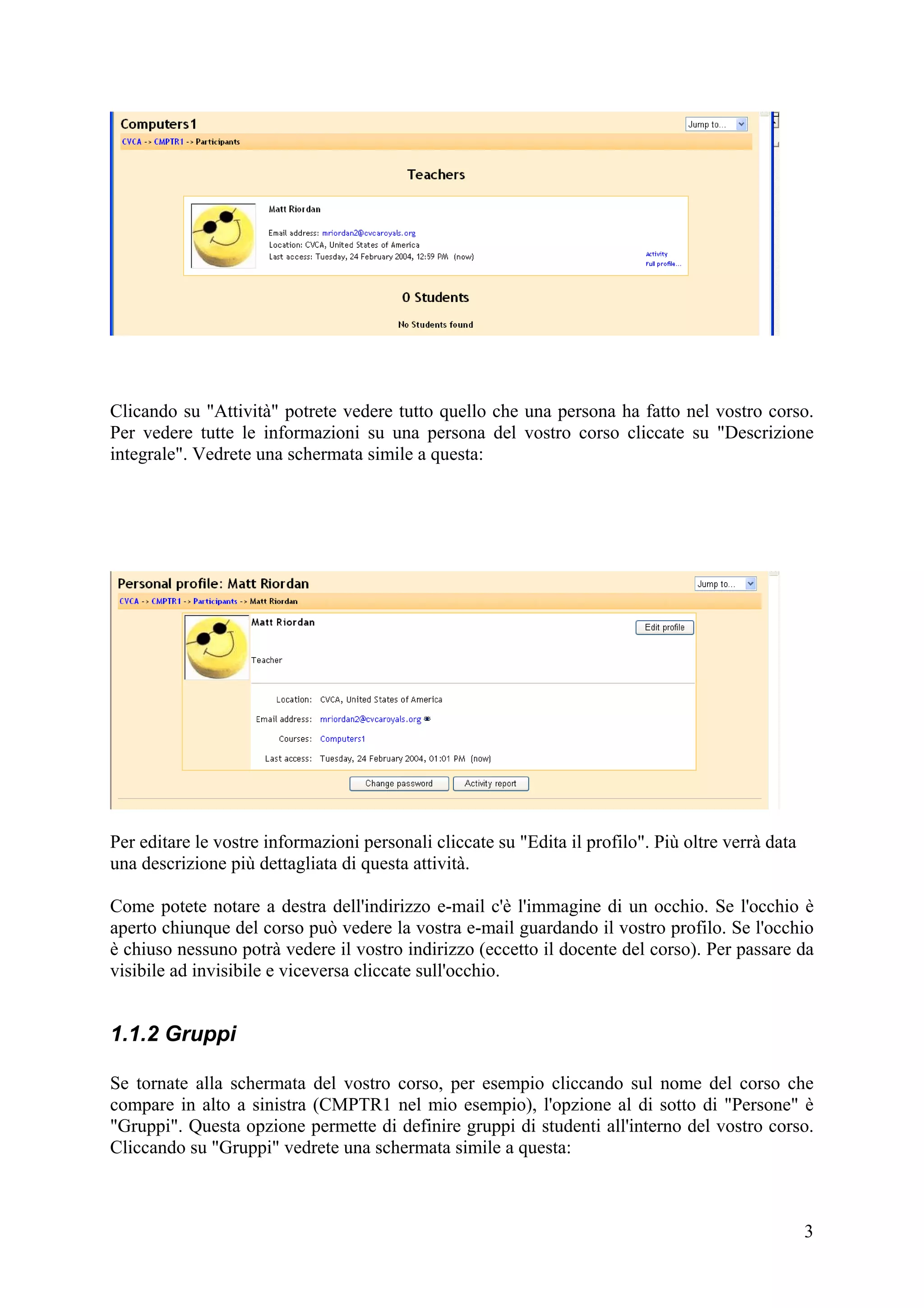 Clicando su "Attività" potrete vedere tutto quello che una persona ha fatto nel vostro corso.
Per vedere tutte le informazioni su una persona del vostro corso cliccate su "Descrizione
integrale". Vedrete una schermata simile a questa:




Per editare le vostre informazioni personali cliccate su "Edita il profilo". Più oltre verrà data
una descrizione più dettagliata di questa attività.

Come potete notare a destra dell'indirizzo e-mail c'è l'immagine di un occhio. Se l'occhio è
aperto chiunque del corso può vedere la vostra e-mail guardando il vostro profilo. Se l'occhio
è chiuso nessuno potrà vedere il vostro indirizzo (eccetto il docente del corso). Per passare da
visibile ad invisibile e viceversa cliccate sull'occhio.


1.1.2 Gruppi

Se tornate alla schermata del vostro corso, per esempio cliccando sul nome del corso che
compare in alto a sinistra (CMPTR1 nel mio esempio), l'opzione al di sotto di "Persone" è
"Gruppi". Questa opzione permette di definire gruppi di studenti all'interno del vostro corso.
Cliccando su "Gruppi" vedrete una schermata simile a questa:



                                                                                                    3
 