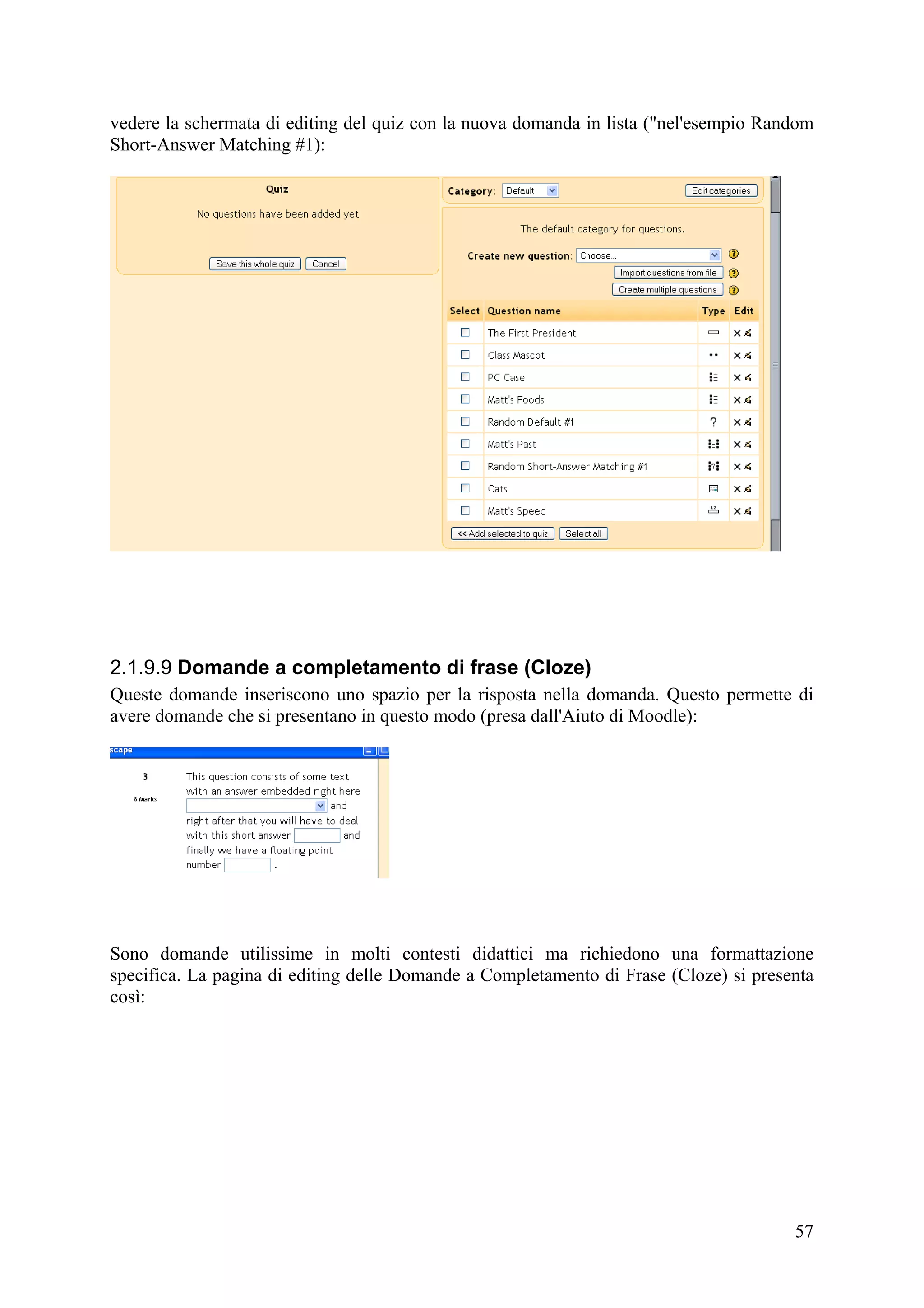 vedere la schermata di editing del quiz con la nuova domanda in lista ("nel'esempio Random
Short-Answer Matching #1):




2.1.9.9 Domande a completamento di frase (Cloze)
Queste domande inseriscono uno spazio per la risposta nella domanda. Questo permette di
avere domande che si presentano in questo modo (presa dall'Aiuto di Moodle):




Sono domande utilissime in molti contesti didattici ma richiedono una formattazione
specifica. La pagina di editing delle Domande a Completamento di Frase (Cloze) si presenta
così:




                                                                                       57
 