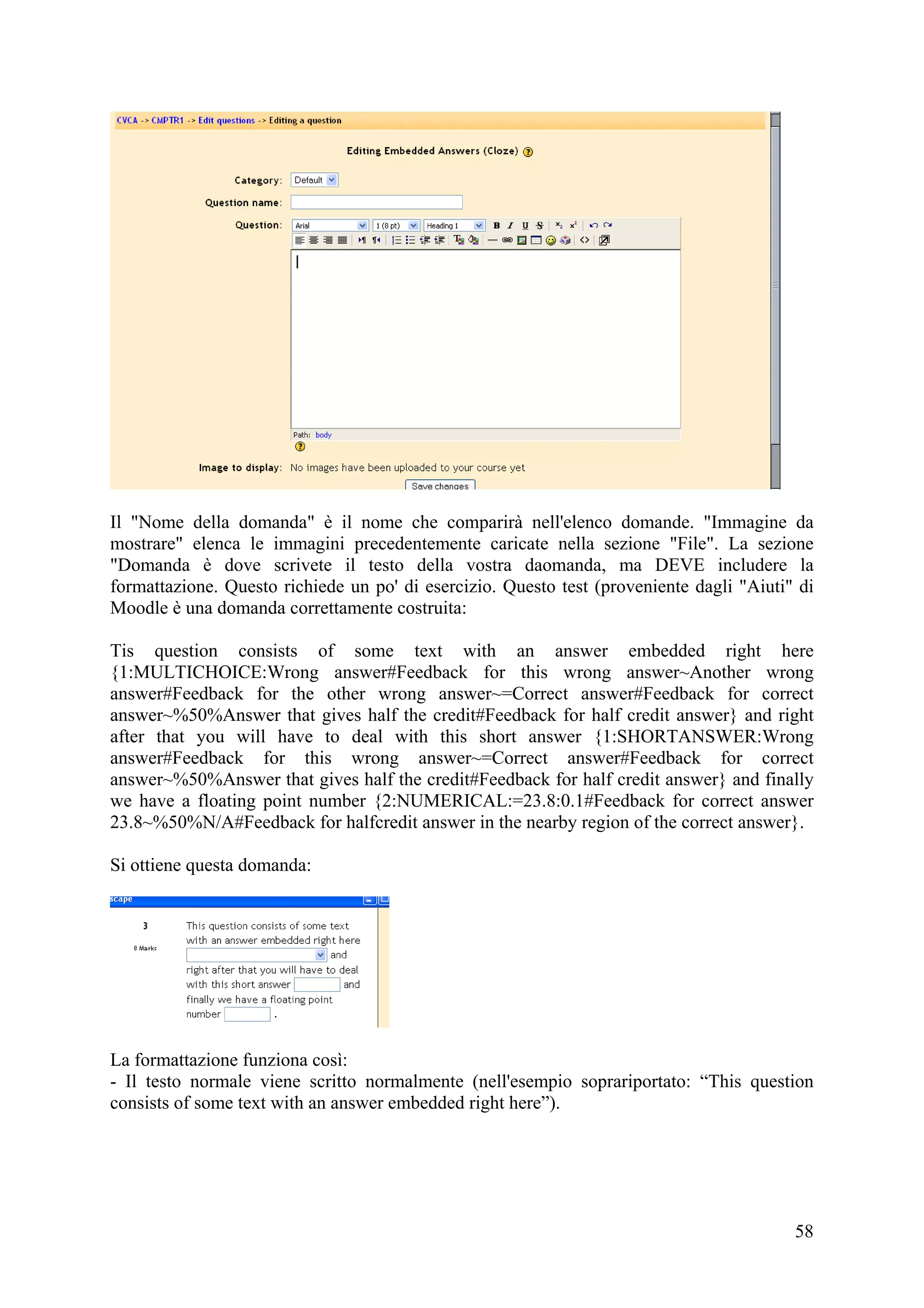 Il "Nome della domanda" è il nome che comparirà nell'elenco domande. "Immagine da
mostrare" elenca le immagini precedentemente caricate nella sezione "File". La sezione
"Domanda è dove scrivete il testo della vostra daomanda, ma DEVE includere la
formattazione. Questo richiede un po' di esercizio. Questo test (proveniente dagli "Aiuti" di
Moodle è una domanda correttamente costruita:

Tis question consists of some text with an answer embedded right here
{1:MULTICHOICE:Wrong answer#Feedback for this wrong answer~Another wrong
answer#Feedback for the other wrong answer~=Correct answer#Feedback for correct
answer~%50%Answer that gives half the credit#Feedback for half credit answer} and right
after that you will have to deal with this short answer {1:SHORTANSWER:Wrong
answer#Feedback for this wrong answer~=Correct answer#Feedback for correct
answer~%50%Answer that gives half the credit#Feedback for half credit answer} and finally
we have a floating point number {2:NUMERICAL:=23.8:0.1#Feedback for correct answer
23.8~%50%N/A#Feedback for halfcredit answer in the nearby region of the correct answer}.

Si ottiene questa domanda:




La formattazione funziona così:
- Il testo normale viene scritto normalmente (nell'esempio soprariportato: “This question
consists of some text with an answer embedded right here”).




                                                                                          58
 