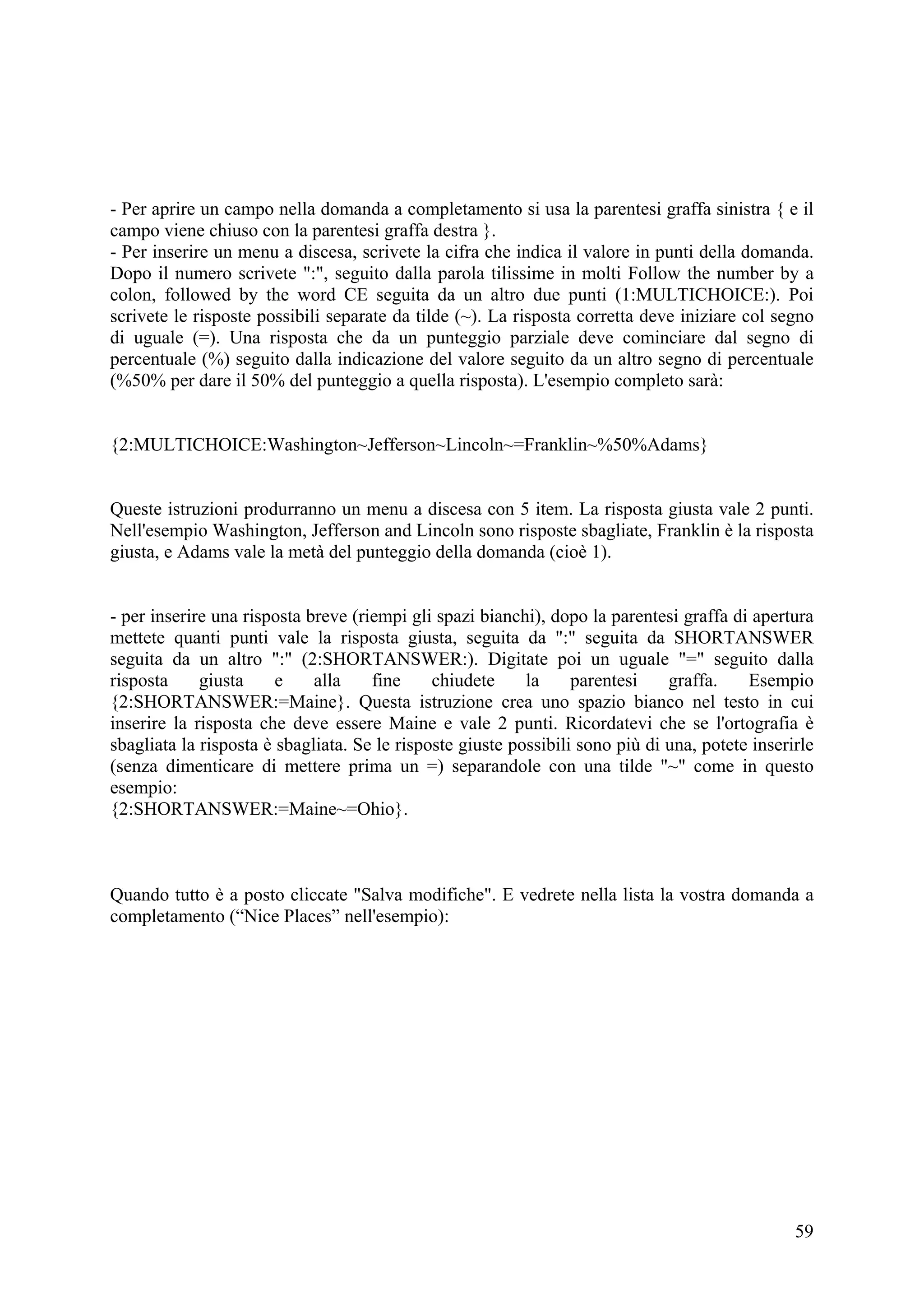 - Per aprire un campo nella domanda a completamento si usa la parentesi graffa sinistra { e il
campo viene chiuso con la parentesi graffa destra }.
- Per inserire un menu a discesa, scrivete la cifra che indica il valore in punti della domanda.
Dopo il numero scrivete ":", seguito dalla parola tilissime in molti Follow the number by a
colon, followed by the word CE seguita da un altro due punti (1:MULTICHOICE:). Poi
scrivete le risposte possibili separate da tilde (~). La risposta corretta deve iniziare col segno
di uguale (=). Una risposta che da un punteggio parziale deve cominciare dal segno di
percentuale (%) seguito dalla indicazione del valore seguito da un altro segno di percentuale
(%50% per dare il 50% del punteggio a quella risposta). L'esempio completo sarà:


{2:MULTICHOICE:Washington~Jefferson~Lincoln~=Franklin~%50%Adams}


Queste istruzioni produrranno un menu a discesa con 5 item. La risposta giusta vale 2 punti.
Nell'esempio Washington, Jefferson and Lincoln sono risposte sbagliate, Franklin è la risposta
giusta, e Adams vale la metà del punteggio della domanda (cioè 1).


- per inserire una risposta breve (riempi gli spazi bianchi), dopo la parentesi graffa di apertura
mettete quanti punti vale la risposta giusta, seguita da ":" seguita da SHORTANSWER
seguita da un altro ":" (2:SHORTANSWER:). Digitate poi un uguale "=" seguito dalla
risposta     giusta     e    alla    fine     chiudete     la     parentesi    graffa.    Esempio
{2:SHORTANSWER:=Maine}. Questa istruzione crea uno spazio bianco nel testo in cui
inserire la risposta che deve essere Maine e vale 2 punti. Ricordatevi che se l'ortografia è
sbagliata la risposta è sbagliata. Se le risposte giuste possibili sono più di una, potete inserirle
(senza dimenticare di mettere prima un =) separandole con una tilde "~" come in questo
esempio:
{2:SHORTANSWER:=Maine~=Ohio}.



Quando tutto è a posto cliccate "Salva modifiche". E vedrete nella lista la vostra domanda a
completamento (“Nice Places” nell'esempio):




                                                                                                 59
 