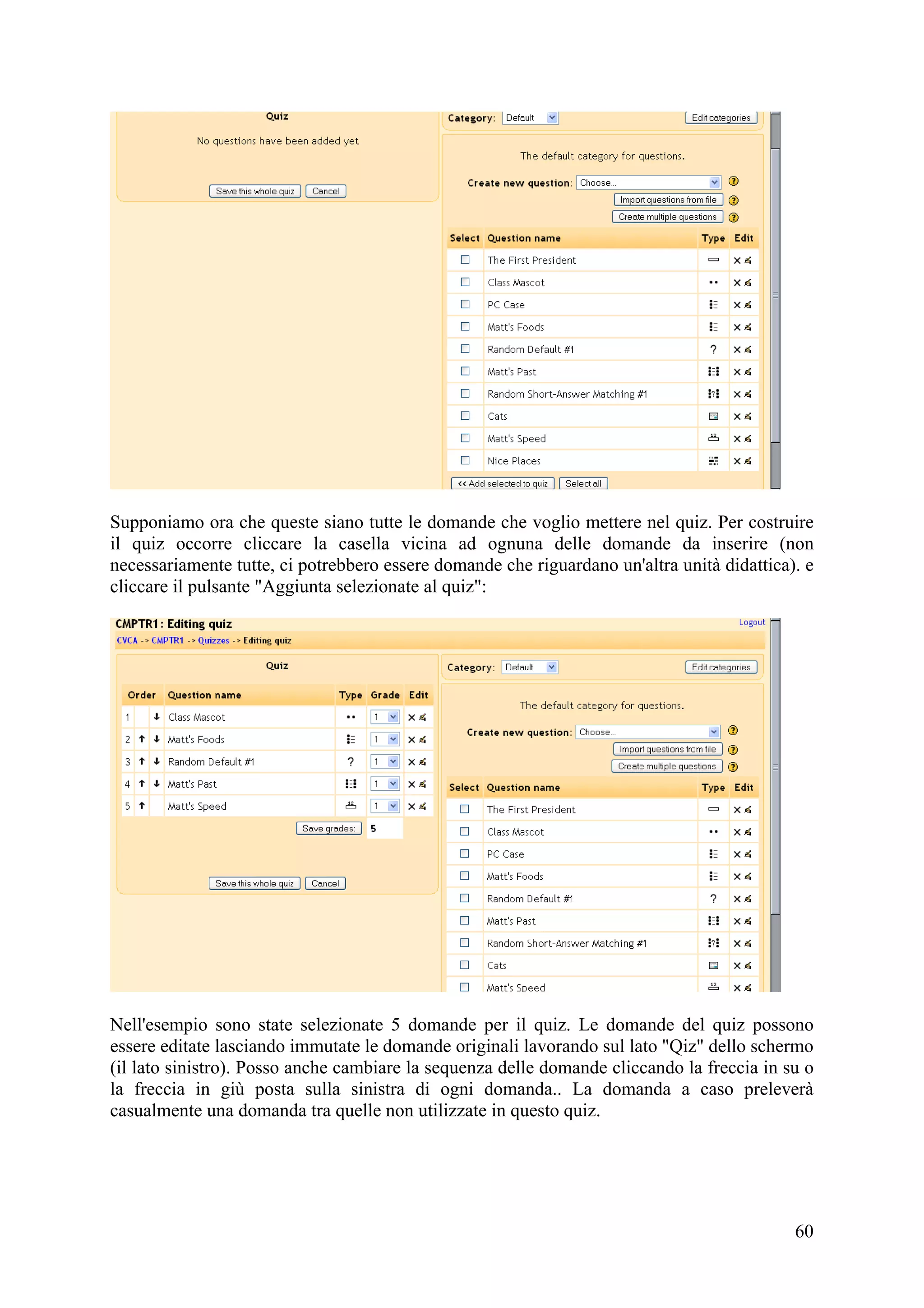 Supponiamo ora che queste siano tutte le domande che voglio mettere nel quiz. Per costruire
il quiz occorre cliccare la casella vicina ad ognuna delle domande da inserire (non
necessariamente tutte, ci potrebbero essere domande che riguardano un'altra unità didattica). e
cliccare il pulsante "Aggiunta selezionate al quiz":




Nell'esempio sono state selezionate 5 domande per il quiz. Le domande del quiz possono
essere editate lasciando immutate le domande originali lavorando sul lato "Qiz" dello schermo
(il lato sinistro). Posso anche cambiare la sequenza delle domande cliccando la freccia in su o
la freccia in giù posta sulla sinistra di ogni domanda.. La domanda a caso preleverà
casualmente una domanda tra quelle non utilizzate in questo quiz.




                                                                                            60
 