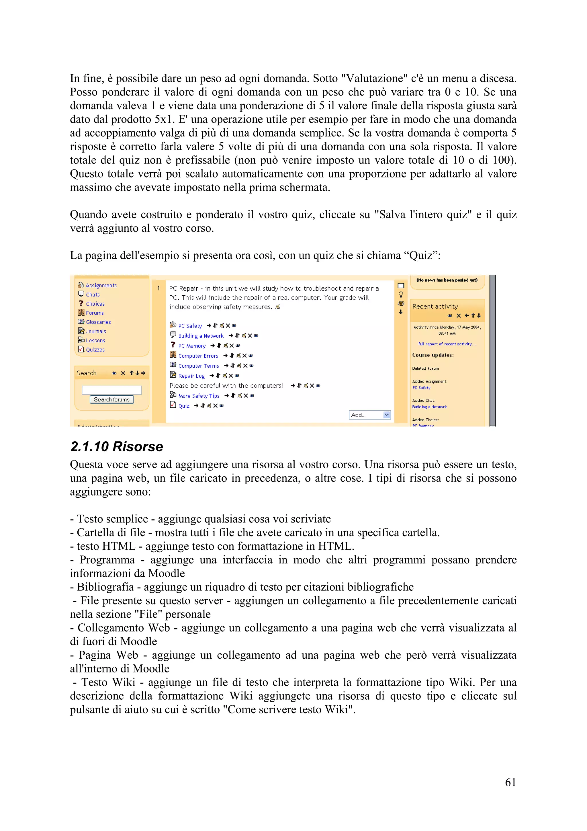 In fine, è possibile dare un peso ad ogni domanda. Sotto "Valutazione" c'è un menu a discesa.
Posso ponderare il valore di ogni domanda con un peso che può variare tra 0 e 10. Se una
domanda valeva 1 e viene data una ponderazione di 5 il valore finale della risposta giusta sarà
dato dal prodotto 5x1. E' una operazione utile per esempio per fare in modo che una domanda
ad accoppiamento valga di più di una domanda semplice. Se la vostra domanda è comporta 5
risposte è corretto farla valere 5 volte di più di una domanda con una sola risposta. Il valore
totale del quiz non è prefissabile (non può venire imposto un valore totale di 10 o di 100).
Questo totale verrà poi scalato automaticamente con una proporzione per adattarlo al valore
massimo che avevate impostato nella prima schermata.

Quando avete costruito e ponderato il vostro quiz, cliccate su "Salva l'intero quiz" e il quiz
verrà aggiunto al vostro corso.

La pagina dell'esempio si presenta ora così, con un quiz che si chiama “Quiz”:




2.1.10 Risorse
Questa voce serve ad aggiungere una risorsa al vostro corso. Una risorsa può essere un testo,
una pagina web, un file caricato in precedenza, o altre cose. I tipi di risorsa che si possono
aggiungere sono:

- Testo semplice - aggiunge qualsiasi cosa voi scriviate
- Cartella di file - mostra tutti i file che avete caricato in una specifica cartella.
- testo HTML - aggiunge testo con formattazione in HTML.
- Programma - aggiunge una interfaccia in modo che altri programmi possano prendere
informazioni da Moodle
- Bibliografia - aggiunge un riquadro di testo per citazioni bibliografiche
 - File presente su questo server - aggiungen un collegamento a file precedentemente caricati
nella sezione "File" personale
- Collegamento Web - aggiunge un collegamento a una pagina web che verrà visualizzata al
di fuori di Moodle
- Pagina Web - aggiunge un collegamento ad una pagina web che però verrà visualizzata
all'interno di Moodle
 - Testo Wiki - aggiunge un file di testo che interpreta la formattazione tipo Wiki. Per una
descrizione della formattazione Wiki aggiungete una risorsa di questo tipo e cliccate sul
pulsante di aiuto su cui è scritto "Come scrivere testo Wiki".




                                                                                            61
 