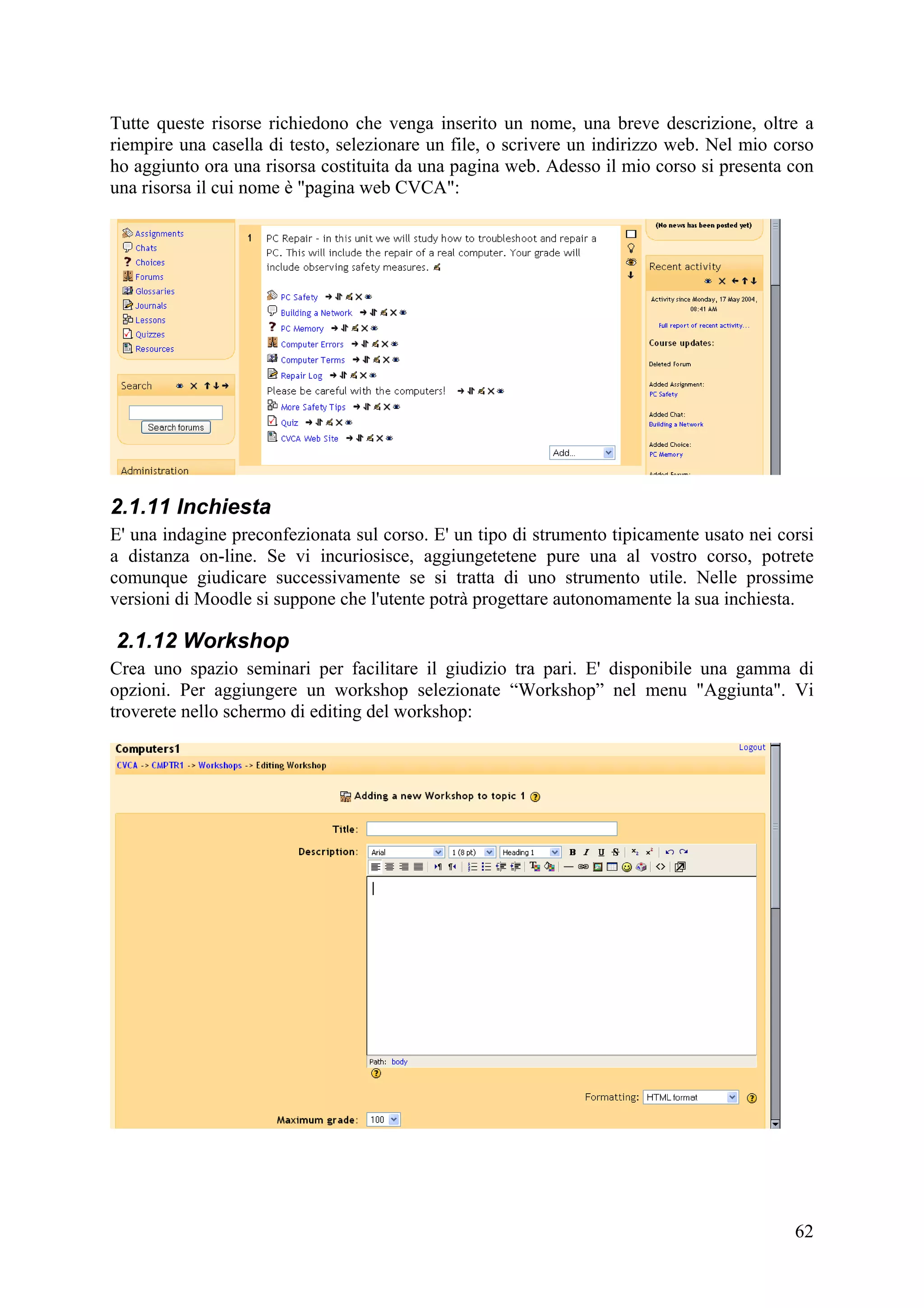 Tutte queste risorse richiedono che venga inserito un nome, una breve descrizione, oltre a
riempire una casella di testo, selezionare un file, o scrivere un indirizzo web. Nel mio corso
ho aggiunto ora una risorsa costituita da una pagina web. Adesso il mio corso si presenta con
una risorsa il cui nome è "pagina web CVCA":




2.1.11 Inchiesta
E' una indagine preconfezionata sul corso. E' un tipo di strumento tipicamente usato nei corsi
a distanza on-line. Se vi incuriosisce, aggiungetetene pure una al vostro corso, potrete
comunque giudicare successivamente se si tratta di uno strumento utile. Nelle prossime
versioni di Moodle si suppone che l'utente potrà progettare autonomamente la sua inchiesta.

2.1.12 Workshop
Crea uno spazio seminari per facilitare il giudizio tra pari. E' disponibile una gamma di
opzioni. Per aggiungere un workshop selezionate “Workshop” nel menu "Aggiunta". Vi
troverete nello schermo di editing del workshop:




                                                                                           62
 