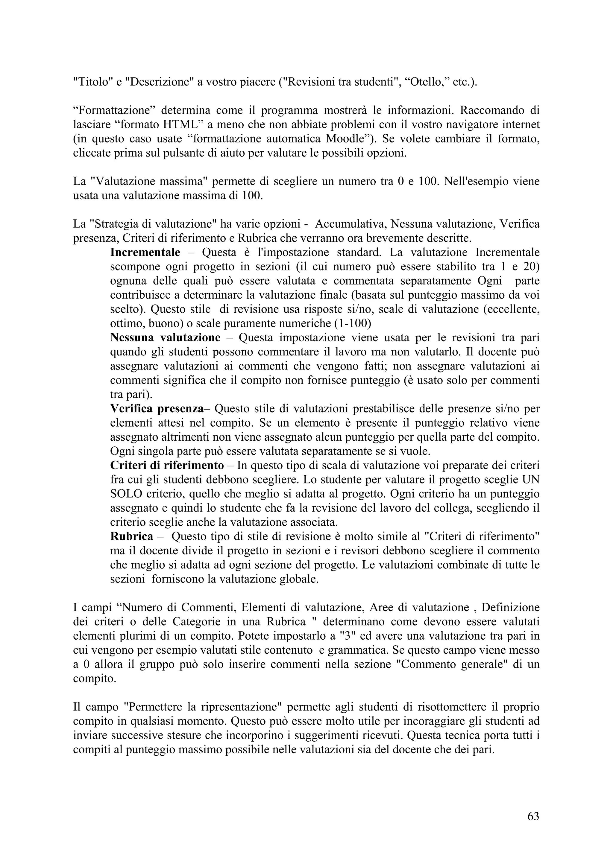 "Titolo" e "Descrizione" a vostro piacere ("Revisioni tra studenti", “Otello,” etc.).

“Formattazione” determina come il programma mostrerà le informazioni. Raccomando di
lasciare “formato HTML” a meno che non abbiate problemi con il vostro navigatore internet
(in questo caso usate “formattazione automatica Moodle”). Se volete cambiare il formato,
cliccate prima sul pulsante di aiuto per valutare le possibili opzioni.

La "Valutazione massima" permette di scegliere un numero tra 0 e 100. Nell'esempio viene
usata una valutazione massima di 100.

La "Strategia di valutazione" ha varie opzioni - Accumulativa, Nessuna valutazione, Verifica
presenza, Criteri di riferimento e Rubrica che verranno ora brevemente descritte.
       Incrementale – Questa è l'impostazione standard. La valutazione Incrementale
       scompone ogni progetto in sezioni (il cui numero può essere stabilito tra 1 e 20)
       ognuna delle quali può essere valutata e commentata separatamente Ogni parte
       contribuisce a determinare la valutazione finale (basata sul punteggio massimo da voi
       scelto). Questo stile di revisione usa risposte si/no, scale di valutazione (eccellente,
       ottimo, buono) o scale puramente numeriche (1-100)
       Nessuna valutazione – Questa impostazione viene usata per le revisioni tra pari
       quando gli studenti possono commentare il lavoro ma non valutarlo. Il docente può
       assegnare valutazioni ai commenti che vengono fatti; non assegnare valutazioni ai
       commenti significa che il compito non fornisce punteggio (è usato solo per commenti
       tra pari).
       Verifica presenza– Questo stile di valutazioni prestabilisce delle presenze si/no per
       elementi attesi nel compito. Se un elemento è presente il punteggio relativo viene
       assegnato altrimenti non viene assegnato alcun punteggio per quella parte del compito.
       Ogni singola parte può essere valutata separatamente se si vuole.
       Criteri di riferimento – In questo tipo di scala di valutazione voi preparate dei criteri
       fra cui gli studenti debbono scegliere. Lo studente per valutare il progetto sceglie UN
       SOLO criterio, quello che meglio si adatta al progetto. Ogni criterio ha un punteggio
       assegnato e quindi lo studente che fa la revisione del lavoro del collega, scegliendo il
       criterio sceglie anche la valutazione associata.
       Rubrica – Questo tipo di stile di revisione è molto simile al "Criteri di riferimento"
       ma il docente divide il progetto in sezioni e i revisori debbono scegliere il commento
       che meglio si adatta ad ogni sezione del progetto. Le valutazioni combinate di tutte le
       sezioni forniscono la valutazione globale.

I campi “Numero di Commenti, Elementi di valutazione, Aree di valutazione , Definizione
dei criteri o delle Categorie in una Rubrica " determinano come devono essere valutati
elementi plurimi di un compito. Potete impostarlo a "3" ed avere una valutazione tra pari in
cui vengono per esempio valutati stile contenuto e grammatica. Se questo campo viene messo
a 0 allora il gruppo può solo inserire commenti nella sezione "Commento generale" di un
compito.

Il campo "Permettere la ripresentazione" permette agli studenti di risottomettere il proprio
compito in qualsiasi momento. Questo può essere molto utile per incoraggiare gli studenti ad
inviare successive stesure che incorporino i suggerimenti ricevuti. Questa tecnica porta tutti i
compiti al punteggio massimo possibile nelle valutazioni sia del docente che dei pari.




                                                                                             63
 