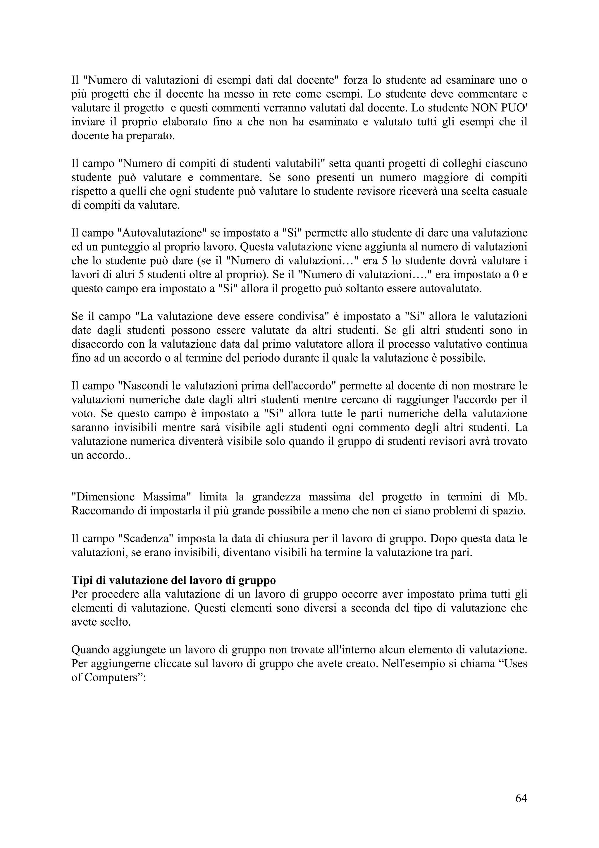 Il "Numero di valutazioni di esempi dati dal docente" forza lo studente ad esaminare uno o
più progetti che il docente ha messo in rete come esempi. Lo studente deve commentare e
valutare il progetto e questi commenti verranno valutati dal docente. Lo studente NON PUO'
inviare il proprio elaborato fino a che non ha esaminato e valutato tutti gli esempi che il
docente ha preparato.

Il campo "Numero di compiti di studenti valutabili" setta quanti progetti di colleghi ciascuno
studente può valutare e commentare. Se sono presenti un numero maggiore di compiti
rispetto a quelli che ogni studente può valutare lo studente revisore riceverà una scelta casuale
di compiti da valutare.

Il campo "Autovalutazione" se impostato a "Si" permette allo studente di dare una valutazione
ed un punteggio al proprio lavoro. Questa valutazione viene aggiunta al numero di valutazioni
che lo studente può dare (se il "Numero di valutazioni…" era 5 lo studente dovrà valutare i
lavori di altri 5 studenti oltre al proprio). Se il "Numero di valutazioni…." era impostato a 0 e
questo campo era impostato a "Si" allora il progetto può soltanto essere autovalutato.

Se il campo "La valutazione deve essere condivisa" è impostato a "Si" allora le valutazioni
date dagli studenti possono essere valutate da altri studenti. Se gli altri studenti sono in
disaccordo con la valutazione data dal primo valutatore allora il processo valutativo continua
fino ad un accordo o al termine del periodo durante il quale la valutazione è possibile.

Il campo "Nascondi le valutazioni prima dell'accordo" permette al docente di non mostrare le
valutazioni numeriche date dagli altri studenti mentre cercano di raggiunger l'accordo per il
voto. Se questo campo è impostato a "Si" allora tutte le parti numeriche della valutazione
saranno invisibili mentre sarà visibile agli studenti ogni commento degli altri studenti. La
valutazione numerica diventerà visibile solo quando il gruppo di studenti revisori avrà trovato
un accordo..


"Dimensione Massima" limita la grandezza massima del progetto in termini di Mb.
Raccomando di impostarla il più grande possibile a meno che non ci siano problemi di spazio.

Il campo "Scadenza" imposta la data di chiusura per il lavoro di gruppo. Dopo questa data le
valutazioni, se erano invisibili, diventano visibili ha termine la valutazione tra pari.

Tipi di valutazione del lavoro di gruppo
Per procedere alla valutazione di un lavoro di gruppo occorre aver impostato prima tutti gli
elementi di valutazione. Questi elementi sono diversi a seconda del tipo di valutazione che
avete scelto.

Quando aggiungete un lavoro di gruppo non trovate all'interno alcun elemento di valutazione.
Per aggiungerne cliccate sul lavoro di gruppo che avete creato. Nell'esempio si chiama “Uses
of Computers”:




                                                                                              64
 