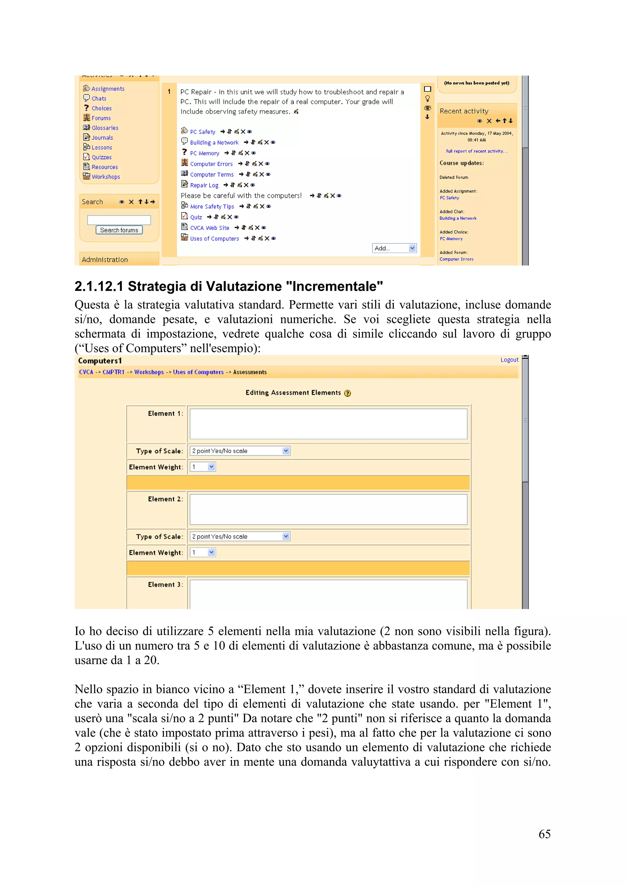 2.1.12.1 Strategia di Valutazione "Incrementale"
Questa è la strategia valutativa standard. Permette vari stili di valutazione, incluse domande
si/no, domande pesate, e valutazioni numeriche. Se voi scegliete questa strategia nella
schermata di impostazione, vedrete qualche cosa di simile cliccando sul lavoro di gruppo
(“Uses of Computers” nell'esempio):




Io ho deciso di utilizzare 5 elementi nella mia valutazione (2 non sono visibili nella figura).
L'uso di un numero tra 5 e 10 di elementi di valutazione è abbastanza comune, ma è possibile
usarne da 1 a 20.

Nello spazio in bianco vicino a “Element 1,” dovete inserire il vostro standard di valutazione
che varia a seconda del tipo di elementi di valutazione che state usando. per "Element 1",
userò una "scala si/no a 2 punti" Da notare che "2 punti" non si riferisce a quanto la domanda
vale (che è stato impostato prima attraverso i pesi), ma al fatto che per la valutazione ci sono
2 opzioni disponibili (si o no). Dato che sto usando un elemento di valutazione che richiede
una risposta si/no debbo aver in mente una domanda valuytattiva a cui rispondere con si/no.




                                                                                             65
 