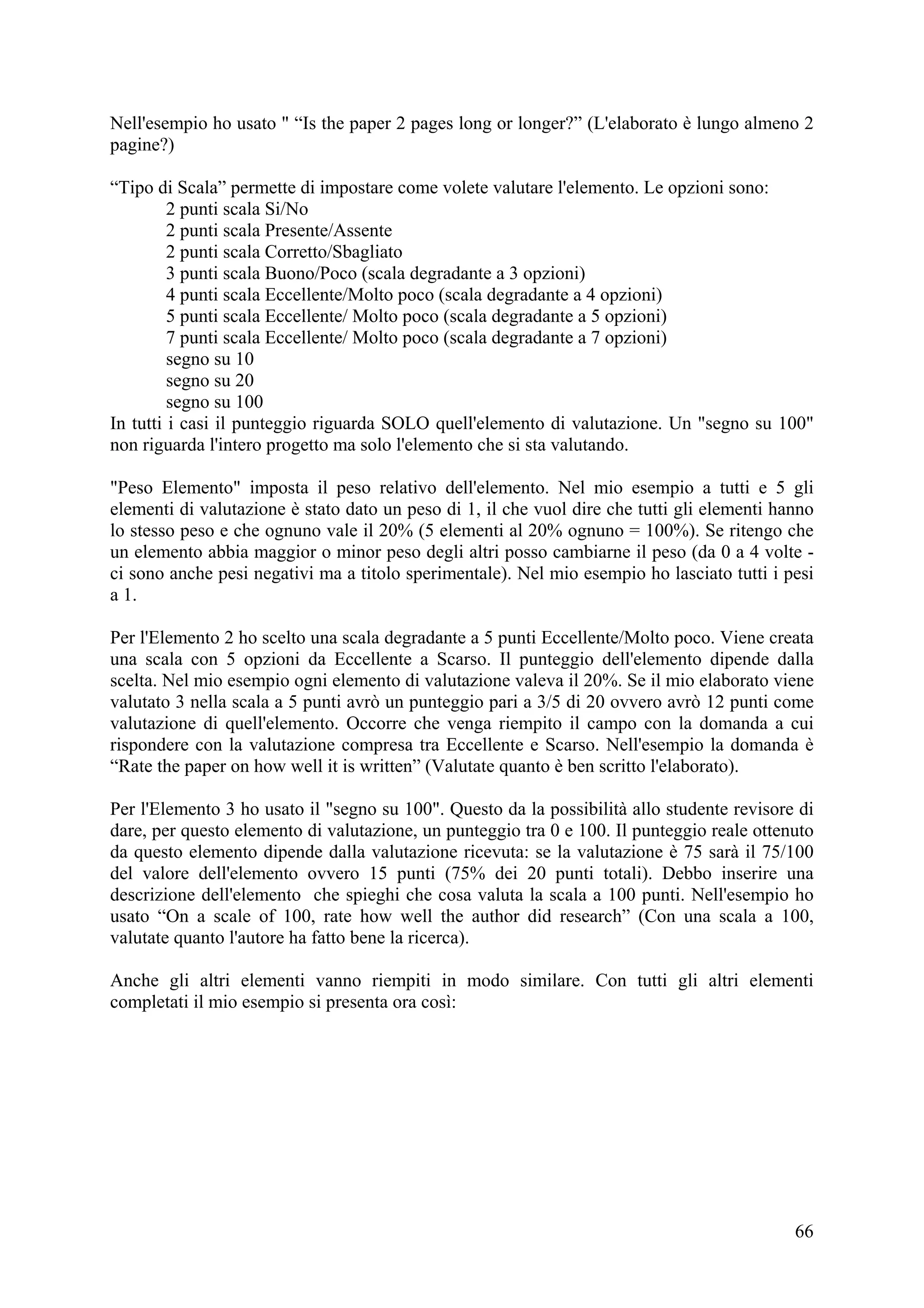 Nell'esempio ho usato " “Is the paper 2 pages long or longer?” (L'elaborato è lungo almeno 2
pagine?)

“Tipo di Scala” permette di impostare come volete valutare l'elemento. Le opzioni sono:
         2 punti scala Si/No
         2 punti scala Presente/Assente
         2 punti scala Corretto/Sbagliato
         3 punti scala Buono/Poco (scala degradante a 3 opzioni)
         4 punti scala Eccellente/Molto poco (scala degradante a 4 opzioni)
         5 punti scala Eccellente/ Molto poco (scala degradante a 5 opzioni)
         7 punti scala Eccellente/ Molto poco (scala degradante a 7 opzioni)
         segno su 10
         segno su 20
         segno su 100
In tutti i casi il punteggio riguarda SOLO quell'elemento di valutazione. Un "segno su 100"
non riguarda l'intero progetto ma solo l'elemento che si sta valutando.

"Peso Elemento" imposta il peso relativo dell'elemento. Nel mio esempio a tutti e 5 gli
elementi di valutazione è stato dato un peso di 1, il che vuol dire che tutti gli elementi hanno
lo stesso peso e che ognuno vale il 20% (5 elementi al 20% ognuno = 100%). Se ritengo che
un elemento abbia maggior o minor peso degli altri posso cambiarne il peso (da 0 a 4 volte -
ci sono anche pesi negativi ma a titolo sperimentale). Nel mio esempio ho lasciato tutti i pesi
a 1.

Per l'Elemento 2 ho scelto una scala degradante a 5 punti Eccellente/Molto poco. Viene creata
una scala con 5 opzioni da Eccellente a Scarso. Il punteggio dell'elemento dipende dalla
scelta. Nel mio esempio ogni elemento di valutazione valeva il 20%. Se il mio elaborato viene
valutato 3 nella scala a 5 punti avrò un punteggio pari a 3/5 di 20 ovvero avrò 12 punti come
valutazione di quell'elemento. Occorre che venga riempito il campo con la domanda a cui
rispondere con la valutazione compresa tra Eccellente e Scarso. Nell'esempio la domanda è
“Rate the paper on how well it is written” (Valutate quanto è ben scritto l'elaborato).

Per l'Elemento 3 ho usato il "segno su 100". Questo da la possibilità allo studente revisore di
dare, per questo elemento di valutazione, un punteggio tra 0 e 100. Il punteggio reale ottenuto
da questo elemento dipende dalla valutazione ricevuta: se la valutazione è 75 sarà il 75/100
del valore dell'elemento ovvero 15 punti (75% dei 20 punti totali). Debbo inserire una
descrizione dell'elemento che spieghi che cosa valuta la scala a 100 punti. Nell'esempio ho
usato “On a scale of 100, rate how well the author did research” (Con una scala a 100,
valutate quanto l'autore ha fatto bene la ricerca).

Anche gli altri elementi vanno riempiti in modo similare. Con tutti gli altri elementi
completati il mio esempio si presenta ora così:




                                                                                             66
 