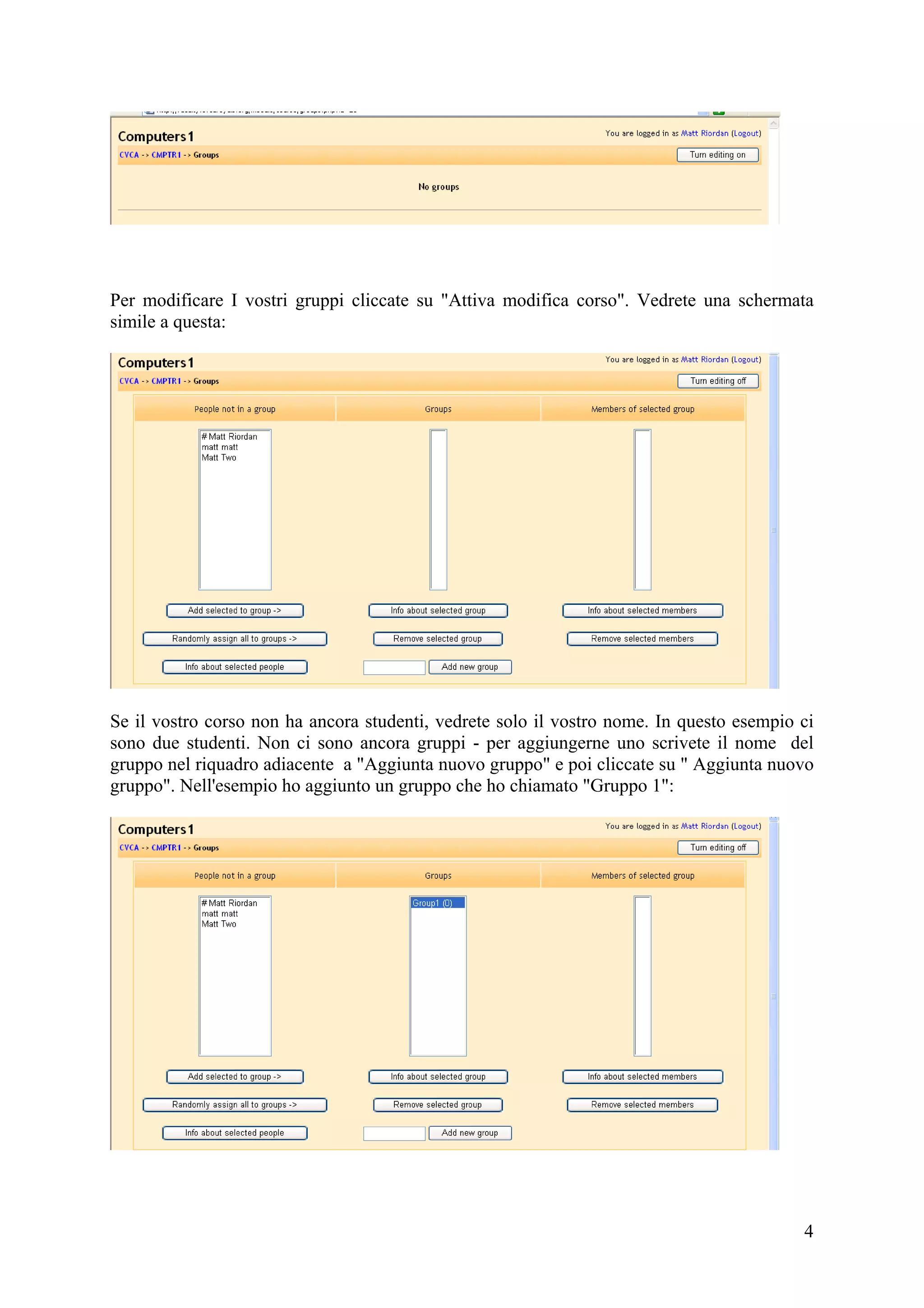 Per modificare I vostri gruppi cliccate su "Attiva modifica corso". Vedrete una schermata
simile a questa:




Se il vostro corso non ha ancora studenti, vedrete solo il vostro nome. In questo esempio ci
sono due studenti. Non ci sono ancora gruppi - per aggiungerne uno scrivete il nome del
gruppo nel riquadro adiacente a "Aggiunta nuovo gruppo" e poi cliccate su " Aggiunta nuovo
gruppo". Nell'esempio ho aggiunto un gruppo che ho chiamato "Gruppo 1":




                                                                                          4
 