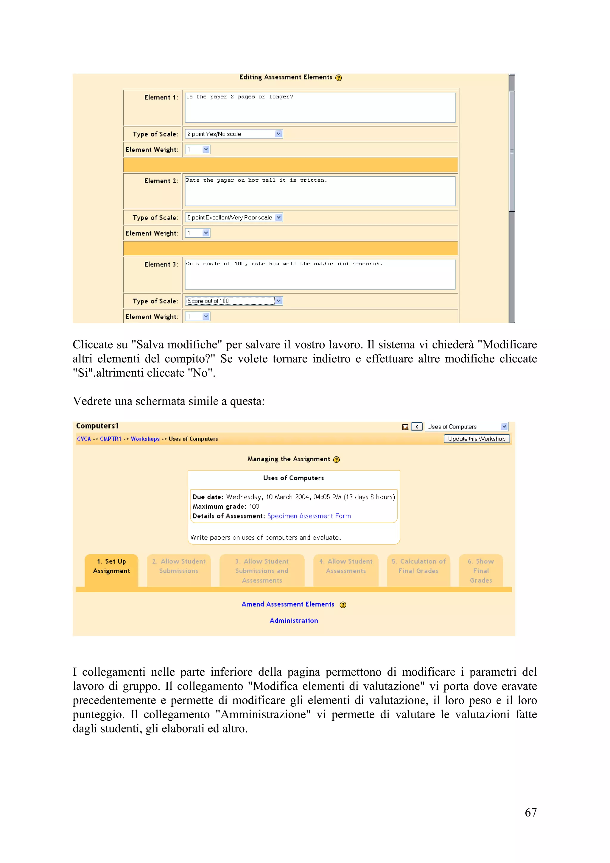 Cliccate su "Salva modifiche" per salvare il vostro lavoro. Il sistema vi chiederà "Modificare
altri elementi del compito?" Se volete tornare indietro e effettuare altre modifiche cliccate
"Si".altrimenti cliccate "No".

Vedrete una schermata simile a questa:




I collegamenti nelle parte inferiore della pagina permettono di modificare i parametri del
lavoro di gruppo. Il collegamento "Modifica elementi di valutazione" vi porta dove eravate
precedentemente e permette di modificare gli elementi di valutazione, il loro peso e il loro
punteggio. Il collegamento "Amministrazione" vi permette di valutare le valutazioni fatte
dagli studenti, gli elaborati ed altro.




                                                                                           67
 